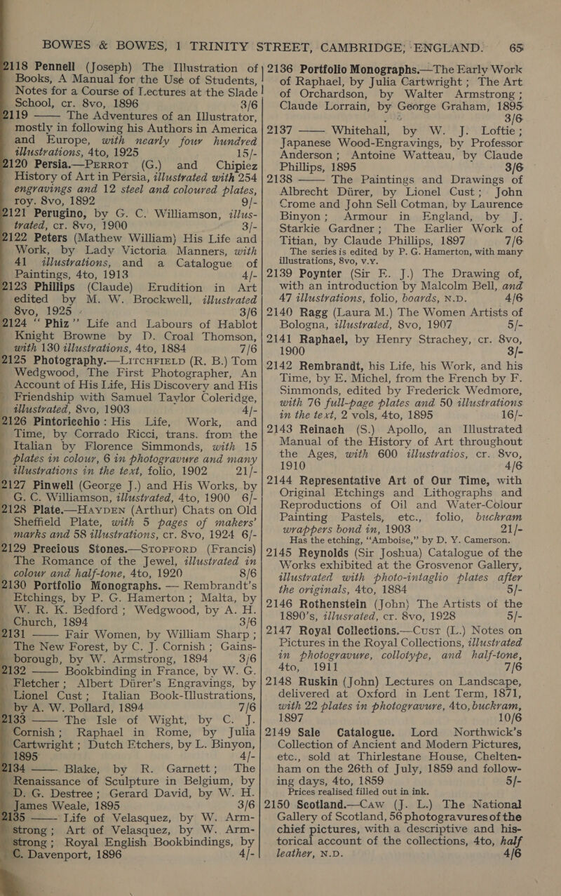118 Pennell (Joseph) The Illustration of Books, A Manual for the Use of Students, Notes for a Course of Lectures at the Slade School, cr. 8vo, 1896 3/6 119 The Adventures of an Illustrator, _ mostly in following his Authors in America and Europe, with nearly four hundred tllustvations, 4to, 1925 15/- 120 Persia.—PrRRot (G.) and _ Chipiez _ History of Art in Persia, illustrated with 254 engravings and 12 steel and coloured plates, roy. 8vo, 1892 9/- 121 Perugino, by G. C. Williamson, illus- trated, cr. 8vo, 1900 3/- 122 Peters (Mathew William) His Life and Work, by Lady Victoria Manners, with 41 illustrations, and a Catalogue of _ Paintings, 4to, 1913 4/- 2123 Phillips (Claude) Erudition in Art edited by M. W. Brockwell, illustvated me Svo, 1925 - 3/6 2124 ‘‘ Phiz’’ Life and Labours of Hablot Knight Browne by Il. Croal Thomson, with 130 illustrations, 4to, 1884 7/6 2125 Photography.—LircHFIEeLp (R. B.) Tom Wedgwood, The First Photographer, An Account of His Life, His Discovery and His _ Friendship with Samuel Taylor Coleridge, tlustrated, 8vo, 1903 4]- 2126 Pintoricchio: His Life, Work, and _ Time, by Corrado Ricci, trans. from the Italian by Florence Simmonds, with 15 _ plates in colour, 6 in photogravure and many illustrations in the text, folio, 1902 21/- 2127 Pinwell (George J.) and His Works, by _ G. C. Williamson, illustrated, 4to, 1900 6/- 2128 Plate——HaypeEn (Arthur) Chats on Old Sheffield Plate, with 5 pages of makers’ marks and 58 illustrations, cr. 8vo, 1924 6/- 2129 Precious Stones.—StoprorD (Francis) The Romance of the Jewel, illustvated in _ colour and half-tone, 4to, 1920 8/6 2130 Portfolio Monographs. — Rembrandt’s _ Etchings, by P. G. Hamerton; Malta, by W. R. K. Bedford ; Wedgwood, by A. H. _ Church, 1894 3/6 2131 Fair Women, by William Sharp ; _ The New Forest, by C. J. Cornish ; Gains- borough, by W. Armstrong, 1894 3/6 1132 Bookbinding in France, by W. G. Fletcher ; Albert Direr’s Engravings, by Lionel Cust; Italian Book-Tllustrations, by A. W. Pollard, 1894 7/6 133 The Isle of Wight, by C. J. Cornish; Raphael in Rome, by Julia Cartwright ; Dutch Etchers, by L. Binyon 1895 4]- 134 Blake, by R. Garnett; The Renaissance of Sculpture in Belgium, by _D. G. Destree; Gerard David, by W. H. James Weale, 1895 3/6 135 ——- Life of Velasquez, by W. Arm- Strong; Art of Velasquez, by W. Arm- strong; Royal English Bookbindings, by . Davenport, 1896 ue                  6S 2136 Portfolio Monographs.—The Early Work of Raphael, by Julia Cartwright ; The Art of Orchardson, by Walter Armstrong ; Claude Lorrain, by George Graham, 1895. 2G 3/6 2137 Whitehall, by W. J. Loftie; Japanese Wood-Engravings, by Professor Anderson; Antoine Watteau, by Claude Phillips, 1895 3/6 2138 The Paintings and Drawings of Albrecht Direr, by Lionel Cust; John Crome and John Sell Cotman, by Laurence Binyon; Armour in England, by J. Starkie Gardner; The Earlier Work of Titian, by Claude Phillips, 1897 7/6 The series is edited by P. G. Hamerton, with many illustrations, 8vo, v.y. 2139 Poynter (Sir FE. J.) The Drawing of, with an introduction by Malcolm Bell, and   47 illustrations, folio, boards, N.D. 4/6 2140 Ragg (Laura M.) The Women Artists of Bologna, tllustraied, 8vo, 1907 5/- 2141 Raphael, by Henry Strachey, cr. 8vo, 1900 3/- 2142 Rembrandt, his Life, his Work, and his Time, by E. Michel, from the French by F. Simmonds, edited by Frederick Wedmore, with 76 full-page plates and 50 tllustrations in the text, 2 vols, 4to, 1895 16/- 2143 Reinach (S.) Apollo, an _ Illustrated Manual of the History of Art throughout the Ages, with 600 iilustratios, cr. 8vo, 1910 4/6 2144 Representative Art of Our Time, with Original Etchings and Lithographs and Reproductions of Oil and Water-Colour Painting Pastels, etc., folio, buckram wrappers bond in, 1903 21/- Has the etching, ‘‘Amboise,’’ by D. Y. Camerson. 2145 Reynolds (Sir Joshua) Catalogue of the Works exhibited at the Grosvenor Gallery, tllustvated with photo-intaglio plates after the originals, 4to, 1884 5/- 2146 Rothenstein (John) The Artists of the 1890's, tllusvated, cr. 8vo, 1928 5/- 2147 Royal Collections.—Cust (L.) Notes on Pictures in the Royal Collections, tllustvated in photogravure, collotype, and half-tone, Ato, 1911 7/6 2148 Ruskin (John) Lectures on Landscape, delivered at Oxford in Lent Term, 1871, with 22 plates in photogravure, 4to, buckram, 1897 10/6 2149 Sale Catalogue. Lord Northwick’s Collection of Ancient and Modern Pictures, etc., sold at Thirlestane House, Chelten- ham on the 26th of July, 1859 and follow- ing days, 4to, 1859 5/- Prices realised filled out in ink. 2150 Seotland.—Caw (J. L.) The National Gallery of Scotland, 56 photogravures of the chief pictures, with a descriptive and his- torical account of the collections, 4to, half leather, N.D. 4/6