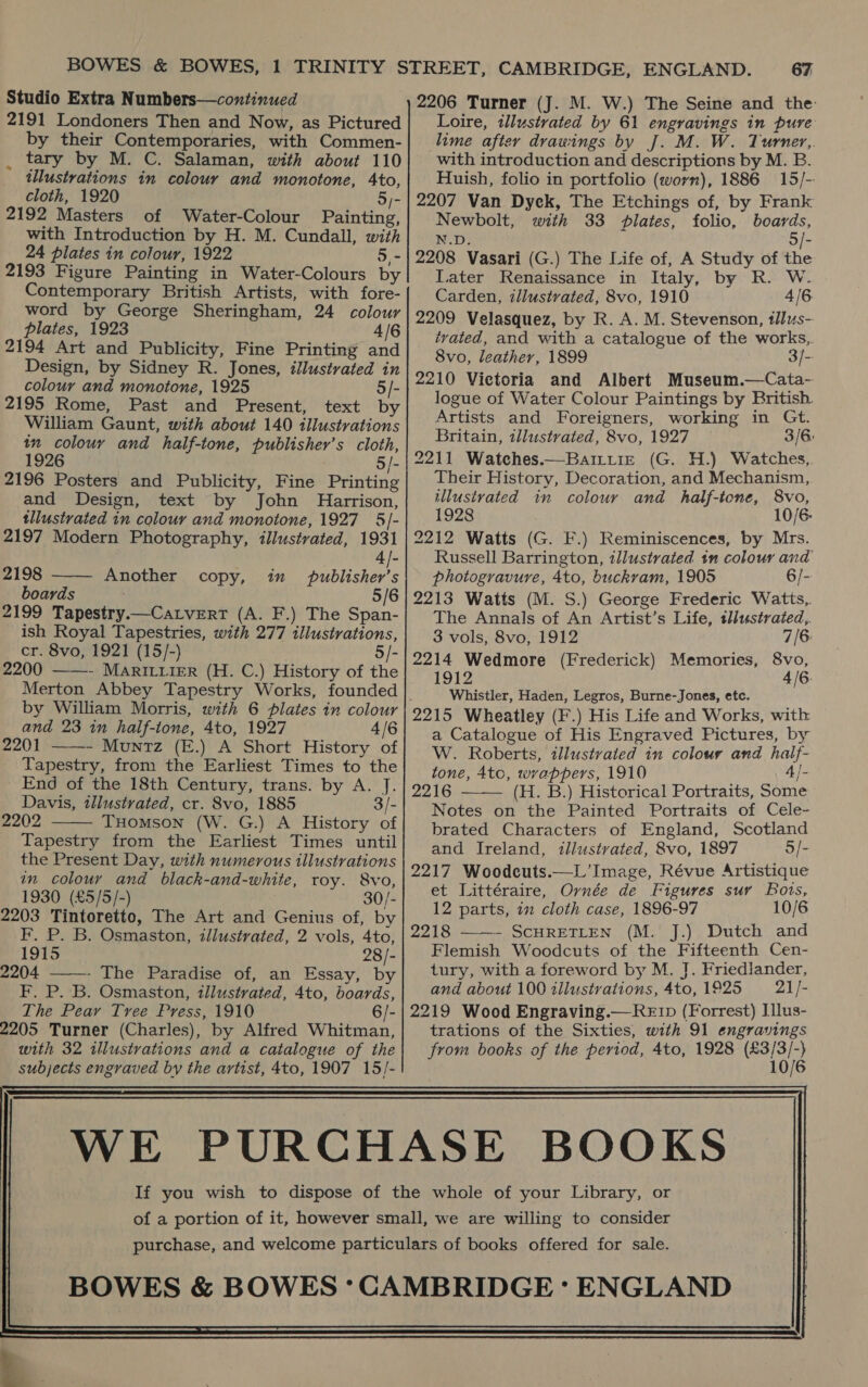 Studio Extra Numbers—continued 2191 Londoners Then and Now, as Pictured by their Contemporaries, with Commen- _ tary by M. C. Salaman, with about 110 illustrations in colour and monotone, 4to, cloth, 1920 5/- 2192 Masters of Water-Colour Painting, with Introduction by H. M. Cundall, with 24 plates in colour, 1922 5,- 2193 Figure Painting in Water-Colours by Contemporary British Artists, with fore- word by George Sheringham, 24 colour plates, 1923 4/6 2194 Art and Publicity, Fine Printing and Design, by Sidney R. Jones, illustrated in colour and monotone, 1925 5/- 2195 Rome, Past and Present, text by William Gaunt, with about 140 illustrations in colouy and half-tone, publisher’s cloth, 1926 5/- 2196 Posters and Publicity, Fine Printing and Design, text by John Harrison, tllustrated in colour and monotone, 1927 5]- 2197 Modern Photography, illustrated, 1931  4|- 2198 Another copy, in publisher’s boards 5/6 2199 Tapestry.—CatveErtT (A. F.) The Span- ish Royal Tapestries, with 277 illustrations, cr. 8vo, 1921 (15/-) 5/- 2200 ——- MarRILiier (H. C.) History of the by William Morris, with 6 plates in colour and 23 in half-tone, 4to, 1927 4/6 2201 ——- Muniz (E.) A Short History of Tapestry, from the Earliest Times to the End of the 18th Century, trans. by A. J. Davis, illustrated, cr. 8vo, 1885 3/- 2202 THomson (W. G.) A History of Tapestry from the Earliest Times until the Present Day, with numerous illustrations in colour and black-and-white, roy. 8vo, 1930 (£5/5/-) 30/- 203 Tintoretto, The Art and Genius of, by F. P. B. Osmaston, illustrated, 2 vols, 4to, 1915 28 /- 1204 - The Paradise of, an Essay, by F. P. B. Osmaston, illustrated, 4to, boards, The Pear Tree Press, 1910 6/- 205 Turner (Charles), by Alfred Whitman, with 32 illustrations and a catalogue of the subjects engraved by the artist, 4to, 1907 15/-   67 2206 Turner (J. M. W.) The Seine and the: Loire, illustrated by 61 engravings in pure lime after drawings by J. M. W. Turner,. with introduction and descriptions by M. B. Huish, folio in portfolio (worn), 1886 15/- 2207 Van Dyck, The Etchings of, by Frank Newbolt, with 33 plates, folio, boards, N.D. 5/- 2208 Vasari (G.) The Life of, A Study of the Later Renaissance in Italy, by R. W. Carden, illustrated, 8vo, 1910 4/6 2209 Velasquez, by R. A. M. Stevenson, tllus- tvated, and with a catalogue of the works, 8vo, leather, 1899 3/- 2210 Victoria and Albert Museum.—Cata- logue of Water Colour Paintings by British. Artists and Foreigners, working in Gt. Britain, illustrated, 8vo, 1927 3/6 2211 Watches.—Baittie (G. H.) Watches, Their History, Decoration, and Mechanism, illustrated in colour and half-tone, 8vo, 1928 10/6. 2212 Watts (G. F.) Reminiscences, by Mrs. Russell Barrington, illustrated tn colour and photogravure, 4to, buckram, 1905 6/- 2213 Watts (M. S.) George Frederic Watis,. The Annals of An Artist’s Life, tllustrated,. 3 vols, 8vo, 1912 7/6 2214 Wedmore (Frederick) Memories, 8vo, 1912 4/6. Whistler, Haden, Legros, Burne-Jones, etc. 2215 Wheatley (F.) His Life and Works, with a Catalogue of His Engraved Pictures, by W. Roberts, illustrated in colour and half- tone, 4tc, wrappers, 1910 4/- 2216 (H. B.) Historical Portraits, Some Notes on the Painted Portraits of Cele- brated Characters of England, Scotland and Ireland, illustvated, 8vo, 1897 5/- 2217 Woodcuts.—L’ Image, Révue Artistique et Littéraire, Ovnée de Figures suv Bots, 12 parts, in cloth case, 1896-97 10/6 2218 ——- SCHRETLEN (M. J.) Dutch and Flemish Woodcuts of the Fifteenth Cen- tury, with a foreword by M. J. Friedlander, and about 100 illustrations, 4to, 1925 21/- 2219 Wood Engraving.—RE Ip (Forrest) I]lus- trations of the Sixties, with 91 engravings from books of the period, 4to, 1928 ae  