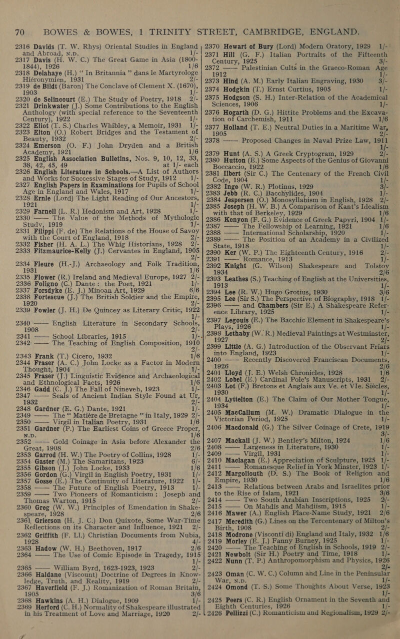 2316 Davids (T. W. Rhys) Oriental Studies in England and Abroad, N.D. 1/- 2317 Davis (H. W. C.) The Great Game in Asia (1800- 1844), 1926 1/6 2318 Delahaye (H Hiéronymien, 1931 |- 2319 a Bildt (Baron) The Conclave of Clement X. ae 1903 2320 de Selincourt (E.) The Study of Poetry, 1918 2/- 2321 Drinkwater (J.) Some Contributions to the English Anthology (with special reference to the Seventeenth Century), 1922 1/- 2322 Eliot (T. S.) Charles Whibley, a Memoir, 1931 1/- 2323 Elton (O.) Robert Bridges and the Testament of Beauty, 1932 2/- 2324 Emerson (O. F.) John Dryden and a British Academy, 1921 1/6 2325 English Association Bulletins, Nos. 9, 10, 12, 33 38, 42, 45, 49 at ae each 2326 English Literature in Schools.—A List of Authors and Works for Successive Stages of Study, 1912 1/- 2327 English Papers in Examinations for Pupils of School Age in England and Wales, 1917 2328 Ernle (Lord) The Light Reading of Our Asteeaiors. .) ‘In Britannia ”’ dans le Martyrologe 1921 1/- 2329 Farnell (L. R.) Hedonism and Art, 1928 1/- 2330 —— The Value of the Methods of Mythologic Study, 1919 1/- 2331 Filippi (F. de) The Relations of the House of Savoy with the Court of England, 1918 2/- 2332 Fisher (H. A. L.) The Whig Historians, 1928 2/- 2333 Fitzmaurice-Kelly (J.) Cervantes in England, a 2334 Fleure (H.-J.) Archaeology and Folk eons 1931 1 2335 Flower (R.) Ireland and Medieval Europe, 1927 2/- 2336 Foligno (C.) Dante: the Poet, 1921 2337 Forsdyke (E. J.) Minoan Art, 1929 6/6 mt: alc dak (J.) The British Soldier and the E Paige 192 2339 Fowler (J. H.) De Quincey as Literary Critic, 1922 1/- 2340 —— English Literature in Secondary Schools, 1908 2/- 2341 —— School Libraries, 1915 1/- 2342- —_—- The Teaching of English Composition, 1910 2 2343 Frank (T.) Cicero, 1932 1/6 2344 Fraser (A. C.) John Locke as a Factor in Modern Thought, 1904 1/- 2345 Fraser (J.) Linguistic Evidence and set seas and Ethnological Facts, 1926 2346 Gadd (C. J.) The Fall of Nineveh, 1923 ay.   oe Seals of Ancient Indian Style Found at Ur, 1932 2/- 2348 Gardner (E. G.) Dante, 1921 1/- 2349 —— The “‘ Matiére de Bretagne ” in Italy, 1929 ae 2350 Virgil in Italian Poetry, 1931 1/6 rae A poten (P.) The Earliest Coins of Greece ce 1/6 2352. —— Gold Coinage in Asia before Alexander the Great, 1908 2/6 2353 Garrod (H. W.) The Poetry of Collins, 1928 1/- 2354 Gaster (  2355 Gibson (J.) John Locke, 1933 1/6 2356 Gordon (G.) Virgil in English Poetry, 1931 1/- 2357 Gosse (E.) The Continuity of Literature, 1922 1/- 2358 —— The Future of English Poetry, 1913 1/- 2359 Two Pioneers of Romanticism: Joseph and Thomas Warton, 1915 2/- 2360 Greg (W. W.) Principles of Emendation in Shake- speare, 1928 2/6 2361 Grierson (H. J. C.) Don Quixote, Some War-Time Reflections on its Character and Influence, 1921 2/- 2362 Griffith (F. Ll.) Christian Documents from Nubia, 1928 4/- 2363 Hadow (W. H.) Beethoven, 1917 2/6 2364 ——— The Use of Comic Episode in Tragedy, 1915 1/- 2365 —— William Byrd, 1623-1923, 1923 2/- 2366 Haldane (Viscount) Doctrine of Degrees in Know- ledge, Truth, and Reality, 1919 2/- 2367 Haverfield (F. J.) Romanization of Roman Britain, 1905 3/6 2368 Hawkins (A. H.) Dialogue, 1909 1/- 2369 Herford (C. H.) Normality of Shakespeare illustrated in his Treatment of Love and Marriage, 1920 2/- 2370 Hewart of Bury (Lord) Modern Oratory, 1929 1/- 2371 Hill (G. F.) Italian Portraits of the Fifteenth Century, 1925 3/- 187 sae Palestinian Cults in the Graeco-Roman Ape 2373 Hind (A. M.) Bary Italian Engraving, 1930 3/- 2374 Hodgkin (T.) Ernst Curtius, 1905 1/- 2375 Hodgson (S. H.) Inter-Relation of the Academical Sciences, 1906 ~ I/- 2376 Hogarth (D. G.) Hittite Problems and the Excava- tion of Carchemish, 1911 1/6 2377 ge otane (T. E.) Neutral Duties in a Maritime War, 190 2/- ob78 —— Proposed Changes in Naval Prize Law, 1911 1/- 2379 Hunt (A. S.) A Greek Cryptogram, 1929 2/- 2380 Hutton (E.) Some Aspects of the Genius of Giovanni Boccaccio, 1922 1/6 2381 Ns ib (Sir C.) The Centenary of the French Civil Code, 1904 1/- 2383 Jebb (R. C.) Bacchylides, 1904 1/- 2384 Jespersen (O.) Monosyllabism in English, 1928 2/- 2385 Joseph (H. W. B.) A Comparison of Kant’s eT with that of Berkeley, 1929 2386 Kenyon (F. G.) Evidence of Greek Papyri, 1904 tis 2387 —— The Fellowship ot Learning, 1921 1/6 2388 —— International Scholarship, {920 1/- 2389 ——— The Position of an Academy in a Civilized State, 1918 1/- 2390 Ker (W. P.) The Eighteenth Century, 1916 2/- 2391 ——- Romance, 1913 i/- 2392 Pb (G. Wilson) Shakespeare and en 193 2/6 ee” Leathes (S.) Teaching of English at the Universities, 19 1/- oina Lee (R. W.) Hugo Grotius, 1930 3/6 2395 Lee (Sir S.) The Perspective of Biography, 1918 1/- 2396 and Chambers (Sir E.) A Shakespeare Refer- ence Library, 1925 1/- 2397 Legouis (E.) The Bacchic Element in Shakespeare’s Plays, 1926 - sa eee: (W. R.) Medieval Paintings at Westminster,  2399 Little (A. G.) Introduction of the Observant Friars into England, 1923 I/- 2400 —— Recently Discovered Franciscan Documents, 1926 2/6 2401 Lloyd (J. E.) Welsh Chronicles, 1928 1/6 2402 Lobel (E.) Cardinal Pole’s Manuscripts, 1931 2/- 2403 i (F.) Bretons et Anglais aux Ve. et VIe. Siécles, 1930 1/- 2404 Erpaites (E.) The Claim of Our Mother Tongue, 1934 1/- 2405 MacCallum (M. W.) Dramatic Dialogue in the Victorian Period, 1925 1/- 2406 Maedonald (G.) The Silver Coinage of Crete, 1919 3/- 2407 Mackail (J. W.) Bentley’s Milton, 1924 1/6 ‘2408 —— Largeness in Literature, 1930 1/- 2409 —— Virgil, 1931 1/- 2410 Maelagan (E.) Appreciation of Sculpture, 1925 1/- 2411 Romanesque Relief in York Minster, 1923 1/- 2412 Margoliouth (D. S.) The Book of Religion and Empire, 1930 1/6 2413 Relations between Arabs and Israelites prior to the Rise of Islam, 1921 3, 2414 Two South Arabian Inscriptions, 1925 2/- 2415 —— On Mahdis and Mahdiism, 1915 1/- 2416 Mawer (A.) English Place-Name Study, 1921 2/6 2417 Meredith (G.) Lines on the Tercentenary of Milton’s Birth, 1908 2/- 2418 Modrone (Visconti di) England and Italy, 1932 1 is 2419 Morley (E. J.) Fanny Burney, 1925 2420 —— The Teaching of English in Schools, 1919 2)- 2421 Newbolt (Sir H.) Poetry and Time, 1918 1/- 2422 Nunn (T. P.) Anthropomorphism and Physics, ee    2423 Oman (C. W. C.) Column and Line in the Peninsular War, N.D. 2424 Omond (T.S 2425 Peers (C. R.) English Ornament in the Seventh and Eighth Centuries, 1926 1/- 2426 Pellizzi (C.) Romanticism and Regionalism, 1929 2/- Phe .) Some Thoughts About Verse, 1923 1