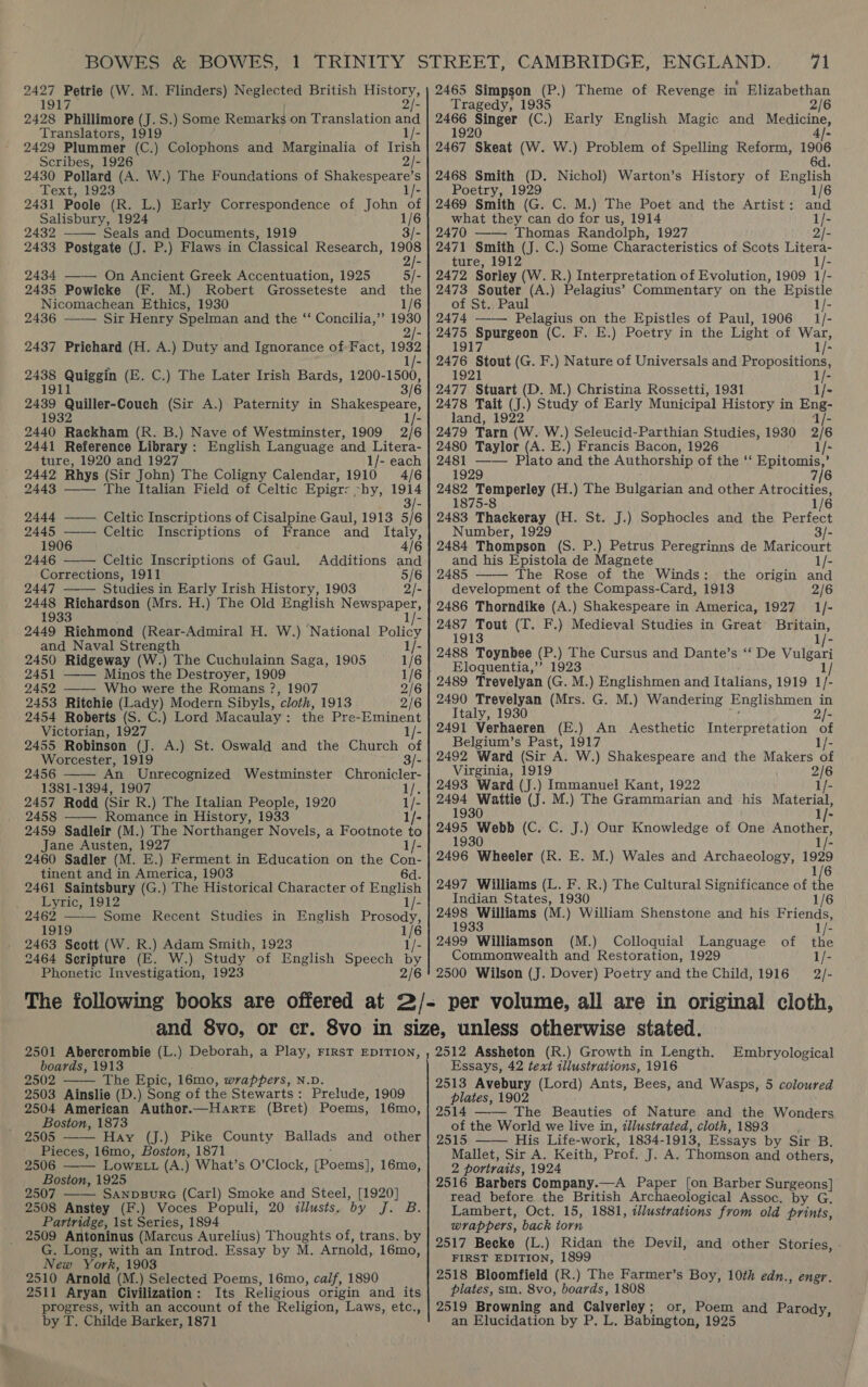 2428 Phillimore (J. S.) Some Remarks on Translation and Translators, 1919 1/- 2429 Plummer (C.) Colophons and Marginalia of Irish Scribes, 1926 2/- 2430 Pollard (A. W.) The Foundations of Shakespeare’s Text,/ 1923 1/- 2431 Poole (R. L.) Early Correspondence of John of Bone 1924 1/6 32 Seals and Documents, 1919 3/- 2433 Postgate (J. P.) Flaws in Classical Research, 1908 2  2434 —— On Ancient Greek Accentuation, 1925 5/- 2435 Powicke (F. M.) Robert Grosseteste and the Nicomachean Ethics, 1930 1/6 24386 —— Sir Henry Spelman and the ‘‘ Concilia,”’ 1930 2437 Prichard (H. A.) Duty and Ignorance of Fact, 1992 2438 Quiggin (E. C.) The Later Irish Bards, Eonson, 2489 Quiller-Couch (Sir A.) Paternity in Se Fad peekian (REE) Noon oe Westuintes, 1909. 216 2441 Reference Library: English Language and Litera- ture, 1920 and 1927 1/- each  2442 Rhys (Sir John) The Coligny Calendar, 1910 4/6 2443 —— The Italian Field of Celtic Epigr: hy, 1914 3/- 2444 ——— Celtic Inscriptions of Cisalpine Gaul, 1913 5/6 2445 ——- Celtic Inscriptions of France and _ Italy, 1906 4]6 2446 Celtic Inscriptions of Gaul. Additions and Corrections, 1911 5/6 2447 Studies in Early Irish History, 1903 2/- 2448 Richardson (Mrs. H.) The Old English Newspaper, 1933 1/- 2449 Richmond (Rear-Admiral H. W.) National Policy  and Naval Strength 1/- 2450 Ridgeway (W.) The Cuchulainn Saga, 1905 1/6 2451 —— Minos the Destroyer, 1909 1/6 2452 ——— Who were the Romans ?, 1907 2/6 2453 Ritchie (Lady) Modern Sibyls, “cloth, 1913 2/6 2454 Roberts (S. C.) Lord Macaulay: the Pre-Eminent Victorian, 1927 1/- 2455 Robinson (J. A.) St. Oswald and the Church of Worcester, 1919 3/- 2456 —— An Unrecognized Westminster Chronicler- 1381-1394, 1907 ts 2457 Rodd (Sir R.) The Italian People, 1920 us 2458 ——— Romance in History, 1933 2459 Sadleir (M.) The Northanger Novels, a Footnote a Jane Austen, 1927 1/- 2460 Sadler (M. E.) Ferment in Education on the Con- tinent and in America, 1903 6d. 2461 Saintsbury (G.) The Historical Character of English Lyric, 1912 1/- 2462 —— Some Recent Studies in English aay: 1919 ae 2463 Seott (W. R.) Adam Smith, 1923 2464 Scripture (E. W.) Study ‘of English Speech ne Phonetic Investigation, 1923 2/6 71 Tragedy, 1935 2/6 2466 Singer (C.) Early English Magic and Medicine, 1920 AJ- 2467 Skeat (W. W.) Problem of Spelling Reform, 1906 6 d. 2468 Smith (D. Nichol) Warton’s History of English  Poetry, 1929 1/6 2469 Smith (G. C. M.) The Poet and the Artist: and what they can do for us, 1914 1/- 2470 Thomas Randolph, 1927 2/- 2471 Smith (J. C.) Some Characteristics of Scots Litera- ture, 1912 1/- 2472 Sorley (W. R.) Interpretation of Evolution, 1909 1/- 2473 Souter (A.) Pelagius’ Commentary on the meee of St. Paul 2474 —— Pelagius on the Epistles of Paul, 1906 il. 2475 Spurgeon (C. F. E.) Poetry in the Light of War, 1917 1/- 2476 Stout (G. F.) Nature of Universals and Propositions, 1921 1/- 2477 Stuart (D. M.) Christina Rossetti, 1931 1/- 2478 Lith (J.) Study of Early Municipal History in Eng- land, 1/- 2479 Tarn (W. W.) Seleucid-Parthian Studies, 1930 2/6 2480 Taylor (A. E.) Francis Bacon, 1926 1/- 2481 —— Plato and the Authorship of the ‘‘ Epitomis,’ 1929 7/6 2482 Temperley (H.) The Bulgarian and other Atrocities, 1875-8 1/6 / 2483 Lage (H. St. J.) Sophocles and the Perfect Number, 1929 3/- 2484 Thompson (S. P.) Petrus Peregrinns de Maricourt and his Epistola de Magnete 1/- 2485 —— The Rose of the Winds: the origin and development of the Compass-Card, 1913 2/6 2486 Thorndike (A.) Shakespeare in America, 1927 1/- ee she (T. F.) Medieval Studies in Great Britain, 1 2488, Toynbee (P.) The Cursus and Dante’s ‘‘ De V oe Eloquentia,’”’ 1923 2489 Trevelyan (G. M.) Englishmen and Italians, 1919 1 : 2490 Trevelyan (Mrs. G. M.) Wandering Englishmen in Italy, 1930 2/- 2491 Verhaeren (E.) An Aesthetic Interpretation of Belgium’s Past, 1917 1/- 2492 Ward (Sir A. W.) Shakespeare and the Makers of Virginia, 1919 ae 2493 Ward (J.) Immanuel Kant, 1922 1/- 2494 Wattie (J. M.) The Grammarian and his Material, 1930 De oe (C. C. J.) Our Knowledge of One ioaee 1930 1 fi 2496 Wheeler (R. E. M.) Wales and Archaeology, 1929 1/6 2497 Williams (L. F. R.) The Cultural Significance of the Indian States, 1930 1/6 2498 Williams (M.) William Shenstone and his Friends, 1933 2499 Williamson (M.) Colloquial Language of the Commonwealth and Restoration, 1929 1/- 2500 Wilson (J. Dover) Poetry and the Child, 1916 = 2/- 2501 Abercrombie (L boards, 1913 2502 The Epic, 16mo, wrappers, N.D. 2503 Ainslie (D.) Shug of the Stewarts : Prelude, 1909 2504 American Author.—Harte (Bret) Poems, 16mo, Boston, 1873 2505 —— Hay (J.) Pike County Ballads and other Pieces, 16mo, Boston, 1871 2506 ——- LowELL (A ij What’s O’Clock, fBoemel: 16mo, Boston, 1925 2507 —— Sanpgpurc (Carl) Smoke and Steel, [1920] 2508 Anstey (F.) Voces Populi, 20 illusts. by Pian: Partridge, 1st Series, 1894 2509 Antoninus (Marcus Aurelius) Thoughts of, trans. by G. Long, with an Introd. Essay by M. Arnold, 16mo, New York, 1903 2510 Arnold (M.) Selected Poems, 16mo, calf, 1890 2511 Aryan Civilization: Its Religious origin and its progress, with an account of the Religion, Laws, etc., by T. Childe Barker, 1871 .) Deborah, a Play, FIRST EDITION,  2512 Assheton (R.) Growth in Length. Essays, 42 text illustrations, 1916 2513 Avebury (Lord) Ants, Bees, and Wasps, 5 coloured plates, 1902 2514 The Beauties of Nature and the Wonders of the World we live in, illustrated, cloth, 1893 2515 His Life- work, 1834- 1913, Essays by Sir B. Mallet, Sir A. Keith, Prof. J. A. Thomson and others, 2 portraits, 1924 2516 Barbers Company.—A Paper [on Barber Surgeons] read before the British Archaeological Assoc, by G, Lambert, Oct. 15, 1881, illustrations from old prints, wrappers, back torn 2517 Becke (L.) Ridan the Devil, and other Stories, FIRST EDITION, 1899 2518 Bloomfield (R.) The Farmer’s Boy, 10th edn., engr. plates, sm. 8vo, boards, 1808 2519 Browning and Calverley; or, Poem and Parody, an Elucidation by P. L. Babington, 1925 Embryological  