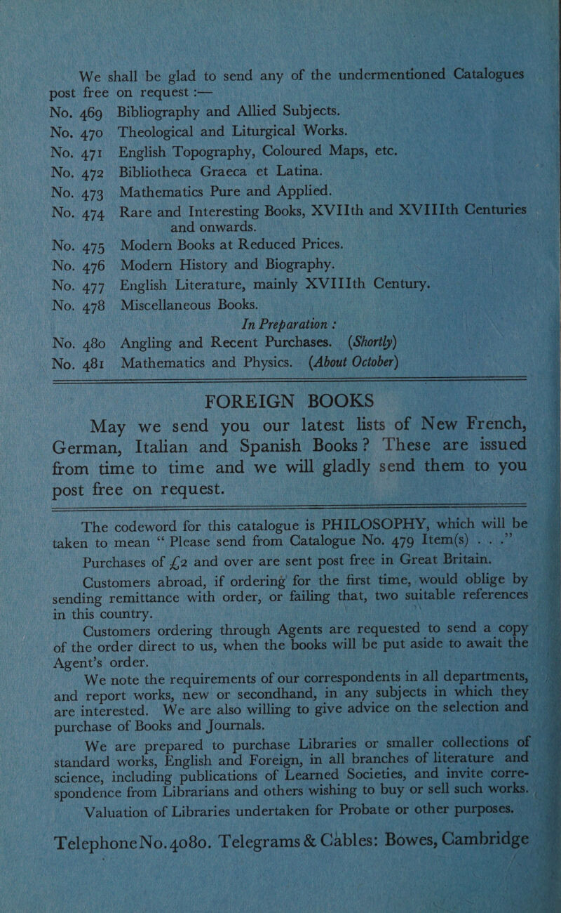                                  ‘We anal be. sea to send any of the undermentioned Catalc post free on request : sete oS UE No. 469 Bibliography and Allied Sibrecee ian ie : a ‘a No. 470. Theological and Liturgical Works, = Neca aa No. 471 English T opography, Coloured Maps, be, ee ee Ga ck No. 472 Bibliotheca Graeca et Latina. ‘ ae y : No. 473 Mathematics Pure and Applied. Petey : No. 474. Rare and Interesting Books, XVIIth brid XVIII p Centuries and onwards. No. 475 Moders Books at Reduced Prices. No. 476 Modern History and Biography. No. 477. English Literature, mainly vile g Ith Century. No. 478 Miscellaneous Books) 9).4)3 ue aa ae In Preparation : Sinan ae ae a PA ARONA No. 480 Angling and Recent Purchases. | | Shorty va ae i . 481 Mathematics and an (About pene, i har    “FOREIGN BOOKS Mae we send you our latest lists of New Teco German, Italian and Spanish Books? These are ane from time to time and we will ely send them ‘to ) you post free on Astle | SOL) 2 ame ee  i ‘The codeword for this calgon is PHILOSOPHY, OAR will be taken to mean “ Please send from Catalogue No, 479° Item(s) . oe Purchases of £2 and over are sent post free in Great eat Customers abroad, if ordering’ for the first time, would oblige ae sending remittance with ohn or he. that, two suitable references in this country. | ) atlas - Customers ordering dhoouee Aveug: are pequesed | to wee a cop of the order direct to us, ae the books will be put aside to hehe. te Agent’s order. Deb ch es We note the requirements of our correspondents i in all weg and report works, new or secondhand, in any subjects in which are interested. We are also willing to oye advice on the selection purchase of Books and Journals. Ua We are prepared to purchase Libraries or sualien ec standard works, English and Foreign, in all branches of literat science, including publications of Learned Societies, and in t | spondence ae ER cautta nae and others wishing to nA OF, eee i ‘ ;