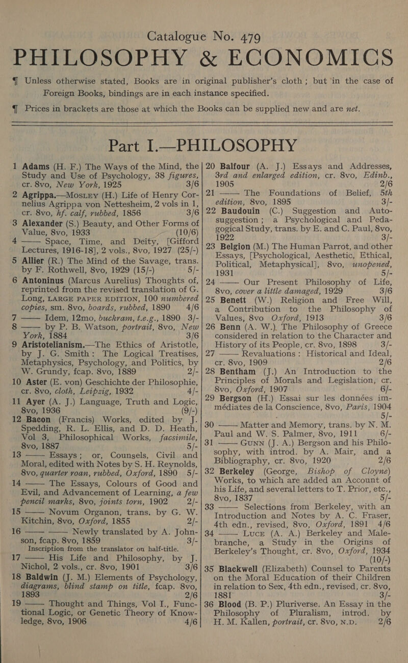 — Adams (H. F.) The Ways of the Mind, the Study and Use of Psychology, 38 figures, cr. 8vo, New York, 1925 3/6 2 Agrippa.—Mostey (H.) Life of Henry Cor- nelius Agrippa von Nettesheim, 2 vols in 1, cr. 8vo, hf. calf, rubbed, 1856 3/6 3 Alexander (S.) Beauty, and Other Forms of Value, 8vo, 1933 (10/6) Space, Time, and Deity, [Gifford Lectures, 1916-18], 2 vols., 8vo, 1927 (25/-) 5 Allier (R.) The Mind of the Savage, trans. by F. Rothwell, 8vo, 1929 (15/-) 5/- 6 Antoninus (Marcus Aurelius) Thoughts of, reprinted from the revised translation of G. Long, LARGE PAPER EDITION, 100 numbered copies, sm. 8vo, boards, rubbed, 1890 =4/6 Idem, 12mo, buckram, t.e.g., 1890 3/- by P. B. Watson, portrait, 8vo, New York, 1884 3/6 9 Aristotelianism.—The Ethics of Aristotle, by J. G. Smith: The Logical Treatises, Metaphysics, Psychology, and Politics, by W. Grundy, fcap. 8vo, 1889 2/- 10 Aster (E. von) Geschichte der Philosophie,    cr. 8vo, cloth, Leipzig, 1932 4|- 11 Ayer (A. J.) Language, Truth and Logic, 8vo, 1936 (9/-) 12 Bacon (Francis) Works, edited by J. Spedding, R. L. Ellis, and D. D. Heath, Vol 3, Philosophical Works, facsimile, 8vo, 1887 5/- 13 Essays; or, Counsels, Civil and  Moral, edited with Notes by S. H. Reynolds, 8vo, quarter voan, rubbed, Oxford, 1890 5/- The Essays, Colours of Good and Evil, and Advancement of Learning, a few pencil marks, 8vo, joints torn, 1902 2/- 15 Novum Organon, trans. by G. W. Kitchin, 8vo, Oxford, 1855 2/- Newly translated by A. John- son, fcap. 8vo, 1859 3/- Inscription from the translator on half-title. His Life and Philosophy, by J. 3/6  14  16   i7  Nichol, 2 vols., cr. 8vo, 1901 18 Baldwin (J. M.) Elements of Psychology, diagrams, blind stamp on title, fcap. 8vo, 1893 2/6 19 Thought and Things, Vol I., Func- tional Logic, or Genetic Theory of Know-  20 Balfour (A. J.) Essays and Addresses, 37d and enlarged edition, cr. 8vo, Edinb., 1905 2/6 21 —— The Foundations of Belief, 5th edition, 8vo, 1895 3/- 22 Baudouin (C.) Suggestion and Auto- suggestion; a Psychological and Peda- gogical Study, trans. by E. and C. Paul, 8vo, 1922 3/- 23 Belgion (M.) The Human Parrot, and other Essays, [Psychological, Aesthetic, Ethical,  Political, Metaphysical], 8vo, unopened, 1931 5/- 24 Our Present Philosophy of Life, 8vo, cover a litile damaged, 1929 3/6 25 Benett (W.) Religion and Free Will, a Contribution to the Philosophy of Values, 8vo Oxford, 1913 3/6 26 Benn (A. W.). The Philosophy of Greece considered in relation to the Character and  History of its People, cr. 8vo, 1898 3/- 27 Revaluations : Historical and Ideal, cr. 8vo, 1909 2/6 28 Bentham (J.) An Introduction to the Principles of Morals and Legislation, cr. 8vo, Oxford, 1907 6/- 29 Bergson (H.) Essai sur les données im- médiates de la Conscience, 8vo, Paris, 1904 5/- Matter and Memory, trans. by N. M. Paul and W. S. Palmer, 8vo, 1911 6/- Gunn (J. A.) Bergson and his Philo- sophy, with introd. by A. Mair, and a Bibliography, cr. 8vo, 1920 2/6 32 Berkeley (George, Bishop of Cloyne) Works, to which are added an Account of his Life, and several letters to T. Prior, etc., 8vo, 1837 5/- Selections from Berkeley, with an Introduction and Notes by A. C. Fraser, Ath edn., revised, 8vo, Oxford, 1891 4/6 Luce (A. A.) Berkeley and Male- branche, a Study in the Origins of Berkeley’ s Thought, cr. 8vo, Oxford, oj 10/-) 35 Blackwell (Elizabeth) Counsel to pes on the Moral Education of their Children in relation to Sex, 4th edn., revised, cr. 8vo, 30  31   33 34  1881 3/- 36 Blood (B. P.) Pluriverse. An Essay in the Philosophy of Pluralism, introd. by