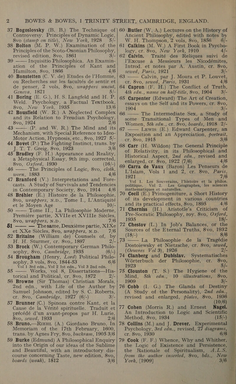 37 Bogoslovsky (B. B.) The Technique of Controversy. Principles of Dynamic Logic, 8vo (stamp on title), New York, 1928 5/- 38 Bolton (M. P. W.) Examination of the Principles of the Scoto-Oxonian Philosophy, revised edition, 8vo, 1861 3/- Inquisitio Philosophica. An Examin- ation of the Principles of Kant and Hamilton, 8vo, 1866 4/6 40 Bonstetten (C. V. de) Etudes de l’Homme, ou Recherches sur les facultés de sentir et de penser, 2 vols, 8vo, wrappers uncut, Geneva, 1821 5/- 41 Boring (E. G.), H.S. Langfeld and H. P. Weld. Psychology, a Factual Textbook, Svo, New York, 1935 13/6 42 Bousfield (W. R.) A Neglected Complex and its Relation to Freudian Psychology, 8vo, 1924 2/6 (P. and W. R.) The Mind and its Mechanism, with Special Reference to Ideo- Motor Action, Hypnosis, etc., 8vo, 1927 5/- 44 Bovet (P.) The Fighting Instinct, trans. by J. T. T. Greig, 8vo, 1923 3/6 45 Bradley (F. H.) Appearance and Reality, a Metaphysical Essay, 9th imp. corrected, 8vo, Oxford, 1930 (16/-) The Principles of Logic, 8vo, cloth, worn, 1883 4/6 47 Branford (V.) Interpretations and Fore- casts. A Study of Survivals and Tendencies in Contemporary Society, 8vo, 1914 4/6 48 Bréhier (E.) Histoire de la Philosophie, 8vo, wrappers, N.D., Tome I., L’Antiquité et le Moyen Age 10/- Tome II., La Philosophie Moderne, Premiére partie, XVIle et XVIIIe Siécles, 8vo, wrappers, N.D. 7/6 — Thesame, Deuxiéme partie, XIXe et XXe Siécles, 8vo, wrappers, N.D. 7/6 52 Britaine 39  43  46  50   H. H. Sturmer, cr. 8vo,. 1897 2/- 53 Broek (W.) Contemporary German Philo- sophy, 8vo, Cambridge, 1935 (6/-) 54 Brougham (Henry, Lord) Political Philo- sophy, 3 vols, 8vo, 1844-53 6/6 Vol 1 3rd edn., Vol 2 Ist edn., Vol 3 2nd edn. Works, vol 8, Dissertations—His- torical and Political, cr. 8vo, 1872 2/- 56 Browne (Sir Thomas) Christian Morals, 2nd edn., with Life of the Author by Samuel Johnson, edited by S. C. Roberts, cr. 8vo, Cambridge, 1927 (6/-) 3/- 57 Brunner (C.) Spinoza contre Kant, et la Cause de la Vérité spirituelle. Traduit et précédé d’un avant-propos par H. Lurie, 8vo, sewed, 1933 2/6 58 Bruno.—RieEnt (A.) Giordano Bruno, In Memoriam of the 17th February, 1600, trans. by Agnes Fry, 8vo, buckvam, 1905 3/6 59 Burke (Edmund) A Philosophical Enquiry into the Origin of our ideas of the Sublime and Beautiful, with an introductory dis- course concerning Taste, new edition, 8vo, boards (weak), 1812 3/6 55  60 Butler (W. A.) Lectures on the History of Ancient Philosophy, edited with notes by W.H. Thompson, 2 vols, 8vo, 1856 6/- 61 Calkins (M. W.) A First Book in Psycho- logy, cr. 8vo, New York, 1910 4 /- 62 Calvin. Traité des Reliques suivi de VExcuse a Messieurs les Nicodémites, Introd. et notes par A. Austin, cr. 8vo, sewed, Paris, 1921 3/- Calvin, par J. Moura et P. Louvet, cr. 8vo, sewed, Paris, 1931 4/6 64 Capron (F. H.) The Conflict of Truth, Ath edn., name on half-title, 8vo, 1904 = 3/- 65 Carpenter (Edward) The Art of Creation, essays on the Self and its Powers, cr. 8vo, 1904 3/- The Intermediate Sex, a Study of some Transitional Types of Men and Women, 5th edn., cr. 8vo, boards, 1918 2/- Lewis (E.) Edward Carpenter, an Exposition and an Appreciation, portrait, cr. 8vo, 1915 3/6 68 Carr (H. Wildon) The General Principle of Relativity, in its Philosophical and Historical Aspect, 2nd edn., revised and enlarged, cr. 8vo, 1922 (7/6) 4/6 69 Carra de Vaux (Baron) Les Penseurs de Lilslam,. Vols 1 and 2 @i voce ares,  63 66   67 1921 7/6 Vol 1. Les Shuvernss Vhistoire et la philos. politique. Vol 2. Les Géographes, les sciences mathematiques et naturelles. 70 Cecil (E.) Primogeniture, a Short History of its development in various countries and its practical effects, 8vo, 1895 4/6 Cherniss (H.) Aristotle’s Criticism of Pre-Socratic Philosophy, roy. 8vo, a i 1935 18/- 72 Chestov (L.) In Job’s Balances, or the Sources of the Eternal Truths, 8vo, 1932 18/-) 8/6 La Philosophie de la Tragédie Dostoiewsky et Nietzsche, cr. 8vo, sewed, (Oeuvres Vol 3), 1926 2/- 74 Clanberg and Dubislav. Systematisches 71  Worterbuch der Philosophie, cr. 8vo, 1923 5/- 75 Clouston (T. S.) The Hygiene of the Mind, 5th edn., 10 illustrations, 8vo, 1909 - 76 Cobb (I. G.) The Glands of Destiny (A Study of the Personality), 2nd edn., revised and enlarged, plates, 8vo, 1936 (10/6) 77 Cohen (Morris R.) and Ernest Nagel. Method, 8vo, 1934 (15/-) 78 Collins (M.) and J. Drever. Experimental Psychology, 37d edn., revised, 27 diagrams, cr. 8vo, 1930 6/6 79 Cook (F. F.) Whence, Why and Whither, the Logic of Existence and Persistence, the Rationale of Spiritualism, &lt;A.L.S. from the author inserted, 8vo, bds., New York, [1909] 3/6  