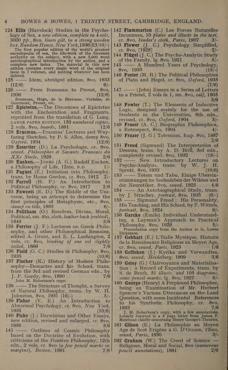 124 Ellis (Havelock) Studies in the Psycho- logy of Sex, a new edition, complete in 4 vols, 3000 pp., 8vo, linen gilt, in a strong wooden box, Random House, New Y ork,1936(£3/10/-) The first popular edition of the world’s greatest encyclopedia of sex, the life-work of the foremost authority: on the subject, with a new 5,000 word autobiographical introduction by the author, and a complete new index. The material in this new edition contains every single word of the’ original issue in 7 volumes, and nothing whatever has been  deleted. 125 Idem, abridged edition, 8vo, 1933 (12/6) 9/- 26 —— From Rousseau to Proust, 8vo, 1936 (12/6) Rousseau, Hugo, de la Bretonne, Verlaine, de Gourmont, Proust, etc. 127 Epietetus.—The Discourses of Epictetus with the Encheiridion and Fragments, reprinted from the translation of G. Long, LARGE PAPER EDITION, 150 numbered copies, 2 vols, 8vo, boards, 1891 12/6 128 Erasmus.—Erasmus’ Lectures and Way- faring Sketches, by P. S. Allen, demy 8vo, Oxford, 1934 (12/6) 129 Essertier (D.) La Psychologie, cr. 8vo, sewed, Philosophes et Savants Francais du XXe Stecle, 1929 2/6 130 Eueken.—Jones (A. G.) Rudolf Eucken, a Philosophy of Life, 12mo, N.pD. 1/- 131 Faguet (E.) Initiation into Philosophy, trans. by Home Gordon, cr. 8vo, 1912 2/- 132 Farrell (H. P.) An Introduction to Political Philosophy, cr. 8vo, 1917 2/6 133 Faweett (E. D.) The Riddle of the Uni- verse, being an attempt to determine the first ‘principles of Suiits an anc etc., '8vo, stamp on title, 1893 6/- 134 Felltham (O.) Resolves, Divine, Moral, Political, sm. 4to, cloth, leather back (rubbed), 1840 3/6 135 Ferrier (J. F.) Lectures on Greek Philo- sophy, and other Philosophical Remains, edited A. Grant, and E. L. Lushington, 2 vols, cr. 8vo, binding of one vol slightly sotled, 1866 7/6 136 Field (G. C.) Studies in Philosophy, 8vo, 1935 (10/6) 137 Fiseher (K.) History of Modern Philo- sophy—Descartes and his School, trans. from the 3rd and revised German edn., by J. P. Gordy, 8vo, 1890 7/6 Jobn M. Robertson’s copy. 138 The Structure of Thought, a Survey of Natural Philosophy, trans. by W. H. Johnston, 8vo, 1931 (16/-) 5/- 139 Fisher (V. E.) An Introduction to Abnormal Psychology, cr. 8vo, New York, 1935 (10/6) 140 Fiske (J.) Darwinism and Other Essays, new edition, revised and enlarged, cr. 8vo, 1888 3/6 141 Outlines of Cosmic Philosophy based on the Doctrine of Evolution, with criticisms of the Positive Philosophy, 12th edn., 2 vols, cr. 8vo (a few pencil marks in margins), Boston, 1891 7/6   142 Flammarion (C.) Les Forces Naturelles Inconnues, 10 plates and illusts im the text, cr. 8vo, binder’s cloth, Paris, 1907 3/- 143 Flower (J..C.) Psychology Simplified, cr. 8vo, [1928] 2/- 144 Fliigel (J. C.) The Psycho-Analytic Study  of the Family, lg. 8vo, 1921 5/- 145 A Hundred Years of Psychology, 8vo, 1935 (15/-) 146 Foster (M. B.) The Political Philosophies of Plato and Hegel, cr. 8vo, Oxford, 1935 (7/6) 147 (John) Essays in a Series of Letters to a Friend, 2 vols in 1, sm. 8vo, calf, 1805 3/6 148 Fowler (T.) The Elements of Inductive  Logic, designed mainly for the use of Students in the Universities, 6th edn., revised, cr. 8vo, Oxford, 1904 3/- 149 Fraser (A. C.) Biographia Philosophica, a Retrospect, 8vo, 1904 4/- 150 Frazer (J. G.) Totemism, fcap. 8vo, 1887 2/6 151 Freud (Sigmund) The Interpretation of Dreams, trans. by A. D. Brill, 3rd edn., completely revised, 8vo, 1932 (18/-) 152 New Introductory Lectures on Psycho-Analysis, trans. by W. J. H. Sprott, 8vo, 1933 (10/6) 153 Totem und Tabu, Einige Uberein- stimmungen im Seelenleben der Wilden und    der Neurotiker, 8vo, sewed, 1925 4/6 154 An Autobiographical Study, trans. by J. Strachey, portrait, 8vo, 1935 _ (6/-)  155 Sigmund Freud; His Personality, His Teaching, and His School, by F. Wittels, portrait, 8vo, 1924 6/- 156 Gareke (Emile) Individual Understand- ing, a Layman’s Approach to Practical Philosophy, 8vo, 1929 5/- Presentation copy from the Author to G. Lowes 157 Gebhart (E.) L’Italie Mystique, Histoire de la Renaissance Religieuse au Moyen Age, cr. 8vo, sewed, Paris, 1923 1/6 158 Geffeken (J.) Kyrika und Verwandtes, 8vo, sewed, Heidelberg, 1909 3/6 159 Geley (G.) Clairvoyance and Materialisa- tion: a Record of Experiments, trans. by S. de Brath, 51 illusts. and 105 diagrams, some pencil marks, lg. 8vo, 1927 5/- 160 George (Henry) A Perplexed Philosopher, being an Examination of Mr. Herbert Spencer’s Various Utterances on the Land Question, with some Incidental References to his Synthetic Philosophy, cr. 8vo, 1893 7/6 J. M. Robertson’s copy, with a few annotations. Loosely inserted is a 5 page letter from James F, Muirhead chiefly concerning Henry George’s Theories. 161 Gilson (E.) La Philosophie au Moyen Age de Scot Erigéne 4 G. D’ Ae tere 12mo, sewed, Paris, 1930 3/- 162 Graham (W.) The Creed of Science — Religious, Moral and Social, 8vo (numerous pencil annotations), 1881 2/6