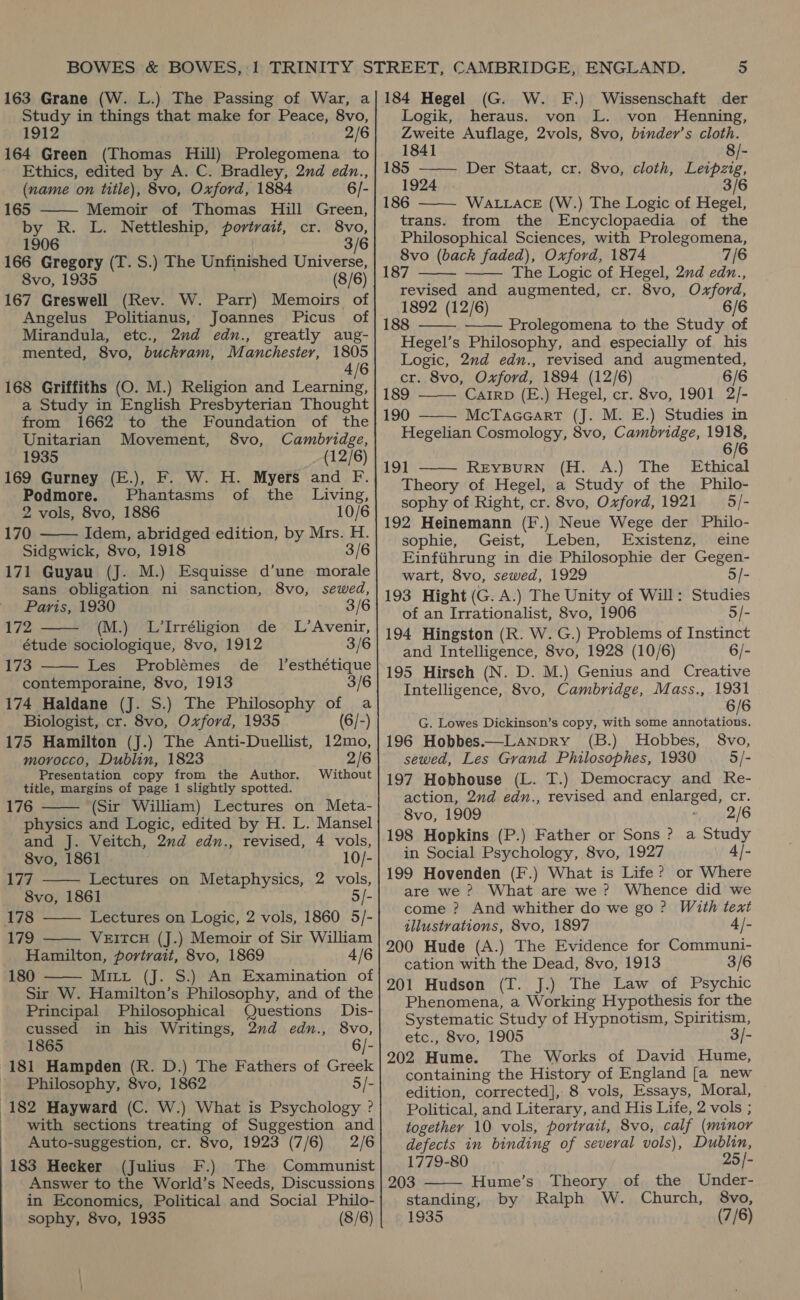 Study in things that make for Peace, 8vo, 1912 2/6 164 Green (Thomas Hill) Prolegomena to Ethics, edited by A. C. Bradley, 2nd edn., (name on title), 8vo, Oxford, 1884 6/- 165 Memoir of Thomas Hill Green, by R. L. Nettleship, portrait, cr. 8vo, 1906 3/6 166 Gregory (T. S.) The Unfinished Universe, 8vo, 1935 (8/6) 167 Greswell (Rev. W. Parr) Memoirs of Angelus Politianus, Joannes Picus of Mirandula, etc., 2nd edn., greatly aug- mented, 8vo, buckvam, Manchester, 1805 4/6 168 Griffiths (O. M.) Religion and Learning, a Study in English Presbyterian Thought from 1662 to the Foundation of the Unitarian Movement, 8vo, Cambridge, 1935 (12/6) 169 Gurney (E.), F. W. H. Myers and F.  Podmore. Phantasms of the Living, 2 vols, 8vo, 1886 10/6 170 Idem, abridged edition, by Mrs. H.  Sidgwick, 8vo, 1918 3/6 171 Guyau (J. M.) Esquisse d’une morale sans obligation ni sanction, 8vo, sewed,   Paris, 1930 3/6 172 (M.) L’Irréligion de L’Avenir, étude sociologique, 8vo, 1912 3/6 173 Les Problémes de _ Jesthétique contemporaine, 8vo, 1913 3/6 174 Haldane (J. S.) The Philosophy of a Biologist, cr. 8vo, Oxford, 1935 (6/-) 175 Hamilton (J.) The Anti-Duellist, 12mo, morocco, Dublin, 1823 2/6 Presentation copy from the Author. Without title, margins of page 1 slightly spotted. 176 (Sir William) Lectures on Meta- physics and Logic, edited by H. L. Mansel and J. Veitch, 2nd edn., revised, 4 vols, 8vo, 1861 10/- 177 Lectures on Metaphysics, 2 vols, 8vo, 1861 5/- 178 Lectures on Logic, 2 vols, 1860 5/- 179 VEITCH (J.) Memoir of Sir William Hamilton, portrait, 8vo, 1869 4/6 180 Mitt (J. S.) An Examination of Sir W. Hamilton’s Philosophy, and of the      Principal Philosophical Questions Dis- cussed in his Writings, 2nd edn., 8vo, 1865 6/- 181 Hampden (R. D.) The Fathers of Greek _ Philosophy, 8vo, 1862 5/- 182 Hayward (C. W.) What is Psychology ? with sections treating of Suggestion and Auto-suggestion, cr. 8vo, 1923 (7/6) 2/6 183 Hecker (Julius F.) The Communist Answer to the World’s Needs, Discussions in Economics, Political and Social Philo- sophy, 8vo, 1935 (8/6) (G. W. F.) Wissenschaft der Logik, heraus. von L. von Henning, Zweite Auflage, 2vols, 8vo, binder’s cloth.  1841 8/- 185 ——— Der Staat, cr. 8vo, cloth, Leipzig, 1924 3/6 186 WALLACE (W.) The Logic of Hegel, trans. from the Encyclopaedia of the Philosophical Sciences, with Prolegomena, 8vo (back faded), Oxford, 1874 7/6 187 The Logic of Hegel, 2nd edn., revised and augmented, cr. 8vo, Oxford, 1892 (12/6) 6/6 188 Prolegomena to the Study of Hegel’s Philosophy, and especially of his Logic, 2nd edn., revised and augmented, cr. 8vo, Oxford, 1894 (12/6) 6/6 189 CAIRD (E.) Hegel, cr. 8vo, 1901 2/- 190 McTaccart (J. M. E.) Studies in Hegelian Cosmology, 8vo, Cambridge, 1918, 6/6 191 REYBURN (H. A.) The Ethical Theory of Hegel, a Study of the Philo- sophy of Right, cr. 8vo, Oxford, 1921 = 5/- 192 Heinemann (F.) Neue Wege der Philo- sophie, Geist, Leben, Existenz, eine Einfiihrung in die Philosophie der Gegen- wart, 8vo, sewed, 1929 5/- 193 Hight (G. A.) The Unity of Will: Studies of an Irrationalist, 8vo, 1906 5/- 194 Hingston (R. W. G.) Problems of Instinct and Intelligence, 8vo, 1928 (10/6) 6/- 195 Hirsch (N. D. M.) Genius and Creative Intelligence, 8vo, Cambridge, Mass., 1931 6/6 G. Lowes Dickinson’s copy, with some ONS 196 Hobbes.—Lanpry (B.) Hobbes, 8vo, sewed, Les Grand Philosophes, 1930 5/- 197 Hobhouse (L. T.) Democracy and Re- action, 2nd edn., revised and enlarged, cr. 8vo, 1909 2/6 198 Hopkins (P.) Father or Sons ? a Study in Social Psychology, 8vo, 1927 4|- 199 Hovenden (F.) What is Life ? or Where are we ? What are we? Whence did we come ? And whither do we go? With text illustrations, 8vo, 1897 4/- 200 Hude (A.) The Evidence for Communi- cation with the Dead, 8vo, 1913 3/6 201 Hudson (T. J.) The Law of Psychic Phenomena, a Working Hypothesis for the Systematic Study of Hypnotism, Spiritism, etc., 8vo, 1905 3/- 202 Hume. The Works of David Hume, containing the History of England [a new edition, corrected], 8 vols, Essays, Moral, Political, and Literary, and His Life, 2 vols ; together 10 vols, portrait, 8vo, calf (minor defects in binding of several vols), Dublin, 1779-80 25/-         203 Hume’s Theory of the Under- standing, by Ralph W. Church, 8vo, 1935 (7/6)