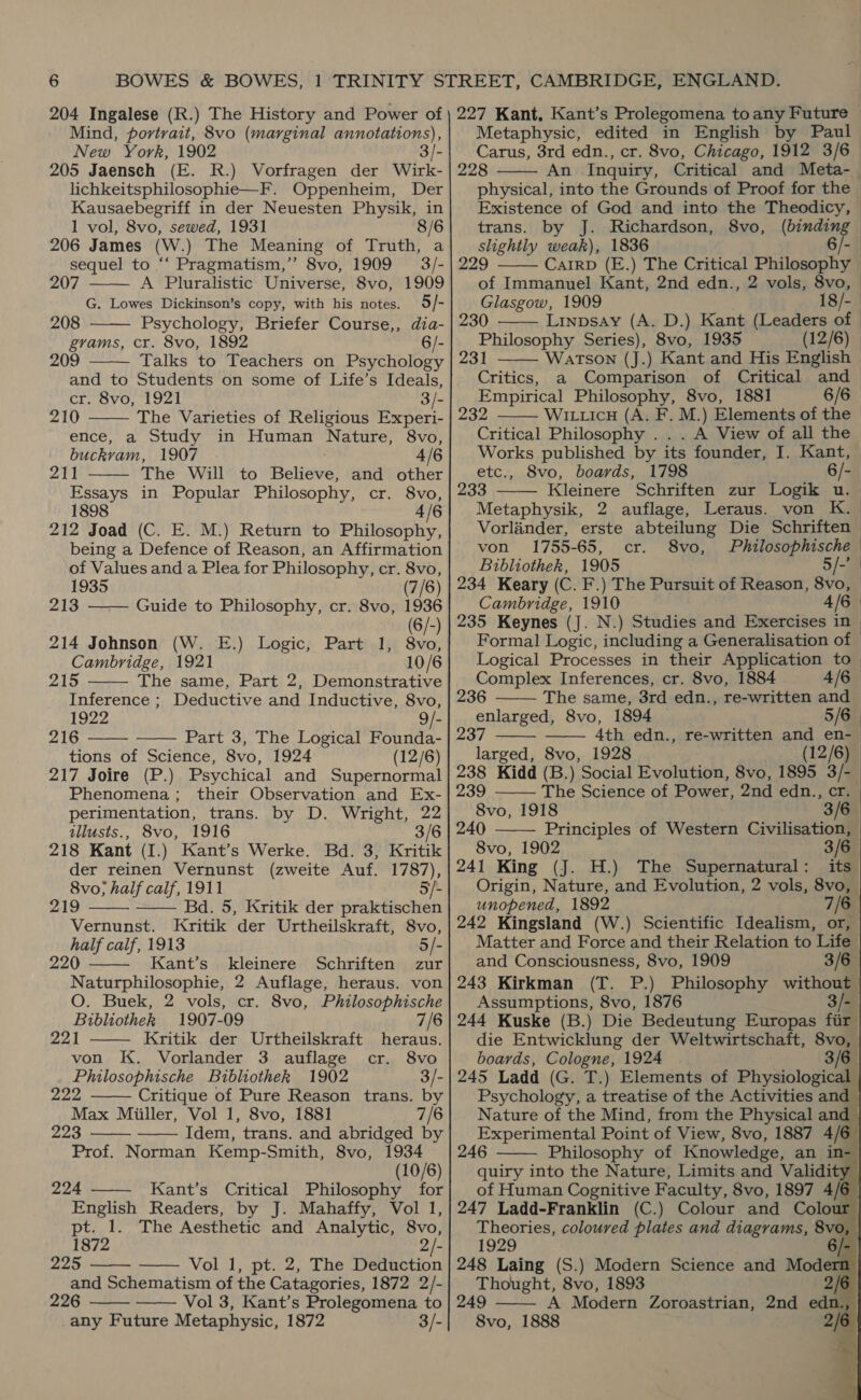 204 Ingalese (R.) The History and Power of Mind, portrait, 8vo (marginal annotations), New York, 1902 3/- 205 Jaensch (E. R.) Vorfragen der Wirk- lichkeitsphilosophie—F. Oppenheim, Der Kausaebegriff in der Neuesten Physik, in   227 Kant, Kant’s Prolegomena to any Future Metaphysic, edited in English by Paul Carus, 3rd edn., cr. 8vo, Chicago, 1912 3/6 228 An Inquiry, Critical and Meta-_ physical, into the Grounds of Proof for the Existence of God and into the Theodicy,   1 vol, 8vo, sewed, 1931 8/6| trans. by J. Richardson, 8vo, (binding 206 James (W.) The Meaning of Truth, a slightly weak), 1836 6/- sequel to ‘‘ Pragmatism,’”’ 8vo, 1909 3/- | 229 ——— Carrp (E.) The Critical Philosophy © 207 A Pluralistic Universe, 8vo, 1909 of Immanuel Kant, 2nd edn., 2 vols, 8vo, G. Lowes Dickinson’s copy, with his notes. 5/- Glasgow, 1909 18/- 208 Psychology, Briefer Course,, dia- | 230 Linpsay (A. D.) Kant (Leaders of grams, cr. 8vo, 1892 6/-| Philosophy Series), 8vo, 1935 (12/6) | 209 Talks to Teachers on Psychology | 231 Watson (J.) Kant and His english |  and to Students on some of Life’s Ideals, cr. Svo, 1921 3/- 210 The Varieties of Religious Experi- ence, a Study in Human Nature, 8vo, buckvam, 1907 4/6   211 The Will to Believe and other Essays in Popular Philosophy, or: -SVvO, 1898 4/6 212 Joad (C. E. M.) Return to Philosophy, being a Defence of Reason, an Affirmation of Values and a Plea for Philosophy, cr. 8vo,   1935 (7/6) 213 Guide to Philosophy, cr. 8vo, 1936 (6/- 214 Johnson (W. E.) Logic, Part 1, ME Cambridge, 1921 10/6 A The same, Part 2, Demonstrative Inference ; Deductive and Inductive, 8vo, 1922 9/- 216 Part 3, The Logical Founda-   tions of Science, 8vo, 1924 (12/6) 217 Joire (P.) Psychical and Supernormal Phenomena; their Observation and Ex- perimentation, trans. by D. Wright, 22 illusts., 8vo, 1916 3/6 218 Kant (I.) Kant’s Werke. Bd. 3, Kritik der reinen Vernunst (zweite Auf. 1787), 8vo; half calf, 1911 5/- 219 Bd. 5, Kritik der praktischen Vernunst. Kritik der Urtheilskraft, 8vo, half calf, 1913 5/- 220 Kant’s kleinere Schriften zur Naturphilosophie, 2 Auflage, heraus. von O. Buek, 2 vols, cr. 8vo, Philosophische     Bibliothek 1907-09 7/6 221 Kritik der Urtheilskraft heraus. von K. Vorlander 3 auflage cr. 8vo Philosophische Bibliothek 1902 3/- 222 Critique of Pure Reason trans. by Max Miiller, Vol 1, 8vo, 1881 7/6 223 Idem, trans. and abridged by Prof. Norman Kemp-Smith, 8vo, 1934 (10/6) 224 Kant’s Critical Philosophy for English Readers, by J. Mahaffy, Vol 1, pt. 1. The Aesthetic and Analytic, 8vo, 1872 2/- 225 Vol 1, pt. 2, The Deduction and Schematism of the Catagories, 1872 2/- 226 Vol 3, Kant’s Prolegomena to any Future Metaphysic, 1872 3/-          Critics, a Comparison of Critical and Empirical Philosophy, 8vo, 1881 6/6 — 232 Witticu (A. F. M.) Elements of the > Critical Philosophy . A View of all the Works published by its founder, I. Kant, | etc., 8vo, boards, 1798 6/-_ 233 ——— Kleinere Schriften zur Logik u. Metaphysik, 2 auflage, Leraus. von K. Vorlinder, erste abteilung Die Schriften von 1755-65, cr. 8vo, Philosophische Bibliothek, 1905 5/-’ 234 Keary (C. F.) The Pursuit of Reason, 8vo, Cambridge, 1910 4/6 235 Keynes (J. N.) Studies and Exercises in Formal Logic, including a Generalisation of Logical Processes in their Application to Complex Inferences, cr. 8vo, 1884 4/6     236 The same, 3rd edn., re-written and enlarged, 8vo, 1894 — 5/6 237 4th edn., re-written and en- larged, 8vo, 1928 (12/6) 238 Kidd (B .) Social Evolution, 8vo, 1895 3/- 239 The Science of Power, 2nd edn., cr. 8vo, 1918 3/6 240 Principles of Western Civilisation, 8vo, 1902 3/6 241 King (J. H.) The Supernatural: its Origin, Nature, and Evolution, 2 vols, 8vo, unopened, 1892 7/6 242 Kingsland (W.) Scientific Idealism, or, Matter and Force and their Relation to Life and Consciousness, 8vo, 1909 3/6 243 Kirkman (T. P.) Philosophy without Assumptions, 8vo, 1876 3/- 244 Kuske (B.) Die Bedeutung Europas fiir die Entwicklung der Weltwirtschaft, 8vo, boards, Cologne, 1924 3/6 245 Ladd (G. T.) Elements of Physiological Psychology, a treatise of the Activities and Nature of the Mind, from the Physical and Experimental Point of View, 8vo, 1887 4/6 246 Philosophy of Knowledge, an in- quiry into the Nature, Limits and Validity of Human Cognitive Faculty, 8vo, 1897 4/6 247 Ladd-Franklin (C.) Colour and Colous r         1929 /- 248 Laing (S.) Modern Science and Modern Thought, 8vo, 1893 2/6 249 A Modern Zoroastrian, 2nd edn., 8vo, 1888 2/6   