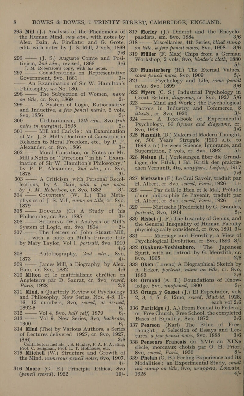 295 Mill (J.) Analysis of the Phenomena of the Human Mind, new edn., with notes by Alex. Bain, A. Findlater and G. Grote, edit. with notes by J. S. Mill, 2 vols, 1869 7/6 296 (J. S.) Auguste Comte and Posi- tivism, 2nd edn., revised, 1866 3/6 J. M. Robertson’s copy, with his notes. 297 Considerations on Representative Government, 8vo, 1861 3/- An Examination of Sir W. Hamilton’s Philosophy, see No. 180. 298 The Subjection of Women, name on title, cr. 8vo, 1869 2/- 299 A System of Logic, Ratiocinative and Inductive, a few pencil marks, 2 vols, 8vo, 1856 5/- 300 Utilitarianism, 12¢h edn., 8vo (ink notes 1n margins), 1895 2/- 301 Mill and Carlyle: an Examination of Mr. J. S. Mill’s Doctrine of Causation in Relation to Moral Freedom, etc., by P. P. Alexander, cr. 8vo, 1866 3/- 302 Moral Causation, or Notes on Mr. Mill’s Notes on ‘‘ Freedom ”’ in his ‘‘ Exam- ination of Sir W. Hamilton’s Philosophy,” by P. P. Alexander, 2nd edn., cr. 8vo, 1875 3/- 303 A Criticism, with Personal Recol- lections, by A. Bain, with a few notes by J. M. Robertson, cr. 8vo, 1882 3/- 304 CouRTNEY (W. L.) The Meta- physics of J. S. Mill, name on title, cr. 8vo, 1879 3/            305 Douctas (C.) A Study of ‘his Philosophy, cr. 8vo, 1895 3/- 306 STEBBING (W.) Analysis of Mill’s  System of Logic, sm. 8vo, 1864 307 2/- The Letters of John Stuart Mill, .. . with a note on Mill’s Private Life by Mary Taylor, Vol 1, portrait, 8vo, 1910  4/6 308 ———. Autobiography, 2nd edn., 8vo, 1873 4/- 309 James Mill, a Biography, by Alex.  Bain, cr. 8vo, 1882 4/6 310 Milton et le matérialisme chrétien en Angleterre par D. Saurat, cr. 8vo, sewed, Paris, 1928 2/6 311 Mind, a Quarterly Review of Psychology and Philosophy, New Series, Nos. 4-8, 10- 16, 12 numbers, 8vo, sewed, as issued, 1892-5 |- 312 —— Vol 4, 8vo, half calf, 1879 6/- 313 —— Vol 9, New Series, 8vo, buckram, 1900 6/- 314 Mind (The) by Various Authors, a Series of Lectures delivered 1927, cr. 8vo, 1927, (8/6) 3/6 Contributors include J. S. Huxley, F. A. P. Aveling, Prof. C. Seligman, Prof. L. T. Hobhouse, etc. 315 Mitchell (W.) Structure and Growth of the Mind, numerous pencil notes, 8vo, 1907, 316 Moore (G. E.) Principia Ethica, 8vo (pencil scored), 1922 10/- 317 Morley (J.) Diderot and the Encyclo- paedists, sm. 8vo, 1884 3/6 Miscellanies, 4th Series, blind stamp on title, a few pencil notes, 8vo, 1908 3/6. 319 Miller (F. Max) Chips from a German Workshop, 2 vols, 8vo, binder’s cloth, 1880  5/- 320 Munsterberg (H.) The Eternal Values, some pencil notes, 8vo, 1909 5/-  321 Psychology and Life, some pencil notes, 8vo, 1899 3/6 322 Myers (C. S.) Industrial Psychology in Great Britain, diagrams, cr. 8vo, 1927 5/6 323 Mind and Work ; the Psychological Factors in Industry and Commerce, 8 tllusts., cr. 8vo, 1920 3/- 324 A Text-book of Experimental Psychology, 66 figures and diagrams, Cr. 8vo, 1909 3/6 325 Nasmith (D.) Makers of Modern Thought, or, 500 Years’ Struggle (1200 a.bD. to 1699 a.p.) between Science, Ignorance, and Superstition, 2 vols, cr. 8vo, 1892 3/- 326 Nelson (L.) Vorlesungen iiber die Grund- lagen der Ethik, 1 Bd. Kritik der praktis- chen Vernunft, 4to, wrappers, Leipzig, mr 7| 327 Nietzsche (F.) Le Crai Savoir, traduit par H. Albert, cr. 8vo, sewed, Paris, 1926 1/- 328 Par dela le Bien et le Mal, Prélude d’une philosophie de l’avenir, traduit par H. Albert, cr. 8vo, sewed, Paris, 1926 1/- 329 Nietzsche (Frederich) by G, Brandes, portrait, 8vo, 1914 5/- 330 Nisbet (J. F.) The Insanity of Genius, and the General Inequality of Human Faculty physiologically considered, cr. 8vo, 1891 3/- 331 Marriage and Heredity, a View of Psychological Evolution, cr. 8vo, 1890 3/- 332 Okakura-Yoshisaburo. The Japanese Spirit, with an Introd. by G. Meredith, cr. 8vo, 1905 2/6 333 Oken (Lorenz) A Biographical Sketch by A. Ecker, portrait, name on title, cr. 8vo, 1883 2/6 334 Ormond (A. T.) Foundations of Know- ledge, 8vo, unopened, 1900 5/- 335 Ortega y Gasset (J.) El Espectador, vols 2, 3, 4, 5, 6, 12mo, sewed, Madrid, 1928, each vol 2/6 336 Partridge (J. A.) From Feudal to Federal; or, Free Church, Free School, the completed Bases of Equality, 8vo, 1872 3/e 337 Pearson (Karl) The Ethic of Free- thought ; a Selection of Essays and Lec- tures, a few pencil notes, 8vo, 1888 3/6 338 Penseurs Francais du XVIe au XIXe siécle, morceaux choisis par O. H. Prior, . 8vo, sewed, Paris, 1930 8/- 339 Phelan (G. B.) Feeling Experience and its Modalities ; an Experimental Study, small ink stamp on title, 8vo, wrappers, Louvain, 1925 4]-       