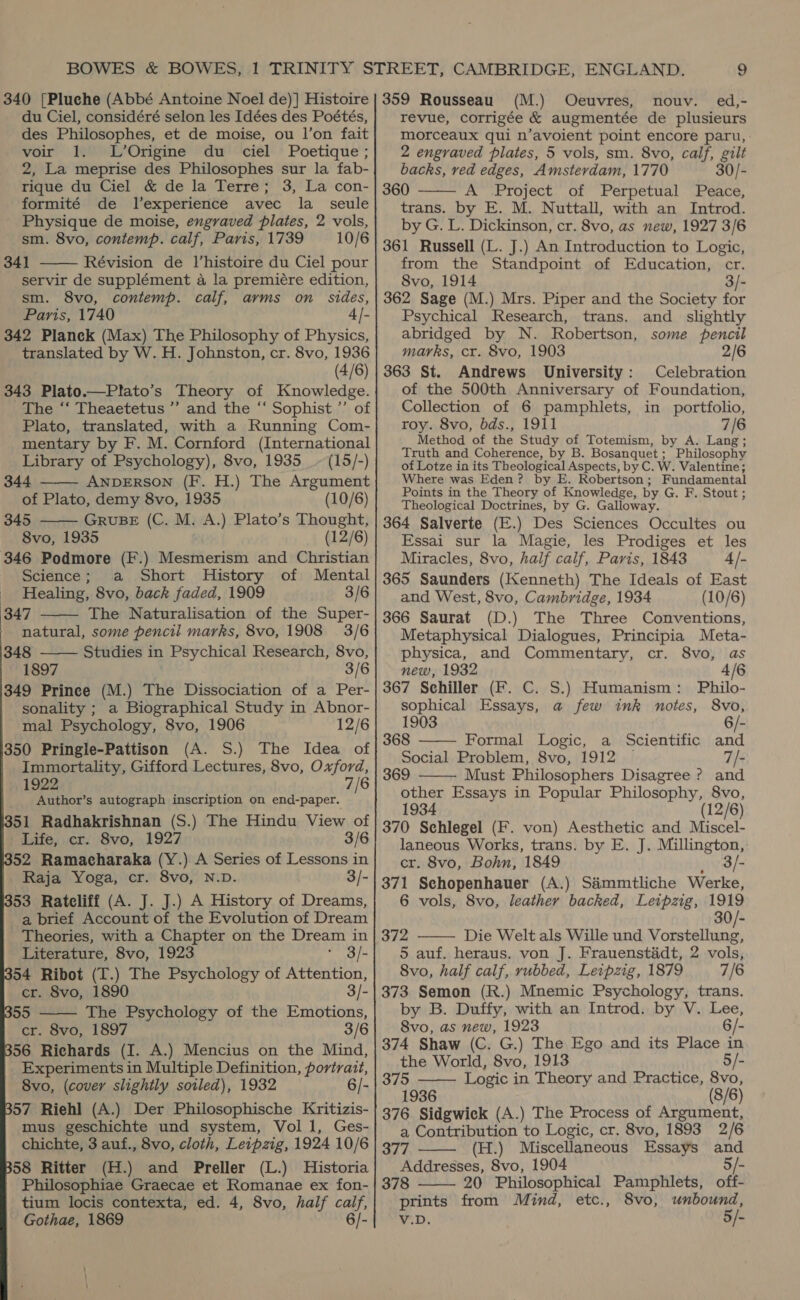 340 [Pluche (Abbé Antoine Noel de)] Histoire du Ciel, considéré selon les Idées des Poétés, des Philosophes, et de moise, ou l’on fait voir 1. L’Origine du ciel Poetique ; 2, La meprise des Philosophes sur la fab- rique du Ciel &amp; de la Terre; 3, La con- formité de l’experience avec la_ seule Physique de moise, engraved plates, 2 vols, sm. 8vo, contemp. calf, Paris, 1739 10/6 34] Révision de l’histoire du Ciel pour servir de supplément a la premiere edition, sm. 8vo, contemp. calf, arms on Sides, Paris, 1740 4 |- 342 Planek (Max) The Philosophy of Physics, translated by W. H. Johnston, cr. 8vo, 1936 (4/6) 343 Plato.—Plato’s Theory of Knowledge. The ‘‘ Theaetetus ”’ and the “‘ Sophist ’’ of Plato, translated, with a Running Com- mentary by F. M. Cornford (International Library of Psychology), 8vo, 1935 __~ (15/-) 344 ANDERSON (F. H.) The Argument of Plato, demy 8vo, 1935 (10/6) 345 GRUBE (C. M. A.) Plato’s Thought, 8vo, 1935 (12/6) 346 Podmore (F.) Mesmerism and Christian - Science; a Short History of Mental _ Healing, 8vo, back faded, 1909 3/6 347 The Naturalisation of the Super- natural, some pencii marks, 8vo, 1908 3/6 348 Studies in Psychical Research, 8vo, 1897 3/6 349 Prince (M.) The Dissociation of a Per- sonality ; a Biographical Study in Abnor- mal Psychology, 8vo, 1906 12/6 350 Pringle-Pattison (A. S.) The Idea of Immortality, Gifford Lectures, 8vo, Oxford, 1922 7/6 Author’s autograph inscription on end-paper. 51 Radhakrishnan (S.) The Hindu View of Life, cr. 8vo, 1927 3/6 52 Ramacharaka (Y.) A Series of Lessons in Raja Yoga, cr. 8vo, N.D. 3/- 53 Ratcliff (A. J. J.) A History of Dreams, a brief Account of the Evolution of Dream Theories, with a Chapter on the Dream in Literature, 8vo, 1923 3/- 54 Ribot (T.) The Psychology of Attention,       cr. 8vo, 1890 3/- 55 The Psychology of the Emotions, cr. 8vo, 1897 3/6 56 Richards (I. A.) Mencius on the Mind, Experiments in Multiple Definition, portrait, 8vo, (cover slightly soiled), 1932 6/- 57 Riehl (A.) Der Philosophische Kritizis- mus geschichte und system, Vol 1, Ges- chichte, 3 auf., 8vo, cloth, Leipzig, 1924 10/6 58 Ritter (H.) and Preller (L.) Historia Philosophiae Graecae et Romanae ex fon- tium locis contexta, ed. 4, 8vo, half calf, Gothae, 1869 6/- 359 Rousseau (M.) Ocuvres, nouv. ed,- revue, corrigée &amp; augmentée de plusieurs morceaux qui n’avoient point encore paru, 2 engraved plates, 5 vols, sm. 8vo, calf, gilt backs, ved edges, Amsterdam, 1770 30/- 360 A Project of Perpetual Peace, trans. by E. M. Nuttall, with an Introd. by G. L. Dickinson, cr. 8vo, as new, 1927 3/6 361 Russell (L. J.) An Introduction to Logic, from the Standpoint of Education, cr. 8vo, 1914 3/- 362 Sage (M.) Mrs. Piper and the Society for Psychical Research, trans. and _ slightly abridged by N. Robertson, some pencil marks, cr. 8vo, 1903 2/6 363 St. Andrews University: Celebration of the 500th Anniversary of Foundation, Collection of 6 pamphlets, in portfolio, roy. 8vo, bds., 1911 7/6 Method of the Study of Totemism, by A. Lang; Truth and Coherence, by B. Bosanquet; Philosophy of Lotze in its Theological Aspects, by C. W. Valentine; Where was Eden? by E. Robertson; Fundamental Points in the Theory of Knowledge, by G. F. Stout; Theological Doctrines, by G. Galloway. 364 Salverte (E.) Des Sciences Occultes ou Essai sur la Magie, les Prodiges et les Miracles, 8vo, half calf, Paris, 1843 4/- 365 Saunders (Kenneth) The Ideals of East and West, 8vo, Cambridge, 1934 (10/6) 366 Saurat (D.) The Three Conventions, Metaphysical Dialogues, Principia Meta- physica, and Commentary, cr. 8vo, as new, 1932 4/6 367 Sehiller (F. C. S.) Humanism: Philo- sophical Essays, a few ink notes, 8vo,   1903 6/- 368 Formal Logic, a Scientific and Social Problem, 8vo, 1912 — 7/- 369 Must Philosophers Disagree ? and  other Essays in Popular Philosophy, 8vo, 1934 (12/6) 370 Sehlegel (F. von) Aesthetic and Miscel- laneous Works, trans. by E. J. Millington, cr. 8vo, Bohn, 1849 _8/- 371 Schopenhauer (A.) Sammtliche Werke, 6 vols, 8vo, leather backed, Leipzig, 1919 30/- 372 Die Welt als Wille und ee 5 auf. heraus. von J. Frauenstiadt, 2 vols, 8vo, half calf, rubbed, Leipzig, 1879 7/6 373 Semon (R.) Mnemic Psychology, trans. by B. Duffy, with an Introd. by V. Lee, 8vo, as new, 1923 6/- 374 Shaw (C. G.) The Ego and its Place in the World, 8vo, 1913 5/- 375 Logic in Theory and Practice, 8vo, 1936 (8/6) 376 Sidgwick (A.) The Process of Argument, a Contribution to Logic, cr. 8vo, 1893 2/6 377 (H.) Miscellaneous Essays and Addresses, 8vo, 1904 - 378 20 Philosophical Pamphlets, off- prints from Mind, etc., 8vo, unbound, V.D. 5/-    