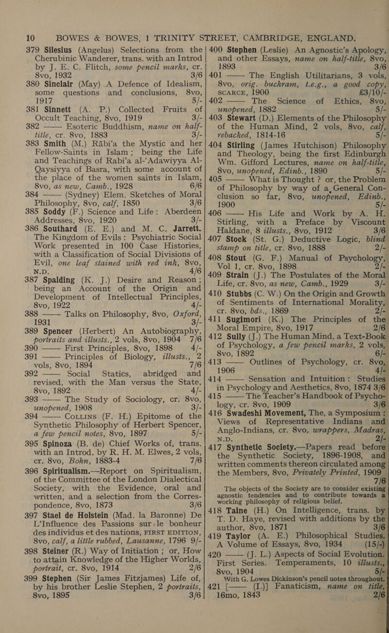 Cherubinic Wanderer, trans. with an Introd by J. E. C. Flitch, some pencil marks, cr. 8vo, 1932 3/6 380 Sinclair (May) A Defence of Idealism, some questions and conclusions, 8vo, 1917 5/- 381 Sinnett (A. P.) Collected Fruits of Occult Teaching, 8vo, 1919 3/- 382 Esoteric Buddhism, name on half- title, cr. 8vo, 1883 3/- 383 Smith (M.) Rabi’a the Mystic and her Fellow-Saints in Islam; being the Life and Teachings of Rabi’a al-‘Adawiyya Al- Qaysiyya of Basra, with some account of the place of the women saints in Islam, 8vo, as new, Camb., 1928 6/6 384 (Sydney) Elem. Sketches of Moral Philosophy, 8vo, calf, 1850 3/6 385 Soddy (F.) Science and Life: Aberdeen Addresses, 8vo, 1920 3/- 386 Southard (E. E.) and M. C. Jarrett. The Kingdom of Evils: Psychiatric Social Work presented in 100 Case Histories, with a Classification of Social Divisions of Evil, one leaf stained with ved ink, 8vo, N.D. 4/6 387 Spalding (K. J.) Desire and Reason ; being an Account of the Origin and Development of Intellectual Principles,    8vo, 1922 4 /- 388 Talks on Philosophy, 8vo, Oxford, 1931 3/- 389 Spencer (Herbert) An Autobiography, portraits and illusts., 2 vols, 8vo, 1904 7/6      and other Essays, name on half-title, 8vo, 1893 3/6   401 The English Utilitarians, 3 vols, 8vo, orig. buckram, t.e.g., a good copy, SCARCE, 1900 £3/10/-. 402 The. Science .of Ethics, 8vo, unopened, 1882 403 Stewart (D.) Elements of the Pilesapia of the Human Mind, 2 vols, 8vo, calf, vebacked, 1814-16 5/- 404 Stirling (James Hutchison) Philosophy and Theology, being the first Edinburgh Wm. Gifford Lectures, name on ese bes 8vo, unopened, Edinb., 1890 é 405 What is Thought ? or, the Problem of Philosophy by way of a,General Con- clusion so far, 8vo, unopened, Edinb., 1900 5/- 406 His Life and Work by A. H. Stirling, with a Preface by Viscount Haldane, 8 illusts., 8vo, 1912 3/6 407 Stock (St. G.) Deductive Logic, blind | stamp on title, cr. 8vo, 1888 2/- 408 Stout (G. F.) Manual of ee Vol 1, cr. 8vo, 1898 409 Strain (J.) The Postulates of the Mond Life, cr. 8vo, as new, Camb., 1929 3/- 410 Stubbs (C. W.) On the Origin and Growth of Sentiments of International Morality, cr. 8vo, bds., 1869 2/- 411 Sugimori (K.) The Principles of the Moral Empire, 8vo, 1917 2/6 412 Sully (J.) The Human Mind, a Text-Book of Psychology, a few pencil marks, 2 vols,      390 First Principles, 8vo, 1898 4 /- 391 Principles of Biology, illusts., 2 8vo, 1892 is vols, 8vo, 1894 7/6 | 413 Outlines of Psychology, cr. 8vo, 392 Social Statics, abridged and| _ 1906 id 4i6 revised, with the Man versus the State, | 414 Sensation and Intuition: Studies 8vo, 1892 4/- in Psychology and Aesthetics, 8vo, 1874 3/6 goacit The Study of Sociology, cr. 8vo, 415 The Teacher’s Handbook of Psycho- unopened, 1908 3/- logy, cr. 8vo, 1909 _ 3/6 394 Coxtins (F. H.) Epitome of the 416 Swadeshi Movement, The, a Symposium : Synthetic Philosophy of Herbert Spencer, a few pencil notes, 8vo, 1897 5/- 395 Spinoza (B. de) Chief Works of, trans. with an Introd. by R. H. M. Elwes, 2 vols, cr. 8vo, Bohn, 1883-4 7/6 396 Spiritualism.—Report on Spiritualism, of the Committee of the London Dialectical Society, with the Evidence, oral and written, and a selection from the Corres- pondence, 8vo, 1873 3/6 397 Stael de Holstein (Mad. la Baronne) De L’Influence des Passions sur-le bonheur des individus et des nations, FIRST EDITION, 8vo, calf, a little rubbed, Lausanne, 1796 9/- 398 Steiner (R.) Way of Initiation ; or, How to attain Knowledge of the Higher Worlds, portrait, cr. 8vo, 1914 2/6 399 Stephen (Sir James Fitzjames) Life of, by his brother Leslie Stephen, 2 portraits, 8vo, 1895 3/6 Views of Representative Indians and Anglo-Indians, cr. 8vo, wrappers, Madras, N.D. ie 417 Synthetic Society—Papers read before the Synthetic Society, 1896-1908, and written comments thereon circulated among the Members, 8vo, Privately Printed, 1909 7/6 The objects of the Society are to consider existing agnostic tendencies and to contribute towards a working philosophy of religious belief. 418 Taine (H.) On Intelligence, trans. by T. D. Haye, revised with additions by the author, 8vo, 1871 3/6 419 Taylor (A. E.) Philosophical Studies. A Volume of Essays, 8vo, 1934 (15/-) 420 (J. L.) Aspects of Social Evolution. | First Series. Temperaments, 10 <illusts., 8vo, 1904 5 [> With G. Lowes Dickinson’s pencil notes throughout. 421 [ (I.)] Fanaticism, name on title, 16mo, 1843 2/6   | ma 