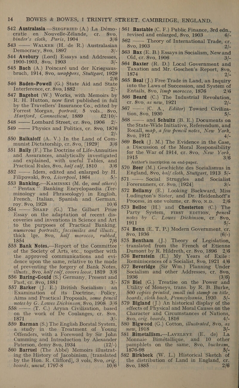 542 Australasia —SiEGFRIED (A.) La Démo-  cratie en Nouvelle-Zélande, cr. 8vo, binder’s cloth, Paris, 1904 3/6 543 WALKER (H. de R.) Australasian Democracy, 8vo, 1897 3/- 544 Avebury (Lord) Essays and Addresses, 1900-1903, 8vo, 1903 3/- 545 Bach (A.) Poincaré und der Kriegsaus- bruch, 1914, 8vo, wrappers, Stuttgart, 1929 2/6 546 Baden-Powell (G.) State Aid and State Interference, cr. 8vo, 1882 2/- 547 Bagehot (W.) Works, with Memoirs by R. H. Hutton, now first published in full by the Travellers’ Insurance Co., edited by Forrest Morgan, portrait, 5 vols., 8vo, Hartford, Connecticut, 1889 £2/10/- 548 Lombard Street, cr. 8vo, 1906 2/- 549 ——— Physics and Politics, cr. 8vo, 1876  950 Baikaloff (A. V.) In the Land of Com- munist Dictatorship, cr. 8vo, [1929] 3/6 951 Baily (F.) The Doctrine of Life-Annuities and Assurances, analytically investigated and explained, with useful Tables, and Practical Rules, 8vo, half calf, 1810 3/6 902 Idem, edited and enlarged by H. Filipowski, 8vo, Liverpool, 1864 5/- 553 Banking.—KamiInskI (M. de, and others) “Pentax ’’ Banking Encyclopaedia (Ter- minology and Phraseology) in English, French, Italian, Spanish and German, roy. 8vo, 1928 10/6 554 SHARP (G.) The Gilbart Prize Essay on the adaptation of recent dis- coveries and inventions in Science and Art to the purposes of Practical Banking, numerous portraits, facsimiles and illusts., thick. lge. 8vo, half morocco, rubbed, 1854 7/6   of the Society of Arts, etc., together with the approved communications and evi- dence upon the same, relative to the mode of preventing the forgery of Bank Notes, illusts., 8vo, half calf, covers loose, 1819 3/6 556 Baring-Gould (S.) Germany, Present and Past, cr. 8vo, 1881 3/- 557 Barker (J. E.) British Socialism: an Examination of its Doctrine, Policy, Aims and Practical Proposals, some pencil notes by G. Lowes Dickinson, 8vo, 1908 3/6 558 (T. C.) Aryan Civilization, based on the work of De Coulanges, cr. 8vo, 187] 3/- 559 Barman (S.) The English Borstal System, a study in the Treatment of Young Offenders, with a Foreword by Sir John Cumming and Introduction by Alexander Paterson, demy 8vo, 1934 (12/-) 560 Barruel (The Abbé) Memoirs illustrat- ing the History of Jacobinism, [translated by the Hon. R. Clifford], 3 vols, 8vo, orig. boards, uncut, 1797-8 10/6  561 Bastable (C. F.) Public Finance, 3rd edn.,  revised and enlarged, 8vo, 1903 6/- 562 Theory of Tnteatiaona? Trade, cr. 8vo, 1903 2/- 563 Bax (E. B.) Essays in Socialism, New and Old, cr. 8vo, 1906 3/- 564 Baxter (R. D.) Local Government and Taxation and Mr. Goschen’s Report, 8vo, 1874 2)- 565 Beal (J.) Free Trade in Land, an Inquiry into the Laws of Succession, and System of Entails, 8vo, limp morocco, 1876 2/6 566 Beard (C.) The Industrial Revolution, cr. 8vo, as new, 1921 2/- 567 (C. A., Editor) Toward Civiliza- tion, 8vo, 1930 5/- 568 and Sehultz (B. E.) Documents on the State-Wide Initiative, Referendum, and Recall, map, a Age pencil notes, New York, 8vo, 1912 4)- 069 Beck (J. M.) The Evidence in the Case, a Discussion of the Moral Responsibility for the War of 1914, cr. 8vo, New York, LOLS ay 3/6 Author’s inscription on end-paper. 570 Beer (M.) Geschichte des Sozialismus in England, 8vo, half cloth, Stuttgart, 1913 5/- 571 Social Struggles and Socialist Forerunners, cr. 8vo, [1924] 3/- 572 Bellamy (E.) Looking Backward, Miss Ludington’s Sister, and Dr. Heidenhoff’s Process, in one volume, cr. 8vo, N.D. 2/6 573 Belloc (H.) and Chesterton (C.) The Party System, FIRST EDITION, pencil notes by C. Lowes Dickinson, cr. 8vo, Fd 5/- 574 Benn (E. T. P.) Modern Government, cr. 8vo, 1936 (6/-) 575 Bentham J.) Theory of Legislation, translated from the French of Etienne Dumont by R. Hildreth, cr. 8vo, 1896 2/6 576 Bernstein (E.) My Years of Exile: Reminiscences of a Socialist, 8vo, 1921 4/6 577 Beveridge (Sir Wm.) Planning Under Socialism and other Addresses, cr. 8vo, 1936 (3/6) 578 Biel (G.) Treatise on the Power and Utility of Moneys, trans. by R. B. Burke, 500 copies printed, small ink stamp on title, boards, cloth back, Pennsylvania, 1930 5/- 579 Bigland (J.) An historical display of the effects of Physical and Moral Causes on the Character and Circumstances of Nations, 8vo, orig. boards, 1816 4]- 580 Bigwood (G.) Cotton, zllustvated, 8vo, as    new, 1918 3/- 581 Bimetallism.—LavELEYE (E. de) La Monnaie Bimétallique, and 10 other pamphlets on the same, 8vo, buckram, 1876-98 5/- 582 Birkbeck (W. L.) Historical Sketch of the distribution of Land in England, cr. 8vo, 1885 2/6
