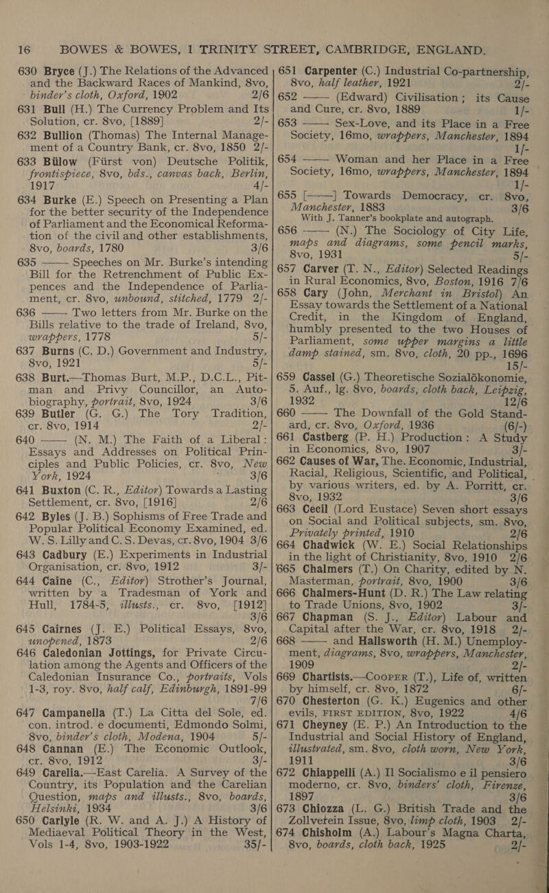 630 Bryce (J.) The Relations of the Advanced and the Backward Races of Mankind, 8vo, binder’s cloth, Oxford, 1902 2/6 631 Bull (H.) The Currency Problem and Its Solution, cr. 8vo, [1889] 2/- 632 Bullion (Thomas) The Internal Manage- ment of a Country Bank, cr. 8vo, 1850 2/- 633 Bilow (Fiirst von) Deutsche Politik, frontispiece, 8vo, bds., canvas back, Berlin, 1917 4/- 634 Burke (E.) Speech on Presenting a Plan for the better security of the Independence of Parliament and the Economical Reforma- tion of the civil and other establishments, 8vo, boards, 1780 3/6 635 ——— Speeches on Mr. Burke’s intending Bill for the Retrenchment of Public Ex- pences and the Independence of Parlia- ment, cr. 8vo, unbound, stitched, 1779 2/- 636 Two letters from Mr. Burke on the Bills relative to the trade of Ireland, 8vo, wrappers, 1778 5/- 637 Burns (C. D.) Government and Industry, 8vo, 1921 5/- 638 Burt.—Thomas Burt, M.P., D.C.L., Pit- man and. Privy Councillor, an Auto- biography, portrait, 8vo, 1924 3/6 639 Butler (G. G.) The Tory Tradition, cr. 8vo, 1914 2/- 640 (N. M.) The Faith of a Liberal: Essays and Addresses on Political Prin- ciples and Public Policies, cr. 8vo, New York, 1924 3/6 641 Buxton (C. R., Editor) Towards a Lasting Settlement, cr. 8vo, [1916] 2/6 642 Byles (J. B.) Sophisms of Free Trade and Popular Political Economy Examined, ed. W.S. Lilly and C. S. Devas, cr. 8vo, 1904 3/6 643 Cadbury (E.) Experiments in Industrial Organisation, cr. 8vo, 1912 3/- 644 Caine (C., Editor) Strother’s Journal, written by a Tradesman of York and Hull, 1784-5, <dllusts., cr. 8vo, [1912] 3/6 645 Cairnes (J. E.) Political Essays, 8vo, unopened, 1873 2/6 646 Caledonian Jottings, for Private Circu- lation among the Agents and Officers of the Caledonian Insurance Co., povtvaits, Vols 1-3, roy. 8vo, half calf, Edinburgh, 1891-99 7/6 647 Campanella (T.) La Citta del Sole, ed. con. introd. e documenti, Edmondo Solmi, 8vo, binder’s cloth, Modena, 1904 5/- 648 Cannan (E.) The Economic Outlook, cr. 8vo, 1912 3/- 649 Carelia.—East Carelia. A Survey of the Country, its Population and the Carelian Question, maps and illusts., 8vo, boards, Helsinki, 1934 3/6 650 Carlyle (R. W. and A. J.) A History of Mediaeval Political Theory in the West, Vols 1-4, 8vo, 1903-1922 35/-   651 Carpenter (C.) Industrial Co-partnership,  8vo, half leather, 1921 2/- 652 (Edward) Civilisation; its Cause and Cure, cr. 8vo, 1889 1/- 653 Sex-Love, and its Place in a Free Society, 16mo, wrappers, Manchester, 1894 1/- 654 Woman and her Place in a ti Society, 16mo, wrappers, Manchester, 1894 1/-    655 [: | Towards 8vo, Manchester, 1883 3/6 With J. Tanner’s bookplate and autograph. 656 (N.) The Sociology of City Life, maps and diagrams, some pencil marks, 8vo, 1931 5/- 657 Carver (T. N., Editor) Selected Readings in Rural Economics, 8vo, Boston, 1916 7/6 658 Cary (John, Merchant in Bristol) An Essay towards the Settlement of a National Credit, in the Kingdom of England, humbly presented to the two Houses of Parliament, some upper margins a little damp stained, sm. 8vo, cloth, 20 pp., 1696 15/- 659 Cassel (G.) Theoretische sicutis outa 5. Auf., lg. 8vo, boards, cloth back, Leipzig, 1932 12/6 660 The Downfall of the Gold Stand- ard, cr. 8vo, Oxford, 1936 (6/-) 661 Castberg (P. H.) Production: A Study in Economics, 8vo, 1907 3/- 662 Causes of War, The. Economic, Industrial, Democracy, cr.   by various writers, ed. by A. Porritt, er. 8vo, 1932 3/6 663 Cecil (Lord Eustace) Seven short essays on Social and Political subjects, sm. 8vo, Privately printed, 1910 2/6 664 Chadwick (W. E.) Social Relationships in the light of Christianity, 8vo, 1910 2/6 665 Chalmers (T.) On Charity, edited by N. Masterman, portrait, 8vo, 1900 3/6 666 Chalmers-Hunt (D. R.) The Law relating to Trade Unions, 8vo, 1902. 3/- 667 Chapman (S. J., Editor) Labour and Capital after the War, cr. 8vo, 1918 2/- 668 and Hallsworth (H. M.) Unemploy- ment, diagrams, 8vo, wrappers, Manchester, 1909 2/- 669 Chartists.—Cooper (T.), Life of, written by himself, cr. 8vo, 1872 6/- 670 Chesterton (G. K.) Eugenics and other evils, FIRST EDITION, 8vo, 1922 4/6 671 Cheyney (E. P.) An Introduction to the Industrial and Social History of England, illustrated, sm. 8vo, cloth worn, New York, 1911 3/6 672 Chiappelli (A.) Il Socialismo e il pensiero moderno, cr. 8vo, binders’ cloth, Firenze, 1897 3/6 673 Chiozza (L. G.) British Trade and the Zollvetein Issue, 8vo, limp cloth, 1903 2/- 674 Chisholm (A.) Labour’s Magna Charta, 8vo, boards, cloth back, 1925 2/-  