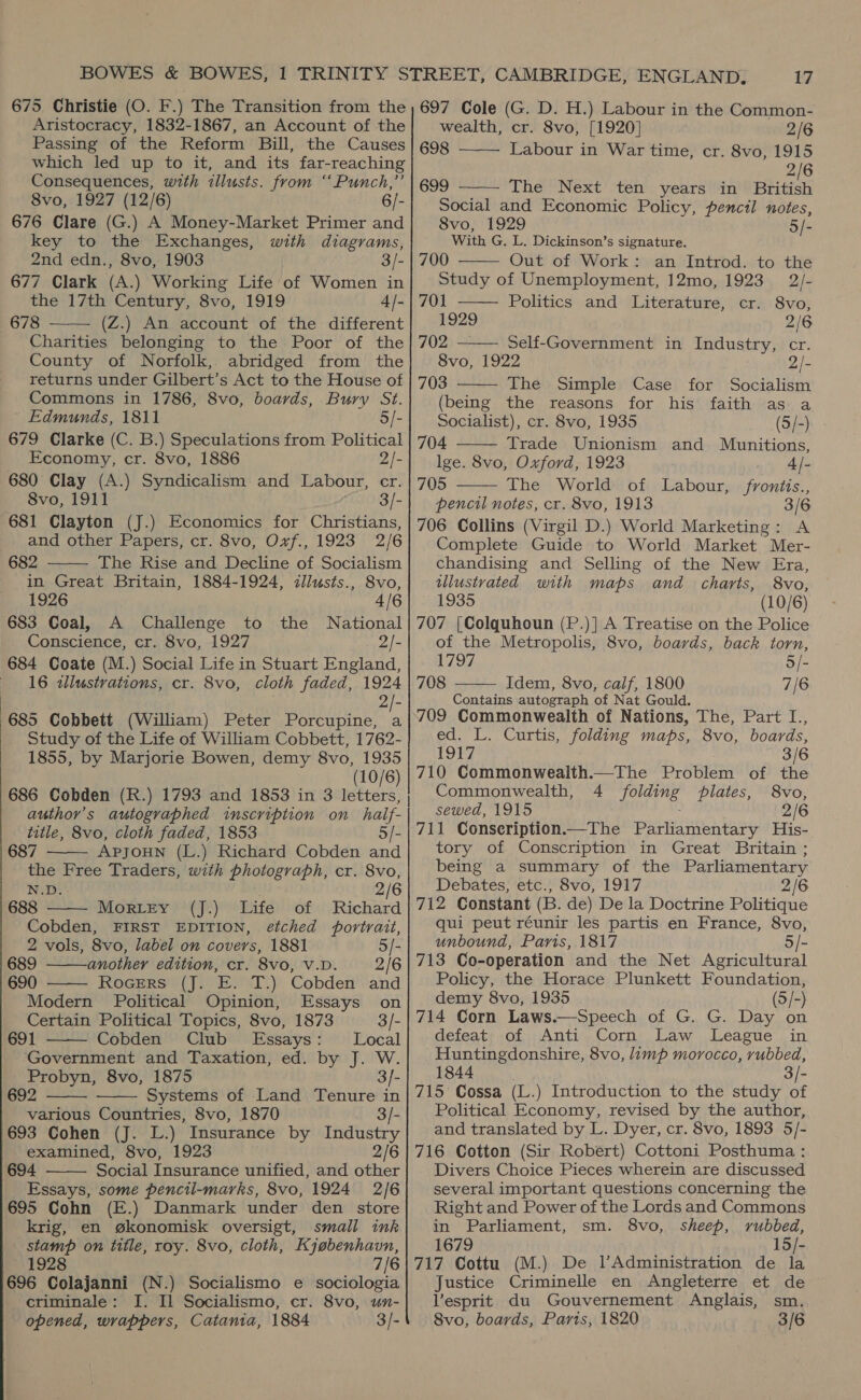 Aristocracy, 1832-1867, an Account of the Passing of the Reform Bill, the Causes which led up to it, and its far-reaching Consequences, with illusts. from “‘Punch,”’ 8vo, 1927 (12/6) 6/- 676 Clare (G.) A Money-Market Primer and key to the Exchanges, with diagrams, 2nd edn., 8vo, 1903 3/- 677 Clark (A.) Working Life of Women in the 17th Century, 8vo, 1919 4/- 678 (Z.) An account of the different Charities belonging to the Poor of the County of Norfolk, abridged from the returns under Gilbert’s Act to the House of Commons in 1786, 8vo, boards, Bury St. Edmunds, 1811 5/- 679 Clarke (C. B.) Speculations from Political Economy, cr. 8vo, 1886 2/- 680 Clay (A.) Syndicalism and Labour, cr. 8vo, 1911 3/- 681 Clayton (J.) Economics for Christians, and other Papers, cr. 8vo, Ovf., 1923 2/6 682 The Rise and Decline of Socialism in Great Britain, 1884-1924, illusts., 8vo, 1926 4/6 683 Coal, A Challenge to the National Conscience, cr. 8vo, 1927 2/- 684 Coate (M.) Social Life in Stuart England, 16 zllustrations, cr. 8vo, cloth faded, 1924 2/- 685 Cobbett (William) Peter Porcupine, a Study of the Life of William Cobbett, 1762- 1855, by Marjorie Bowen, demy 8vo, 1935 (10/6) 686 Cobden (R.) 1793 and 1853 in 3 letters, author’s autographed inscription on haif- title, 8vo, cloth faded, 1853 5/- 687 APJOHN (L.) Richard Cobden and the Free Traders, with photograph, cr. 8vo, N.D. 2/6 688 Mortey (J.) Life of Richard Cobden, FIRST EDITION, etched portrait,       2 vols, 8vo, label on covers, 1881 5/- 689 another edition, cr. 8vo, V.D. 2/6 690 Rocers (J. E. T.) Cobden and Modern Political Opinion, Essays on Certain Political Topics, 8vo, 1873 3/- 691 Cobden Club Essays: Local  Government and Taxation, ed. by J. W. Probyn, 8vo, 1875 3/- 692 Systems of Land Tenure in various Countries, 8vo, 1870 3/- 693 Cohen (J. L.) Insurance by Industry examined, 8vo, 1923 2/6 694 Social Insurance unified, and other Essays, some pencil-marks, 8vo, 1924 2/6 695 Cohn (E.) Danmark under den store krig, en gkonomisk oversigt, small ink stamp on title, roy. 8vo, cloth, Kjabenhavn, 1928 7/6 696 Colajanni (N.) Socialismo e sociologia criminale: I. Il Socialismo, cr. 8vo, umn- opened, wrappers, Catania, 1884 3/-    17  wealth, cr. 8vo, [1920] 2/6 698 Labour in War time, cr. 8vo, 1915 2/6  699 The Next ten years in British Social and Economic Policy, pencil notes, 8vo, 1929 5/- With G. L. Dickinson’s signature.    700 Out of Work: an Introd. to the Study of Unemployment, 12mo, 1923 2/- 701 Politics and Literature, cr. 8vo, 1929 2/6 702 — Self-Government in Industry, cr. Svo, 1922 2/- 703 The Simple Case for Socialism  (being the reasons for his faith as a Socialist), cr. 8vo, 1935 (5/-) 704 Trade Unionism and Munitions, lge. 8vo, Oxford, 1923 _ 4l- 705 The World of Labour, froniis., pencil notes, cr. 8vo, 1913 3/6 706 Collins (Virgil D.) World Marketing: A Complete Guide to World Market Mer- chandising and Selling of the New Era, illustrated with maps and charts, 8vo, 1935 (10/6) 707 [Colquhoun (P.)] A Treatise on the Police of the Metropolis, 8vo, boards, back torn, 1797 5/- 708 Idem, 8vo, calf, 1800 7/6 Contains autograph of Nat Gould. 709 Commonwealth of Nations, The, Part I., ed. L. Curtis, folding maps, 8vo, boards, 1917 3/6 710 Commonwealth.—The Problem of the Commonwealth, 4 folding plates, 8vo, sewed, 1915 2/6 711 Conseription—The Parliamentary His- tory of Conscription in Great Britain ; being a summary of the Parliamentary Debates, etc., 8vo, 1917 2/6 712 Constant (B. de) De la Doctrine Politique qui peut réunir les partis en France, 8vo, unbound, Paris, 1817 5/- 713 Co-operation and the Net Agricultural Policy, the Horace Plunkett Foundation, demy 8vo, 1935 (5/-) 714 Corn Laws.—Speech of G. G. Day on defeat of Anti Corn Law League in Huntingdonshire, 8vo, limp morocco, rubbed, 1844 - 715 Cossa (L.) Introduction to the study of Political Economy, revised by the author, and translated by L. Dyer, cr. 8vo, 1893 5/- 716 Cotton (Sir Robert) Cottoni Posthuma : Divers Choice Pieces wherein are discussed several important questions concerning the Right and Power of the Lords and Commons in Parliament, sm. 8vo, sheep, rubbed, 1679 15/- 717 Cottu (M.) De l’Administration de la Justice Criminelle en Angleterre et de Vesprit du Gouvernement Anglais, sm. 8vo, boards, Paris, 1820 3/6   