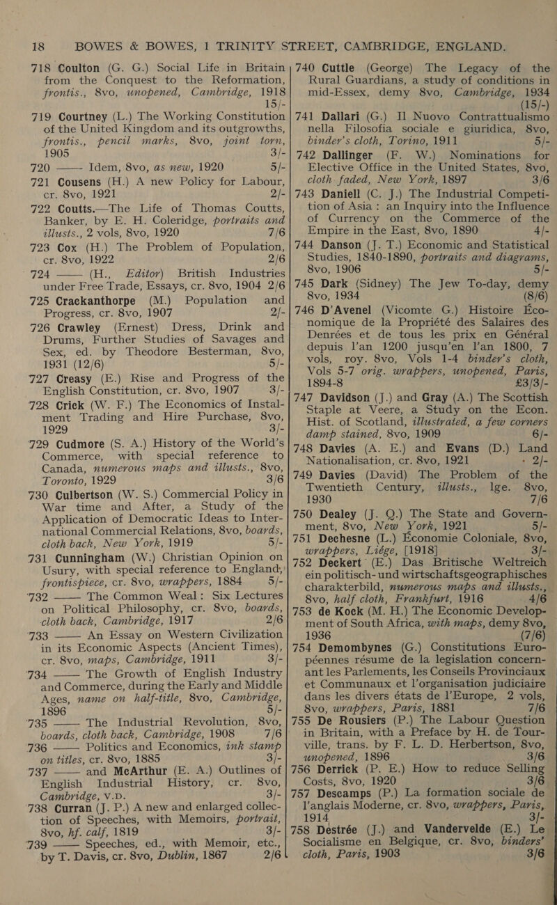 718 Coulton (G. G.) Social Life in Britain from the Conquest to the Reformation, frontis., 8vo, unopened, Cambridge, 1918 15/- 719 Courtney (L.) The Working Constitution of the United Kingdom and its outgrowths, frontis., pencil marks, 8vo, joint torn, 1905 ) 3/- 720 ——~- Idem, 8vo, as new, 1920 5/- 721 Cousens (H.) A new Policy for Labour, cr. 8vo, 1921 2)- 722 Coutts—The Life of Thomas Coutts, Banker, by E. H. Coleridge, portraits and illusts., 2 vols, 8vo, 1920 7/6 723 Cox (H.) The Problem of Population, cr. 8vo, 1922 2/6 724 (H., Editor) British Industries under Free Trade, Essays, cr. 8vo, 1904 2/6 725 Crackanthorpe (M.) Population and Progress, cr. 8vo, 1907 2/- 726 Crawley (Ernest) Dress, Drink and Drums, Further Studies of Savages and Sex, ed. by Theodore Besterman, 8vo, 1931 (12/6) 5/- 727 Creasy (E.) Rise and Progress of the English Constitution, cr. 8vo, 1907 3/- 728 Crick (W. F.) The Economics of Instal- ment Trading and Hire Purchase, 8vo, 1929 3/- 729 Cudmore (S. A.) History of the World’s Commerce, with special reference to Canada, numerous maps and illusts., 8vo, Toronto, 1929 3/6 730 Culbertson (W. S.) Commercial Policy in War time and After, a Study of the Application of Democratic Ideas to Inter- national Commercial Relations, 8vo, boards, cloth back, New York, 1919 5/- 731 Cunningham (W.) Christian Opinion on Usury, with special reference to England, frontispiece, cr. 8vo, wrappers, 1884 5/- ‘732 The Common Weal: Six Lectures on Political Philosophy, cr. 8vo, boards, cloth back, Cambridge, 1917 2/6 ‘733 An Essay on Western Civilization in its Economic Aspects (Ancient Times), cr. 8vo, maps, Cambridge, 1911 3/- ‘734 The Growth of English Industry and Commerce, during the Early and Middle Ages, name on half-title, 8vo, Cambridge, 1896 5/- ‘735 The Industrial Revolution, 8vo, boards, cloth back, Cambridge, 1908        736 Politics and Economics, ink stamp on titles, cr. 8vo, 1885 3/- 737 and MeArthur (E. A.) Outlines of English Industrial History, cr. 8vo, Cambridge, V.D. 3/- 738 Curran (J. P.) A new and enlarged collec- tion of Speeches, with Memoirs, portrait,  Speeches, ed., with Memoir, etc., 739 2/6 by T. Davis, cr. 8vo, Dublin, 1867 740 Cuttle (George) The Legacy of the Rural Guardians, a study of conditions in mid-Essex, demy 8vo, Cambridge, 1934 (15/-) 741 Dallari (G.) Jl] Nuovo Contrattualismo — nella Filosofia sociale e giuridica, 8vo, binder’s cloth, Torino, 1911 5/- 742 Dallinger (F. W.) Nominations for Elective Office in the United States, 8vo, cloth. faded, New York, 1897 3/6 743 Daniell (C. J.) The Industrial Competi- tion of Asia : an Inquiry into the Influence of Currency on the Commerce of the Empire in the East, 8vo, 1890 4- 744 Danson (J. T.) Economic and Statistical Studies, 1840-1890, portraits and diagrams, 8vo, 1906 5/- 745 Dark (Sidney) The Jew To-day, demy 8vo, 1934 (8/6) 746 D’Avenel (Vicomte G.) Histoire Eco- nomique de la Propriété des Salaires des Denrées et de tous les prix en Général depuis l’an 1200 jusqu’en l’an 1800, 7 vols, roy. 8vo, Vols 1-4 binder’s cloth, Vols 5-7 orig. wrappers, unopened, Paris, 1894-8 £3/3/- 747 Davidson (J.) and Gray (A.) The Scottish Staple at Veere, a Study on the Econ. Hist. of Scotland, tllustrated, a few corners damp stained, 8vo, 1909 6/- 748 Davies (A. E.) and Evans (D.) Land Nationalisation, cr. 8vo, 1921 : 2/- 749 Davies (David) The Problem of the Twentieth Century, 4llusts., lge. 8vo, 1930 7/6 750 Dealey (J. Q.) The State and Govern- ment, 8vo, New York, 1921 5/- 751 Dechesne (L.) Economie Coloniale, 8vo, wrappers, Liége, [1918] . - 752 Deckert (E.) Das Britische Weltreich ein politisch- und wirtschaftsgeographisches charakterbild, numerous maps and illusts., 8vo, half cloth, Frankfurt, 1916 4/6 753 de Kock (M. H.) The Economic Develop- ment of South Africa, with maps, demy 8vo, 1936 (7/6) 754 Demombynes (G.) Constitutions Euro- péennes résume de la legislation concern- ant les Parlements, les Conseils Provinciaux et Communaux et l’organisation judiciaire dans les divers états de l'Europe, 2 vols, 8vo, wrappers, Paris, 1881 7/6 755 De Rousiers (P.) The Labour Question in Britain, with a Preface by H. de Tour- ville, trans. by F. L. D. Herbertson, 8vo, unopened, 1896 3/6 756 Derrick (P. E.) How to reduce Selling Costs, 8vo, 1920 3/6 757 Descamps (P.) La formation sociale de — l’anglais Moderne, cr. 8vo, wrappers, Paris, 1914 3/- 758 Destrée (J.) and Vandervelde (E.) Le Socialisme en Belgique, cr. 8vo, binders’ cloth, Paris, 1903 3/6