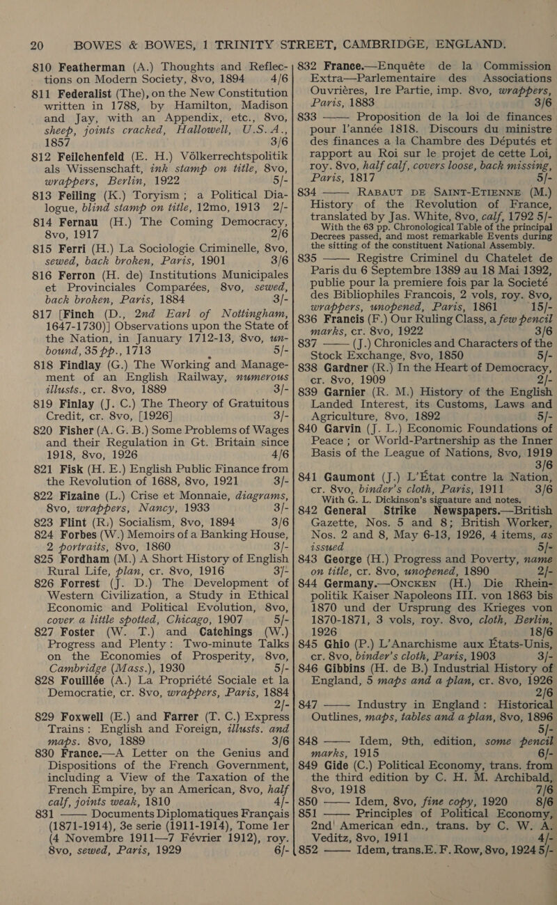 810 Featherman (A.) Thoughts and Reflec- tions on Modern Society, 8vo, 1894 4/6 811 Federalist (The), on the New Constitution and Jay, with an Appendix, etc., 8vo, sheep, joints cracked, Hallowell, U.S.A., 1857 3/6 812 Feilchenfeld (E. H.) Vélkerrechtspolitik als Wissenschaft, ink stamp on title, 8vo, wrappers, Berlin, 1922 5/- 813 Feiling (K.) Toryism; a Political Dia- logue, blind stamp on title, 12mo, 1913 2/- 814 Fernau (H.) The Coming Democracy, 8vo, 1917 2] 815 Ferri (H.) La Sociologie Criminelle, 8vo, sewed, back broken, Paris, 1901 3/6 816 Ferron (H. de) Institutions Municipales et Provinciales Comparées, 8vo, sewed, back broken, Paris, 1884 3/- 817 [Finch (D., 2nd Earl of Noitingham, 1647-1730)] Observations upon the State of the Nation, in January 1712-13, 8vo, un- bound, 35 pp., 1713 5/- 818 Findlay (G.) The Working and Manage- illusts., cr. 8vo, 1889 3/- 819 Finlay (J. C.) The Theory of Gidiuiteos Credit, cr. 8vo, [1926] 3/- 820 Fisher (A. G. B.) Some Problems of Wages and their Regulation in Gt. Britain since 1918, 8vo, 1926 4/6 821 Fisk (H. E.) English Public Finance from the Revolution of 1688, 8vo, 1921 3/- 822 Fizaine (L.) Crise et Monnaie, diagrams, 8vo, wrappers, Nancy, 1933 3/- 823 Flint (R:) Socialism, 8vo, 1894 3/6 824 Forbes (W.) Memoirs of a Banking House, 2 portraits, 8vo, 1860 3/- 825 Fordham (M.) A Short History of English Rural Life, plan, cr. 8vo, 1916 3/- 826 Forrest (J. D.) The Development of Western Civilization, a Study in Ethical Economic and Political Evolution, 8vo, cover. a little spotted, Chicago, 1907 5/- 827 Foster (W. T.) and Catchings (W.) Progress and Plenty: Two-minute Talks on the Economies of Prosperity, 8vo, Cambridge (Mass.), 1930 5/- 828 Fouillée (A.) La Propriété Sociale et la Democratie, cr. 8vo, wrappers, Paris, 1884 829 Foxwell (E.) and Farrer (T. C.) Express Trains: English and Foreign, tlusts. and maps. 8vo, 1889 3/6 830 France.—A Letter on the Genius and Dispositions of the French Government, including a View of the Taxation of the French Empire, by an American, 8vo, half calf, joints weak, 1810 4]- 831 Documents Diplomatiques Frangais (1871-1914), 3e serie (1911-1914), Tome ler (4 Novembre 1911—7 Février 1912), roy. 8vo, sewed, Paris, 1929 6/-  832 France.—Enquéte de la Commission Extra—Parlementaire des Associations Ouvriéres, Ire Partie, imp. 8vo, wrappers, 833 ——— Proposition de la loi de finances pour l’année 1818. Discours du ministre des finances a la Chambre des Députés et rapport au Roi sur le projet de cette Loi, roy. 8vo, half calf, covers loose, back missing, © Paris, 1817 5/- 834 RABAUT DE SAINT-ETIENNE (M.) History of the Revolution of France, translated by Jas. White, 8vo, calf, 1792 5/- With the 63 pp. Chronological Table of the principal Decrees passed, and most remarkable Events during the sitting of the constituent National Assembly. 835 Registre Criminel du Chatelet de Paris du 6 Septembre 1389 au 18 Mai 1392, publie pour la premiere fois par la Societé des Bibliophiles Francois, 2 vols, roy. 8vo, wrappers, unopened, Paris, 1861 (15/- 836 Francis (F.) Our Ruling Class, a few pencil marks, cr. 8vo, 1922 3/6 837 (J.) Chronicles and Characters of the Stock Exchange, 8vo, 1850 5/- EAs Gardner (R.) In the Heart of Democracy, 839. Garnier (R. M.) History of the English Landed Interest, its Customs, Laws and Agriculture, 8vo, 1892 5/- 840 Garvin (J. L.) Economic Foundations of Peace ; or World-Partnership as the Inner Basis of the League of Nations, 8vo, 1919 3/6 841 Gaumont (J.) L’Etat contre la Nation, With G. L. Dickinson’s signature and notes. 842 General Strike Newspapers.—British Gazette, Nos. 5 and 8; British Worker, Nos. 2 and 8, May 6-13, 1926, 4 items, as issued 5/- 843 George (H.) Progress and Poverty, name on title, cr. 8vo, unopened, 1890 2/- 844 Germany.—ONncKEN (H.) Die Rhein- politik Kaiser Napoleons III. von 1863 bis 1870 und der Ursprung des Krieges von 1870-1871, 3 vols, roy. 8vo, cloth, Berlin, 1926 % 18/6 845 Ghio (P.) L’Anarchisme aux Etats-Unis, cr. 8vo, binder’s cloth, Paris, 1903 3/- 846 Gibbins (H. de B.) Industrial History of England, 5 maps and a plan, cr. 8vo, 1926 2/6 847 Industry in England: Historical Outlines, maps, tables and a plan, 8vo, 1896 5/- 848 Idem, 9th, edition, some pencil marks, 1915 6/- 849 Gide (C.) Political Economy, trans. from the third edition by C. H. M. Archibald, 8vo, 1918 7/6. 850 Idem, 8vo, fine copy, 1920 8/6 851 —— Principles of Political Economy, 2nd' American edn., trans. by C. W. A. Veditz, 8vo, 1911 Al- | 852 Idem, trans.E. F. Row, 8vo, 1924 5/-        1 |