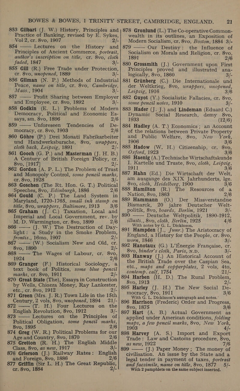 Practice of Banking, revised by E. Sykes, Vol 2, cr. 8vo, 1907 2/- 854 Lectures on the History and Principles of Ancient Commerce, portrait, author’s inscription on title, cr. 8vo, cloth  faded, 1847 3/- 855 Gill (R.) Free Trade under Protection, cr. 8vo, unopened, 1889 3/- 856 Gilman (N. P.) Methods of Industrial Peace, name on title, cr. 8vo, Cambridge, Mass., 1904 3/- 857 Profit Sharing between Employer and Employee, cr. 8vo, 1892 3/- 858 Godkin (E. L.) Problems of Modern Democracy, Political and Economic Es-   says, sm. 8vo, 1896 2/6 859 Unforeseen Tendencies of De- - mocracy, cr. 8vo, 1903 2/6 860 Géhre (P.) Drei Monati Fabrikarbeiter und Handwerksbursche, 8vo, wrappers, cloth back, Leipzig, 1891 2/- 861 Gooch (G. P.) and Masterman (J. H. B.) A Century of British Foreign Policy, cr. 8vo, [1917] 2/- 862 Gordon (A. P. L.) The Problem of Trust and Monopoly Control, some pencil marks, cr. 8vo, 1928 - 863 Goschen. (The Rt. Hon. G. T.) Political Speeches, 8vo, Edinburgh, 1886 2/6 864 Gould (C. P.) The Land System in Maryland, 1720-1765, small ink stamp on title, 8vo, wrappers, Baltimore, 1913 3/6 865 Graham (J. C.) Taxation, Local and Imperial and Local Government, rev. by   M. D. Warmington, cr. 8vo, 1899 2/6 866 —— (J. W.) The Destruction of Day- light: a Study in the Smoke Problem, frontis., 16mo, 1907 2/- 867 (W.) Socialism New and Old, cr. 8vo, 1890 2/- 868 The Wages of Labour, cr. 8vo, 1924 2/6 869 Granger (F.) Historical Sociology, a text book of Politics, some blue pencil marks, cr. 8vo, 1911 2/- 870 Great State (The), Essays in Construction by Wells, Chiozza Money, Ray Lankester, etc., cr. 8vo, 1912 2/- 871 Green (Mrs. J. R.) Town Life in the 15th Century, 2 vols, 8vo, unopened, 1894 21/-   872 (Ts, Ff.) Four Lectures on the English Revolution, 8vo, 1912 3/- 873 Lectures on the Principles of Political Obligation, some pencil marks, 8vo, 1895 2/6 874 Greg (W. R.) Political Problems for our Age and Country, 8vo, 1870 2/6 875 Gretton (R. H.) The English Middle Class, 8vo, as new, 1917 3/- 876 Grierson (J.) Railway Rates: Beer and Foreign, 8vo, 1886 877 Griffin (Sir L. H.) The Great Republic cr. 8vo, 1884 2/- 21 wealth in its outlines, an Exposition of Modern Socialism, cr. 8vo, Boston, 1884 3/- 879 Our Destiny: the Influence of Socialism on Morals and Religion, cr. 8vo, 1891 2/6 880 Grossmith (J.) Government upon First Principles proved and illustrated ana- logically, 8vo, 1860 3/- 881 Grinberg (C.) Die Internationale und der Weltkrieg, 8vo, wrappers, unopened, Leipzig, 1916 3/6 882 Guyot (Y.) Socialistic Fallacies, cr. 8vo, some pencil notes, 1910 3/- 883 Hader (J. J.) and Lindeman (Eduard C.) Dynamic Social Research, demy 8vo, 1933 (12/6) 884 Hadley (A. T.) Economics; an Account of the relations between Private Property and Public Welfare, 8vo, New York, 1906 3/6 885 Hadow (W. H.) Citizenship, cr. 8vo, Oxford, 1923 3/6 886 Haenig (A.) Technische Wirtschaftskunde I. Kartelle und Truste, 8vo, cloth, Leipzig, 1911 3/6 887 Hahn (Ed.) Die Wirtschaft der Welt, am ausgange des XIX Jahrhunderts, lge.   8vo, cloth, Heidelberg, 1900 3/6 888 Hamilton (R.) The Resources of a Nation, 8vo, 1863 2/6 889 Hammann (O.) Der Missverstandne Bismarck, 20 jahre Deutscher Welt- politik, 8vo, boards, Berlin, 1921 . 3f- 890 Deutsche Weltpolitik, 1890-1912, tllusts., 8vo, cloth, Berlin, 1925 4/6 With notes by G, L. Dickinson. 891 Hampden (J., Junr.) The Aristocracy of England, a History for the People, cr. 8vo, worn, 1846 3/- 892 Hanotaux (G.) L’Energie Francaise, cr. 8vo, binder’s cloth, Paris, N.D. 3/- 893 Hanway (J.) An Historical Account of the British Trade over the Caspian Sea, etc., maps and copperplates, 2 vols, Ato, contemp. calf, 1754 21/- 894 Harben (H. D.) The Rural Problem, 8vo, 1913 2/- 895 Harley (J. H.) The New Social De- mocracy, 8vo, 1911 3/6 With G. L. Dickinson’s autograph and notes, 896 Harrison (Frederic) Order and Progress, 8vo, 1875 3/6 897 Hart (A. B.) Actual Government as applied under American conditions, folding maps, a few pencil marks, 8vo, New York, 903 898 Harvey (A. S.) Import and Export Trade: Law and Customs procedure, 8vo, as new, 1922 7 /6 899 (J.) Paper Money ; The money of civilisation. An issue by the State and a legal tender in payment of taxes, portrait and facsimile, name on title, 8vo, 1877 5/- | With 2 pamphlets on the same subject inserted. 