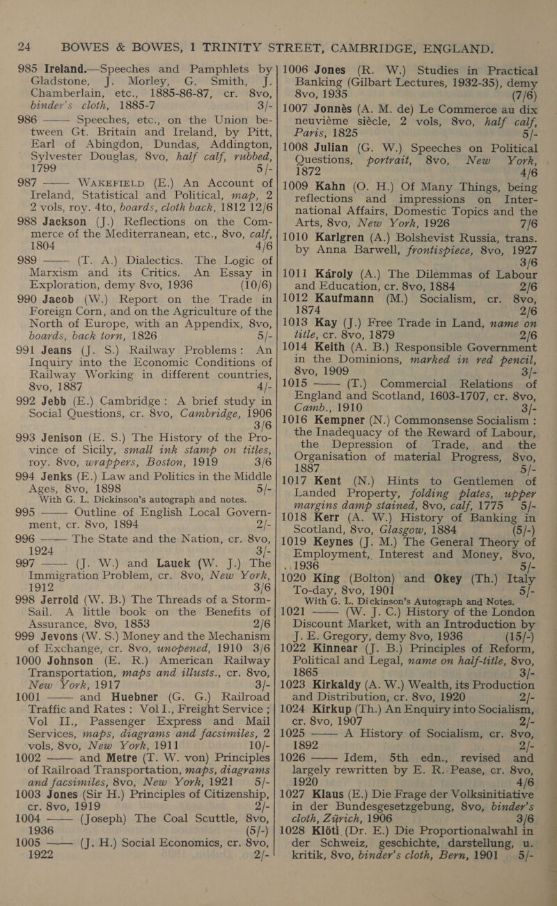 985 Ireland.—Speeches and Pamphlets by Gladstone, J: Morley; .G.: Smith, J. Chamberlain, etc., 1885-86-87, cr. 8vo, binder’s cloth, 1885-7 3/- 986 Speeches, etc., on the Union be- tween Gt. Britain and Ireland, by Pitt, Earl of Abingdon, Dundas, Addington, Sylvester Douglas, 8vo, half calf, rubbed, 1799 5 |- 987 WAKEFIELD (E.) An Account of Ireland, Statistical and Political, map, 2 2 vols, roy. 4to, boards, cloth back, 1812 12/6 988 Jackson (J.) Reflections on the Com- merce of the Mediterranean, etc., 8vo, calf,    1804 4/6 989 (T.». A.) Dialectics.< het Logic .ot Marxism and its Critics. An Essay in Exploration, demy 8vo, 1936 (10/6) 990 Jacob (W.) Report on the Trade in Foreign Corn, and on the Agriculture of the North of Europe, with an Appendix, 8vo, boards, back torn, 1826 5/- 991 Jeans (J. S.) Railway Problems: An Inquiry into the Economic Conditions of Railway Working in different countries, 8vo, 1887 4/- 992 Jebb (E.) Cambridge: A brief study in Social Questions, cr. 8vo, Cambridge, 1906 3/6 993 Jenison (E. S.) The History of the Pro- vince of Sicily, small ink stamp on titles, roy. 8vo, wrappers, Boston, 1919 3/6 994 Jenks (E.) Law and Politics in the Middle Ages, 8vo, 1898 5/- With G, L. Dickinson’s autograph and notes. 995, Outline of English Local Govern- ment, cr. 8vo, 1894 2/-   996 The State and the Nation, cr. 8vo, 1924 3/- 997 (J. W.) and Lauek (W. J.) The  Immigration Problem, cr. 8vo, New York, 1912 3/6 Sail. A little book on the Benefits of Assurance, 8vo, 1853 2/6 999 Jevons (W. S.) Money and the Mechanism of Exchange, cr. 8vo, unopened, 1910 3/6 1000 Johnson (E. R.) American Railway Transportation, maps and illusts., cr. 8vo, New York, 1917 3/- 1001 and Huebner (G. G.) Railroad Traffic and Rates: Vol1I., Freight Service ; Vol II., Passenger Express and Mail Services, maps, diagrams and facsimiles, 2 vols, 8vo, New York, 1911 10/- 1002 and Metre (T. W. von) Principles of Railroad Transportation, maps, diagrams 1003 Jones (Sir H.) Principles of Citizenship,    cr. 8vo, 1919 2/- 1004 (Joseph) The Coal Scuttle, 8vo, 1936 (5/-) 1005 ——— (J. H.) Social Economics, cr. 8vo, 1922 2/- 1006 Jones (R. W.) Studies in Practical Banking (Gilbart Lectures, 1932-35), demy 8vo, 1935 (7/8) 1007 Jonnés (A. M. de) Le Commerce au dix neuviéme siécle, 2 vols, 8vo, half calf, 5/- Paris, 1825 1008 Julian (G. W.) Speeches on Political Questions, portrait, 8vo, New York, 1872 4/6 1009 Kahn (O. H.) Of Many Things, being reflections and impressions on _ Inter- national Affairs, Domestic Topics and the Arts, 8vo, New York, 1926 7/6 1010 Karlgren (A.) Bolshevist Russia, trans. by Anna Barwell, frontispiece, 8vo, 1927 3/6 1011 Karoly (A.) The Dilemmas of Labour and Education, cr. 8vo, 1884 2/6 1012 Kaufmann (M.) Socialism, cr. 8vo, 1874 2/6 1013 Kay (J.) Free Trade in Land, name on title, cr. 8vo, 1879 2/6 1014 Keith (A. B.) Responsible Government in the Dominions, marked in red pencil, 8vo, 1909 3/- 1015 (T.) Commercial Relations of England and Scotland, 1603-1707, cr. 8vo, Camb., 1910 { 3/- 1016 Kempner (N.) Commonsense Socialism : the Inadequacy of the Reward of Labour, the Depression of Trade, and_ the Organisation of material Progress, 8vo, 1887 5/- 1017 Kent (N.) Hints to Gentlemen of Landed Property, folding plates, upper margins damp stained, 8vo, calf, 1775 —5/- 1018 Kerr (A. W.) History of Banking in Scotland, 8vo, Glasgow, 1884 (5/-) 1019 Keynes (J. M.) The General Theory of Employment, Interest and Money, 8vo,  . 1936 5/- 1020 King (Bolton) and Okey (Th.) Italy To-day, 8vo, 1901 5/- 1021 (W. J. C.) History of the London Discount Market, with an Introduction by J. E. Gregory, demy 8vo, 1936 (15/-) 1022 Kinnear (J. B.) Principles of Reform, Political and Legal, name on half-title, 8vo, 1865 3/- 1023 Kirkaldy (A. W.) Wealth, its Production and Distribution, cr. 8vo, 1920 2/- 1024 Kirkup (Th.) An Enquiry into Socialism, cr. 8vo, 1907 2/- 1025 A History of Socialism, cr. 8vo, 1892 2/- 1026 Idem, 5th edn., revised and largely rewritten by E. R. Pease, cr. 8vo, 1027 Klaus (E.) Die Frage der Volksinitiative in der Bundesgesetzgebung, 8vo, binder’s cloth, Zijvich, 1906 1028 Kl6éti (Dr. E.) Die Proportionalwahl in der Schweiz, geschichte, darstellung, u. kritik, 8vo, binder’s cloth, Bern, 1901 — 5/-    