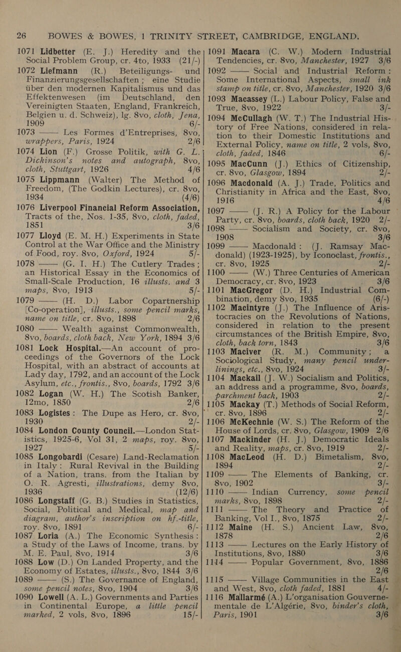 1071 Lidbetter (E. J.) Heredity and the Social Problem Group, cr. 4to, 1933 (21/-) 1072 Liefmann (R.) Beteiligungs- und Finanzierungsgesellschaften ; eine Studie uber den modernen Kapitalismus und das Effektenwesen (im Deutschland, den Vereinigten Staaten, England, Frankreich, Belgien u. d. Schweiz), lg. 8vo, cloth, Jena, 1909 6/- 1073 ——— Les Formes d’Entreprises, 8vo, wrappers, Paris, 1924 2/6 | 1074 Lion (F.) Grosse Politik, with G. L.} Dickinson’s notes and autograph, 8vo, cloth, Stuttgart, 1926 4/6 1075 Lippmann (Walter) The Method of Freedom, (The Godkin Lectures), cr. 8vo, 1934 (4/6) 1076 Liverpool Financial Reform Association, Tracts of the, Nos. 1-35, 8vo, cloth, faded, 1851 3/6 1077 Lloyd (E. M. H.) Experiments in State Control at the War Office and the Ministry of Food, roy. 8vo, Oxford, 1924 5/- 1078 (G. I. H.) The Cutlery Trades ; an Historical Essay in the Economics of Small-Scale Production, 16 illusts. and 3 maps, 8vo, 1913 5/- 1079 (H. D.) Labor Copartnership [Co-operation], -illusts., some pencil marks, name on title, cr. 8vo, 1898 2/6 1080 Wealth against Commonwealth, 8vo, boards, cloth back, New York, 1894 3/6 1081 Lock Hospital—An account of pro- ceedings of the Governors of the Lock Hospital, with an abstract of accounts at Lady day, 1792, and an account of the Lock Asylum, etc., frontis., 8vo, boards, 1792 3/6 1082 Logan (W. H.) The Scotish Banker, 12mo, 1850 2/6    1930 - 1084 London County Council.—London Stat- istics, 1925-6, Vol 31, 2 maps, roy. 8vo, 1927 5/- 1085 Longobardi (Cesare) Land-Reclamation in Italy: Rural Revival in the Building of a Nation, trans. from the Italian by O. R. Agresti, illustrations, demy 8vo, 1936 (12/6) 1086 Longstaff (G. B.) Studies in Statistics, Social, Political and Medical, map and diagram, author’s inscription on hf.-title, roy. 8vo, 1891 6/- 1087 Loria (A.) The Economic Synthesis : a Study of the Laws of Income, trans. by M. E. Paul, 8vo, 1914 3/6 1088 Low (D.) On Landed Property, and the Economy of Estates, illusts., 8vo, 1844 3/6 1089 (S.) The Governance of England, some pencil notes, 8vo, 1904 3/6 1090 Lowell (A. L.) Governments and Parties in Continental Europe, a little pencil marked, 2 vols, 8vo, 1896 15/-  1091 Maeara (C. W.) Modern Industrial Tendencies, cr. 8vo, Manchester, 1927 3/6 1092 Social and Industrial Reform : Some International Aspects, small ink stamp on title, cr. 8vo, Manchester, 1920 3/6 1093 Maeassey (L.) Labour Policy, False and True, 8vo, 1922 . 3/- 1094 McCullagh (W. T.) The Industrial His- tory of Free Nations, considered in rela- tion to their Domestic Institutions and External Policy, name on title, 2 vols, 8vo,  cloth, faded, 1846 6/- 1095 MacCunn (J.) Ethics of Citizenship, cr. 8vo, Glasgow, 1894 2/- 1096 Macdonald (A. J.) Trade, Politics and Christianity in Africa and the East, 8vo, 1916 4/6 1097 Party, cr. 8vo, boards, cloth back, 1920 2/-     1098 Socialism and Society, cr. 8vo, 1908 3/6 1099 Macdonald: (J. Ramsay Mac- donald) (1923-1925), by Iconoelast, frontis., cr. 8vo, 1925 2/- 1100 (W.) Three Centuries of American Democracy, cr. 8vo, 1923 3/6 1101 MacGregor (D. H.) Industrial Com- bination, demy 8vo, 1935 (6/-) 1102 Macintyre (J.) The Influence of Aris- tocracies on the Revolutions of Nations, considered in relation to the present circumstances of the British Empire, 8vo, cloth, back torn, 1843 3/6 1103 Maciver (R. M.) Community; a Sociological Study, many pencil under- linings, etc., 8vo, 1924 3/- 1104 Mackail (J. W.) Socialism and Politics, an address and a programme, 8vo, boards, parchment back, 1903 2/- 1105 Mackay (T.) Methods of Social Reform, cr. 8vo, 1896 2/- 1106 MecKechnie (W. S.) The Reform of the House of Lords, cr. 8vo, Glasgow, 1909 2/6 1107 Mackinder (H. J.) Democratic Ideals    and Reality, maps, cr. 8vo, 1919 2/- 1108 MacLeod (H. D.) Bimetalism, 8vo, 1894 2/- 1109 The Elements of Banking, cr. 8vo, 1902 3/- 1110 Indian Currency, some pencil marks, 8vo, 1898 2/- 1111 The Theory and Practice of Banking, Vol I., 8vo, 1875 2/- 1112 Maine (H. S.) Ancient Law, 8vo, 1878 2/6  1113 Lectures on the Early History of Institutions, 8vo, 1880 3/6   1114 Popular Government, 8vo, 1886 2/6 1115 Village Communities in the East and West, 8vo, cloth faded, 1881 4/- 1116 Mallarmé (A.) L’organisation Gouverne- Paris, 1901 ney a