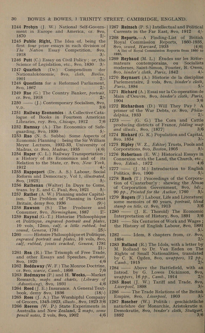 1244 Probyn (J. W.) National Self-Govern- ment in Europe and America, cr. 8vo, 1870 2/- 1245 Public Right, The Idea of, being the first four prize essays in each division of The Nation Essay Competition, 8vo, 1918 3/- 1246 Putt (C.) Essay on Civil Policy ; or, the Science of Legislation, etc., 8vo, 1830 3/- 1247 Quariteh (Dr.) Compendium der Nationalokénomie, 8vo, cloth, Berlin, 1901 Qi 1248 Questions for a Reformed Parliament, 8vo, 1867 2/- 1249 Rae (G.) The Country Banker, portrait,  cr. 8vo, 1918 2/- 1250 (J.) Contemporary Socialism, 8vo, V.D 3/6 1251 Railway Economies: A Collective Cata- logue of Books in Fourteen American Libraries, roy. 8vo, Chicago, 1912 7/6 1252 Ramsay (A.) The Economics of Safe- guarding, 8vo, 1930 5/- 1253 Rao (N. S. Subba) Some Aspects of Economic Planning: being the Sir William Meyer Lectures, 1932-33, University of Madras, cr. 8vo, Madras, 1935 (4/6) 1254 Raper (C. L.) Railway Transportation ; a History of its Economics and of its Relation to the State, cr. 8vo, New York, 1912 4 /- 1255 Rappoport (Dr. A. S.) Labour, Social Reform and Democracy, Vol 1, illustrated, 8vo, [1925] 5/- 1256 Rathenau (Walter) In Days to Come, trans. by E. and C. Paul, 8vo, 1921 5/- 1257 Rather (A. W.) Planning under Capital- ism. The Problem of Planning in Great Britain, demy 8vo, 1936 (9/-) 1258 Rawson (S.) The Producer’ and Consumer, 8vo, Birmingham, 1887 2/- 1259 Raynal (G.-T.) Historiae Philosophique et Politique, engraved portrait and plates, 10 vols, 12mo, calf, a little vubbed, but sound, Geneva, 1781 25/- 1260 Histoire Philosophique et Politique, engraved portrait and plates, 10 vols, 8vo, calf, vubbed, joints cracked, Geneva, 1781 21/- 1261 Rea (R.) The Triumph of Free Trade, and other Essays and Speeches, portrait, 8vo, 1920 4/6 1262 Reddaway (W. F.) The Monroe Doctrine, cr. 8vo, scarce, Camb., 1898 7/6 1263 Redmayne (P.) and H. Weeks.—Market Research, maps and charts, (Library of Advertising), 8vo, 1931 4/6 1264 Reed (J. E.) Insurance. A General Text- book, demy 8vo, 1936 (18/-) 1265 Rees (J. A.) The Worshipful Company of Grocers, 1345-1923, zllusts., 8vo, 1923 3/6 1266 Reeves (W. P.) State Experiments in Australia and New Zealand, 2 maps, some pencil notes, 2 vols, 8vo, 1902 4/6  1267 Reinsch (P. S.) Intellectual and Political Currents in the Far East, 8vo, 1912 4/- 1268 Reports.—A Finding-List of British Royal Commission Reports, 1860-1935, 8vo, sewed, Harvard, 1935 (4/6) eal of Royal Commission Reports from 1860 to 1269 Reybaud (M. L.) Etudes sur les Réfor- mateurs contemporains, ou Socialists modernes, Saint-Simon, Fourier, R. Owen, 8vo, binder’s cloth, Paris, 1842 4/- 1270 Reynaert (A.) Historie de la discipline Parlementaire, 2 vols, 8vo, binder’s cloth, Paris, 1884 5/- 1271 Richard (A.) Essai sur la Co-operation de Main d’Oeuvre, 8vo, binder’s cloth, Paris, 1904 3/6 1272 Richardson (D.) Will They Pay? A primer of the War Debts, cr. 8vo, Phila- delphia, 1933 2/- 1273 (G. G.) The Corn and Cattle producing districts of France, folding map and tllusts., 8vo, [1877] 3/6 1274 Rickard (G. K.) Population and Capital, 8vo, 1854 3/- 1275 Ripley (W. Z., Editor) Trusts, Pools and Corporations, 8vo, Boston, 1905 5/- 1276 Robertson (E. W.) Historical Essays in Connexion with the Land, the Church, etc.,  8vo, Edinb., 1872 4/6 1277 —— (J. M.) Introduction to English Politics, 8vo, 1900 5/- 1278 Roch (T.) Proceedings of the Corpora- tion of C[anterbur]y : shewing the Abuse of Corporation Government, 8vo, bds., 90 pp., Printed for the Author, 1760 _5/- 1279 Rogers (F.) Labour, Life and Literature; some memoirs of 60 years, portrait, blind stamp on title, cr. 8vo, 1913 3/6 1280 —— (J. E. Thorold) The Economic Interpretation of History, 8vo, 1891 3/6 1281 Six Centuries of Work and Wages ; the History of English Labour, 8vo, 1891  5/- 1282 ——— Idem, 8 chapters from, cr. 8vo, 1894 2/- 1283 Rolland (R.) The Idols, with a letter by M. Rolland to Dr. Van Eeden on The Rights of Small Nationalities, translated by C. K. Ogden, 8vo, wrappers, 12 pbp., Camb., 1915 2/- 1284 Above the Battlefield, with an Introd. by G. Lowes Dickinson, 8vo, wrappers, 16 pp., Camb., 1914 2/- 1285 Root (J. W.) Tariff and Trade, 8vo, Liverpool, 1898 3/- 1286 ——— The Trade Relations of the British Empire, 8vo, Liverpool, 1903 3/- 1287 Roscher (W.) Politik: geschichtliche naturlehre der Monarchie, Aristokratie u. Demokratie, 8vo, binder’s cloth, Stutigart, 1892 3/6 