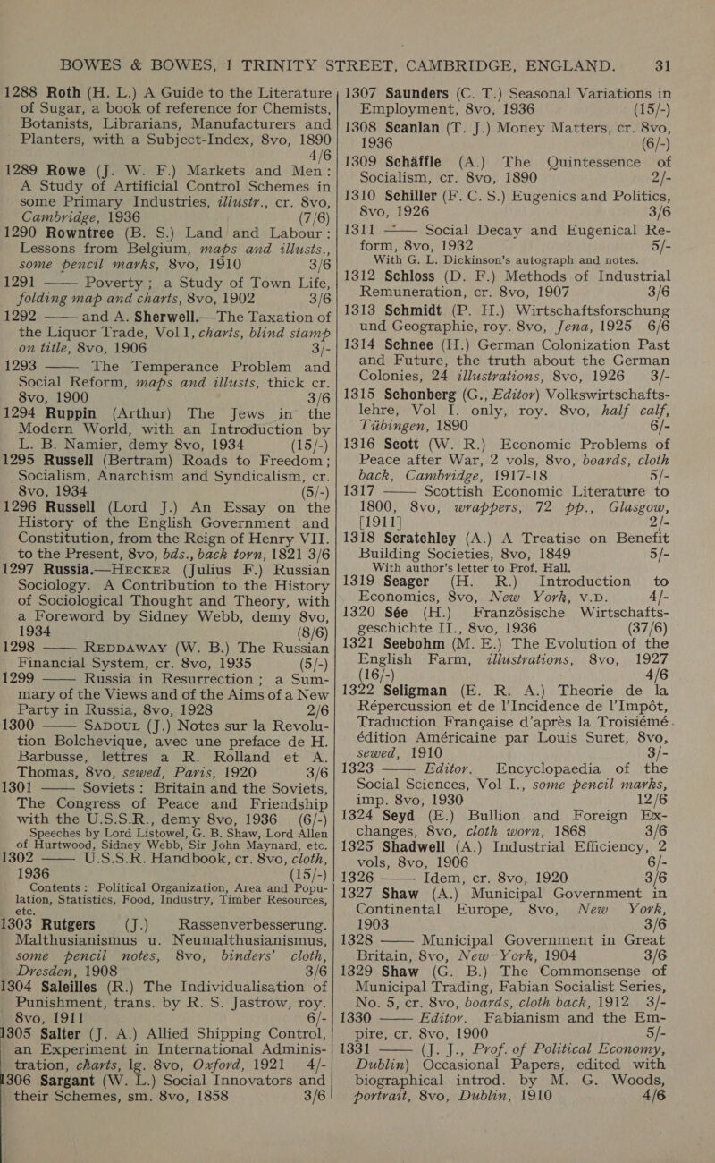 of Sugar, a book of reference for Chemists, Botanists, Librarians, Manufacturers and Planters, with a Subject-Index, 8vo, 1890 4/6 1289 Rowe (J. W. F.) Markets and Men: A Study of Artificial Control Schemes in some Primary Industries, illusty., cr. 8vo, Cambridge, 1936 (7/6) 1290 Rowntree (B. S.) Land and Labour: Lessons from Belgium, maps and illusts., some pencil marks, 8vo, 1910 3/6 1291 Poverty ; a Study of Town Life, folding map and charts, 8vo, 1902 3/6 1292 the Liquor Trade, Voll, ‘charts, blind stamp on title, 8vo, 1906 3/- 1293 The Temperance Problem and Social Reform, maps and illusts, thick cr. 8vo, 1900 3/6 1294 Ruppin (Arthur) The Jews in the Modern World, with an Introduction by L. B. Namier, demy 8vo, 1934 (15/-) 1295 Russell (Bertram) Roads to Freedom; Socialism, Anarchism and Syndicalism, cr. 8vo, 1934 (5/-) 1296 Russell (Lord J.) An Essay on the History of the English Government and Constitution, from the Reign of Henry VII. to the Present, 8vo, bds., back torn, 1821 3/6 1297 Russia.— HECKER (Julius F.) Russian Sociology. A Contribution to the History of Sociological Thought and Theory, with a Foreword by Sidney Webb, demy 8vo,      1934 (8/6) 1298 REDDAWAY (W. B.) The Russian Financial System, cr. 8vo, 1935 (5/-) 1299 Russia in Resurrection; a Sum-  mary of the Views and of the Aims of a New Party in Russia, 8vo, 1928 2/6 1300 SADOUL (J.) Notes sur la Revolu- tion Bolchevique, avec une preface de H. Barbusse, lettres a R. Rolland et A. Thomas, 8vo, sewed, Paris, 1920 3/6 1301 Soviets: Britain and the Soviets, The Congress of Peace and Friendship with the U.S.S.R., demy 8vo, 1936 (6/-) Speeches by Lord Listowel, G..B, Shaw, Lord Oey of Hurtwood, Sidney Webb, Sir John May nard, etc.    1302 U.S.S.R. Handbook, cr. 8vo, cloth, 1936 (15/-) Contents: Political Organization, Area and Popu- pie Statistics, Food, Industry, Timber Resources, 1303 Rutgers Cael Rassenverbesserung. Malthusianismus u. Neumalthusianismus, some pencil notes, 8vo, binders’ cloth, Dresden, 1908 3/6 1304 Saleilles (R.) The Individualisation of Punishment, trans. by R. S. Jastrow, roy. 8vo, 1911 6/- Bos: Salter (J. A.) Allied Shipping Control, an Experiment in International Adminis- tration, charts, lg. 8vo, Oxford, 1921 4/- 306 Sargant (W. L.) Social Innovators and their Schemes, sm. 8vo, 1858 3/6 31 Employment, 8vo, 1936 (15/-) 1308 Seanlan (T. J.) Money Matters, cr. 8vo, 1936 (6/-) 1309 Schaffle (A.) The Quintessence of Socialism, cr. 8vo, 1890 2/- 1310 Schiller (F. C. S.) Eugenics and Politics,  8vo, 1926 3/6 1311 Social Decay and Eugenical Re- form, 8vo, 1932 5/- With G. L. Dickinson’s autograph and notes. 1312 Sehloss (D. F.) Methods of Industrial Remuneration, cr. 8vo, 1907 3/6 1313 Sehmidt (P. H.) Wirtschaftsforschung und Geographie, roy. 8vo, Jena, 1925 6/6 1314 Sehnee (H.) German Colonization Past and Future, the truth about the German Colonies, 24 illustrations, 8vo, 1926 3/- 1315 Schonberg (G., Editor) Volkswirtschafts- lehre, Vol I. only, roy. 8vo, half calf, Tubingen, 1890 6/- 1316 Seott (W. R.) Economic Problems of Peace after War, 2 vols, 8vo, boards, cloth back, Cambridge, 1917-18 5/- 1317 —— Scottish Economic Literature to 1800, 8vo, wrappers, 72 pp., Glasgow, [1911] 2/- 1318 Seratchley (A.) A Treatise on Benefit Building Societies, 8vo, 1849 5/- With author’s letter to Prof. Hall. 1319 Seager (H. RR.) Introduction to Economics, 8vo, New York, v.vD. 4 /- 1320 Sée (H.) Franzésische Wirtschafts- geschichte II., 8vo, 1936 (37/6) 1321 Seebohm (M. E.) The Evolution of the English Farm, illustvations, 8vo, 1927 (16/-) 4/6 1322 Seligman (E. R. A.) Theorie de la Répercussion et de Incidence de |’ Impét, Traduction Frane¢aise d’apres la Troisiémé . édition Américaine par Louis Suret, 8vo, sewed, 1910 3/- 1323 —— Editor. Encyclopaedia of the Social Sciences, Vol I., some pencil marks, imp. 8vo, 1930 12/6 1324 Seyd (E.) Bullion and Foreign Ex- changes, 8vo, cloth worn, 1868 3/6 1325 Shadwell (A.) Industrial Efficiency, 2 vols, 8vo, 1906 6/- 1326 Idem, cr. 8vo, 1920 3/6  1327 Shaw (A.) Municipal Government in  Continental Europe, 8vo, New York, 1903 3/6 1328 Municipal Government in Great Britain, 8vo, New~ York, 1904 3/6 1329 Shaw (G. B.) The Commonsense of Municipal Trading, Fabian Socialist Series, No. 5, cr. 8vo, boards, cloth back, 1912 3/- 1330 Editor. Fabianism and the Em- pire, cr. 8vo, 1900 5/- 1331 (J. J., Prof. of Political Economy, Dublin) Occasional Papers, edited with biographical introd. by M. G. Woods, portrait, 8vo, Dublin, 1910 4/6  
