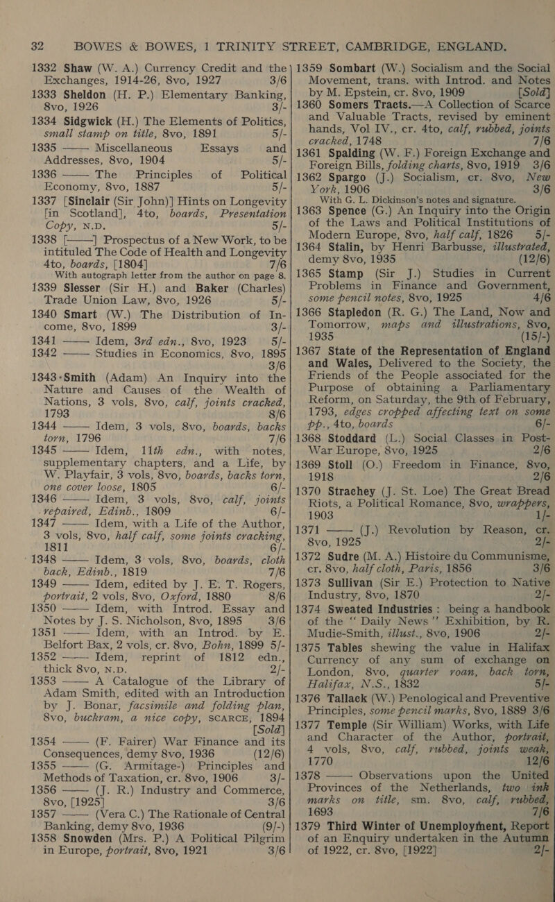 1332 Shaw (W. A.) Currency Credit and the Exchanges, 1914-26, 8vo, 1927 3/6 1333 Sheldon (H. P.) Elementary Banking, 8vo, 1926 3 1334 Sidgwick (H.) The Elements of Politics,   small stamp on title, 8vo, 1891 5/- 1335 Miscellaneous Essays and Addresses, 8vo, 1904 | 5/- 1336 The Principles of Political Economy, 8vo, 1887 5/- 1337 [Sinelair (Sir John)] Hints on Longevity fin Scotland], 4to, boards, Presentation Copy, N.D. 5/- 1338 [, | Prospectus of a New Work, to be intituled The Code of Health and a wee Ato, boards, [1804] With autograph letter from the author on oe: = 1339 Slesser (Sir H.) and Baker (Charles) Trade Union Law, 8vo, 1926 5/- 1340 Smart (W.) The Distribution of In-   come, 8vo, 1899 3/- 1341 Idem, 3rd edn., 8vo, 1923 5/- 1342 ——— Studies in Economics, 8vo, 1895 3/6 1343-Smith (Adam) An Inquiry into the Nature and Causes of the Wealth of Nations, 3 vols, 8vo, calf, joints cracked, 1793  1344 Idem, 3 vols, 8vo, boards, backs torn, 1796 7/6 1345 Idem, I1th edu., with notes,  supplementary chapters, and a Life, by W. Playfair, 3 vols, 8vo, boards, backs torn, one cover loose, 1805 6/- 1346 Idem, 3 vols, 8vo, calf, Cae _vepaived, Edinb., 1809 1347 Idem, with a Life of the paben rote 8vo, half calf, some joints cracking, 1811 - ‘1348 —— Idem, 3 vols, 8vo, boards, cloth back, Edinb., 1819 7/6 1349 Idem, edited by J. E. T. Rogers, portrait, 2 vols, 8vo, Oxford, 1880 8/6 1350 Idem, with Introd. Essay and Notes by J. S. Nicholson, 8vo, 1895 3/6 1351 —— Idem, with an Introd. by E.     1352 Idem, reprint of 1812 edn., thick 8vo, N.D. 2/- 1353 A Catalogue of the Library of Adam Smith, edited with an Introduction by J. Bonar, facsimile and folding plan, 8vo, buckram, a nice copy, SCARCE, 1894    [Sold] 1354 (F. Fairer) War Finance and its Consequences, demy 8vo, 1936 (12/6) and 3/- 1355 (G. Armitage-) Principles Methods of Taxation, cr. 8vo, 1906    1356 (J. R.) Industry and Commerce, 8vo, [1925] 3/6 1357 (Vera C.) The Rationale of Central Banking, demy 8vo, 1936 (9]-) 1358 Snowden (Mrs. P.) A Political Pilgrim in Europe, portrait, 8vo, 1921 3/6 1359 Sombart (W.) Socialism and the Social Movement, trans. with Introd. and Notes by M. Epstein, cr. 8vo, 1909 [Sold] and Valuable Tracts, revised by eminent’ hands, Vol IV., cr. 4to, calf, rubbed, joints cracked, 1748 7/6 1361 Spalding (W. F.) Foreign Exchange and Foreign Bills, folding charts, 8vo,1919 3/6 1362 Spargo (J.) Socialism, cr. 8vo, New York, 1906 3/6 With G. L. Dickinson’s notes and signature. 1363 Spence (G.) An Inquiry into the Origin of the Laws and Political Institutions of Modern Europe, 8vo, half calf, 1826 5/- 1364 Stalin, by Henri Barbusse, zllustrated, demy 8vo, 1935 (12/6) 1365 Stamp (Sir J.) Studies in Current Problems in Finance and Government, some pencil notes, 8vo, 1925 4/6 1366 Stapledon (R. G.) The Land, Now and Tomorrow, maps and illustrations, 8vo, 1935 -(15/-) 1367 State of the Representation of England and Wales, Delivered to the Society, the Friends of the People associated for the Purpose of obtaining a Parliamentary Reform, on Saturday, the 9th of February, 1793, edges cropped affecting text on some pp., 4to, boards 6/- 1368 Stoddard (L.) Social Classes in Post- War Europe, 8vo, 1925 2/6 1369 Stoll (O.) Freedom in Finance, 8vo, 1918 2/6 1370 Strachey (J. St. Toe) The Great Bread Riots, a Political Romance, 8vo, wrappers,  1903 1/- 1371 (J.) Revolution by Reason, cr. 8vo, 1925 2/- 1372 Sudre (M. A.) Histoire du Communisme, cr. 8vo, half cloth, Paris, 1856 3/6 1373 Sullivan (Sir E.) Protection to Native Industry, 8vo, 1870 2/- 1374 Sweated Industries : being a handbook of the ‘‘ Daily News’”’ Exhibition, by R. Mudie-Smith, zllust., 8vo, 1906 2/- 1375 Tables shewing the value in Halifax Currency of any sum of exchange on London, 8vo, quarter voan, back torn, Halifax, N.S., 1832 5/- 1376 Tallack (W.) Penological and Preventive Principles, some pencil marks, 8vo, 1889 3/6 1377 Temple (Sir William) Works, with Life and Character of the Author, portrait,  4 vols, 8vo, calf, rubbed, joints weak, 1770 12/6 1378 Observations upon the United Provinces of the Netherlands, two ink marks on title, sm. 8vo, calf, rubbed, 1693 7/6 1379 Third Winter of Unemployment, Report of an Enquiry undertaken in the Autumn of 1922, cr. 8vo, [1922] 2/-