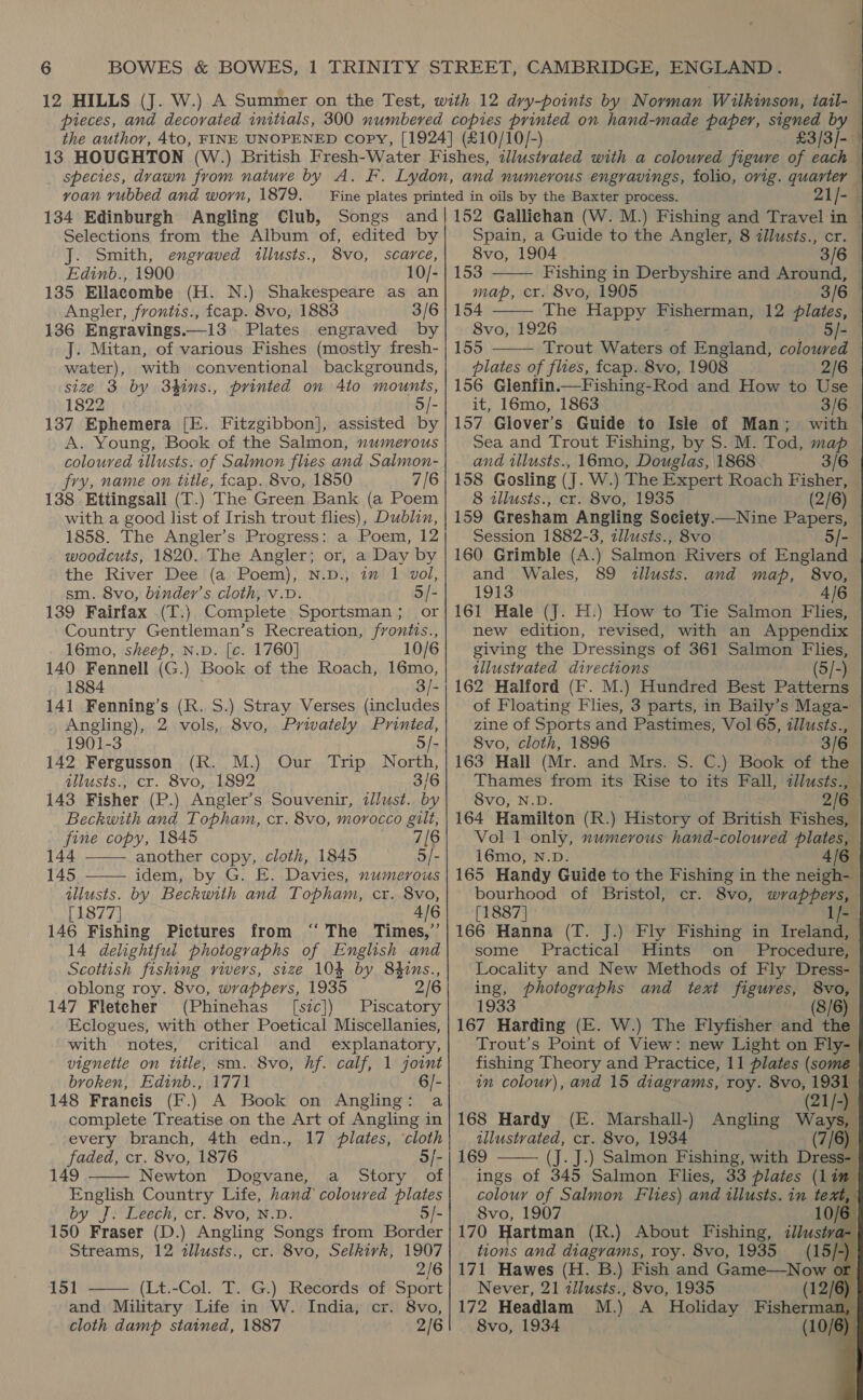 13 HOUGHTON (W voan vubbed and worn, 1879. Selections from the Album of, edited by J. Smith, engraved tllusts., 8vo, scarce, Edinb., 1900 10/- 135 Ellacombe (H. N.) Shakespeare as an Angler, frontis., fcap. 8vo, 1883 3/6 136 Engravings.—13 Plates engraved by J. Mitan, of various Fishes (mostly fresh- water), with conventional backgrounds, size 3 by 3hins., printed on 4to mounts, 1822 ch 137 Ephemera [E. Fitzgibbon], assisted by A. Young, Book of the Salmon, numerous coloured illusts. of Salmon flues and Salmon- fry, name on title, icap. 8vo, 1850 7/6 138 Ettingsall (T.) The Green Bank (a Poem with a good list of Irish trout flies), Dublin, 1858. The Angler’s Progress: a Poem, 12 woodcuts, 1820. The Angler; or, a Day by the River Dee (a Poem), N.D., im 1 vol, sm. 8vo, binder’s cloth, v.D. 5/- 139 Fairfax (T.) Complete Sportsman; or Country Gentleman’s Recreation, frontis., 16mo, sheep, N.D. [c. 1760] 10/6 140 Fennell (G.) Book of the Roach, 16mo, 1884 141 Fenning’s (R. S.) Stray Verses (includes Angling), 2 vols, 8vo, Privately Printed, 1901-3 5/- 142 Fergusson (R. M.) Our Trip North, illusts., cr. 8vo, 1892 3/6 143 Fisher (P.) Angler’s Souvenir, zllust. by Beckwith and Topham, cr. 8vo, morocco gilt, pe copy, 1845 7([6 44 another copy, cloth, 1845 5/- 145 idem, by G. E. Davies, numerous illusts. by Beckwith and Topham, cr. 8vo, [1877] 4/6 146 Fishing Pictures from ‘‘ The Times,” 14 delightful photographs of English and Scottish fishing rivers, size 104 by 84hins., oblong roy. 8vo, wrappers, 1935 2/6 147 Fletcher (Phinehas [sic]) Piscatory Eclogues, with other Poetical Miscellanies, with notes, critical and explanatory, vignette on title, sm. 8vo, hf. calf, 1 joint broken, Edinb., 1771 - 148 Francis (F.) A Book on Angling: a complete Treatise on the Art of Angling in every branch, 4th edn., 17 plates, cloth faded, cr. 8vo, 1876 3/- 149 Newton Dogvane, a Story of English Country Life, hand coloured plates by J. Leech, cr. 8vo, N.D. 5/- 150 Fraser (D.) Angling Songs from Border Streams, 12 illusts., cr. 8vo, Selkivk, 1907 2/6 151 —— (Lt.-Col. T. G.) Records of Sport and Military Life in W. India, cr. 8vo, cloth damp stained, 1887 2/6                                     £3/3]- 21/- Spain, a Guide to the Angler, 8 zllusts., cr. 8vo, 1904 3/6 153 Fishing in Derbyshire and Around, map, cr. 8vo, 1905 3/6 154 ——— The Happy Fisherman, 12 plates, 8vo, 1926 155 Trout Waters of England, coloured — plates of flies, fcap. 8vo, 1908 2/6 156 Glenfin.—Fishing-Rod and How to Use it, 16mo, 1863 157 Glover’s Guide to Isle of Man; Sea and Trout Fishing, by $. M. Tod, map and illusts., 16mo, Douglas, 1868 3/6 158 Gosling (J. W.) The Expert Roach Fisher, © 8 tllusts., cr. 8vo, 1935 (2/6) 159 Gresham Angling Society.—Nine Papers, Session 1882-3, zllusts., 8vo 160 Grimble (A.) Salmon Rivers of England and Wales, 89 illusts. and map, 8vo, 1913 4/6 161 Hale (J. H.) How to Tie Salmon Flies, new edition, revised, with an Appendix giving the Dressings of 361 Salmon Flies, illustrated directions (5/-) 162 Halford (Ff. M.) Hundred Best Patterns of Floating Flies, 3 parts, in Baily’s Maga- zine of Sports and Pastimes, Vol 65, illusts., 8vo, cloth, 1896 3/6 163 Hall (Mr. and Mrs. S. C.) Book of the Thames from its Rise to its Fall, zllusts., 8vo, N.D. 2/6 164 Hamilton (R.) History of British Fishes, — Vol 1 only, numerous hand-coloured plates, 16mo, N.D. 4/6 165 Handy Guide to the Fishing in the neigh- bourhood of Bristol, cr. 8vo, wrappers,   [1887] - 166 Hanna (T. J.) Fly Fishing in Ireland, some Practical Hints on Procedure, Locality and New Methods of Fly Dress- ing, photographs and text figures, 8vo, 1933 (8/6) 167 Harding (E. W.) The Flyfisher and the } Trout’s Point of View: new Light on Fly- § fishing Theory and Practice, 11 plates (some § in colour), and 15 diagrams, roy. 8vo, 1931. (21/-) 168 Hardy (E. Marshall-) Angling Ways, § illustrated, cr. 8vo, 1934 (7/6) § 169 (J. J.) Salmon Fishing, with Dress- § ings of 345 Salmon Flies, 33 plates (lim §  8vo, 1907 my | 170 Hartman (R.) About Fishing, ans tions and diagrams, roy. 8vo, 1935 15/-) 171 Hawes (H. B.) Fish and Creda or Never, 21 dilusts., 8vo, 1935 ) 8vo, 1934