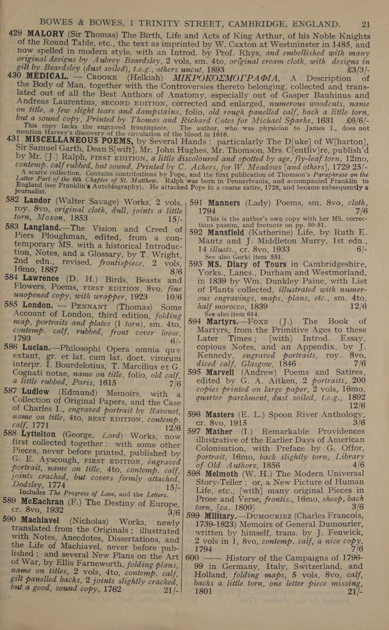 BOWES &amp; BOWES, 1 TRINITY STREET, CAMBRIDGE, ENGLAND. yh 429 MALORY (Sir Thomas) The Birth, Life and Acts of King Arthur, of his Noble Knights of the Round Table, etc., the text as imprinted by W. Caxton at Westminster in 1485, and now spelled in modern style, with an Introd. by Prof. Rhys, and embellished with many original designs by Aubrey Beardsley, 2 vols, sm. 4to, original cream cloth, with designs in gilt by Beardsley (dust soiled), t.e.g., others uncut, 1893 _ _ £3/3/- 430 MEDICAL. — Crooxr (Helkiah) MIKPOKOZMOLPAGIA, A_ Description of the Body of Man, together with the Controversies thereto belonging, collected and trans- lated out of all the Best Authors of Anatomy, especially out of Gasper Bauhinus and Andreas Laurentius, sEconD EDITION, corrected and enlarged, numerous woodcuts, name on title, a few slight tears and dampstains, folio, old rough panelled calf, back a little torn, but a sound copy, Printed by Thomas and Richard Cotes for Michael Sparke, 1631 £6/6/- This copy lacks the engraved frontispiece. The author, who was physician to James I., does not mention Harvey’s discovery of the circulation of the blood in 1616. , 431 MISCELLANEOUS POEMS, by Several Hands : particularly The D[uke] of Wiharton], Sir Samuel Garth, Dean S[wift], Mr. John Hughes, Mr. Thomson, Mrs. Cfentliv]re, publish’d by Mr. [J.] Ralph, rirst Ep1TIon, a little discoloured and spotted by age, fly-leaf torn, ree contemp. calf rubbed, but sound, Printed by C. Ackers, for W. Meadows [and others], 1729 25]- : a chien : Peon ’s Paraphrase on the A scarce collection. Contains contributions by Pope, and the first publication of Thomson’s Pe d Latter Part of the 6th Chapter of St. Matthew. Ralph was born in Pennsylvania, and accompanied E Vom ne England (see Franklin’s Autobiography). He attacked Pope in a coarse satire, 1728, and became subsequently journalist. 582 Landor (Walter Savage) Works, 2 vols, roy. 8vo, original cloth, dull, joints a little torn, Moxon, 1853 15/- 583 Langland.—The Vision and Creed of Piers Ploughman, edited, from a con- temporary MS. with a historical Introduc- tion, Notes, and a Glossary, by T. Wright, 2nd edn., revised, frontispiece, 2 vols, 16mo, 1887 8/6 584 Lawrence (D. H.) Birds, Beasts and Flowers, Poems, FIRST EDITION, 8vo, fine unopened copy, with wrapper, 1923 10/6 585 London. — Pennant (Thomas) Some Account of London, third edition, folding map, portraits and plates (1 torn), sm. 4to, contemp. calf, rubbed, front cover loose, 1793 6/- 586 Lucian.—Philosophi Opera omnia qu extant, gr. et lat. cum lat. doct. virorum interpr. I. Bourdelotius, T. Marcilius et G. Cognati notae, name on title, folio, old calf, a little rubbed, Paris, 1615 7/6 587 Ludlow (Edmund) Memoirs, with a Collection of Original Papers, and the Case of Charles I., engraved portrait by Ravenet, name on title, 4to, BEST EDITION, contemp. calf, 1771 12/6 588 Lyttelton (George, Lord) Works, now first collected together: with some other Pieces, never before printed, published by G. E. Ayscough, FIRST EDITION, engraved portrait, name on title, 4to, contemp. calf, joints cracked, but covers firmly attached, Dodsley, 1774 15/- Includes The Progress of Love, and the Letters. 589 McEachran (F.) The Destiny of Europe, cr. 8vo, 1932 3/6 590 Machiavel (Nicholas) Works, newly translated from the Originals ; illustrated with Notes, Anecdotes, Dissertations, and the Life of Machiavel, never before pub- lished ; and several New Plans on the Art of War, by Ellis Farneworth, folding plans, name on tttles, 2 vols, Ato, contemp. calf, gilt panelled backs, 2 joints slightly cracked, but a good, sound copy, 1762 21/- 591 Manners (Lady) Poems, sm. 8vo, ah eat is the author’s own copy with her MS. correc- tions passim, and footnote on pp. 50-51. 592 Mansfield (Katherine) Life, by Ruth E. Mantz and J. Middleton Murry, Ist edn., 14 zllusts., cr. 8vo, 1933 6/- See also Gorki item 551. | F 593 MS. Diary of Tours in Cambridgeshire, Yorks., Lancs., Durham and Westmorland, in 1839 by Wm. Dunkley Paine, with List of Plants collected, illustrated with numer- ous engravings, maps, plans, etc., sm. 4to, half morocco, 1839 12/6 See also item 614. ; 594 Martyrs.——Foxe (J.) The Book of Martyrs, from the Primitive Ages to these Later Times; [with] Introd. Essay, copious Notes, and an Appendix, by: Kennedy, engraved portraits, roy. 8vo, diced calf, Glasgow, 1846 7/6 595 Marvell (Andrew) Poems and Satires, edited by G. A. Aitken, 2 portraits, 200 copies printed on large paper, 2 vols, 16mo, quarter parchment, dust soiled, t.c.g., 116 596 Masters (E. L.) Spoon River Anthology, cr. Svo, 1915 3/6 597 Mather (I.) Remarkable Providences illustrative of the Earlier Days of American Colonisation, with Preface by G. Offor, portrait, 16mo, back slightly torn, Library of Old Authors, 1856 Loh 415 598 Melmoth (W. H.) The Modern Universal Story-Teller ; or, a New Picture of Human Life, etc., [with] many original Pieces in Prose and Verse, frontis., 16mo, sheep, back torn, [ca. 1800] 3/6 599 Military. —Dumourt«z (Charles Francois, 1739-1823) Memoirs of General Dumourier, written by himself, trans. by J. Fenwick, 2 vols in 1, 8vo, contemp. calf, a nice copy, 1794 7/6 600 ——— History of the Campaigns of 1796- 99 in Germany, Italy, Switzerland, and Holland, folding maps, 5 vols, 8vo, calf, backs a little torn, one letter piece missing, 1801 — 21/-             