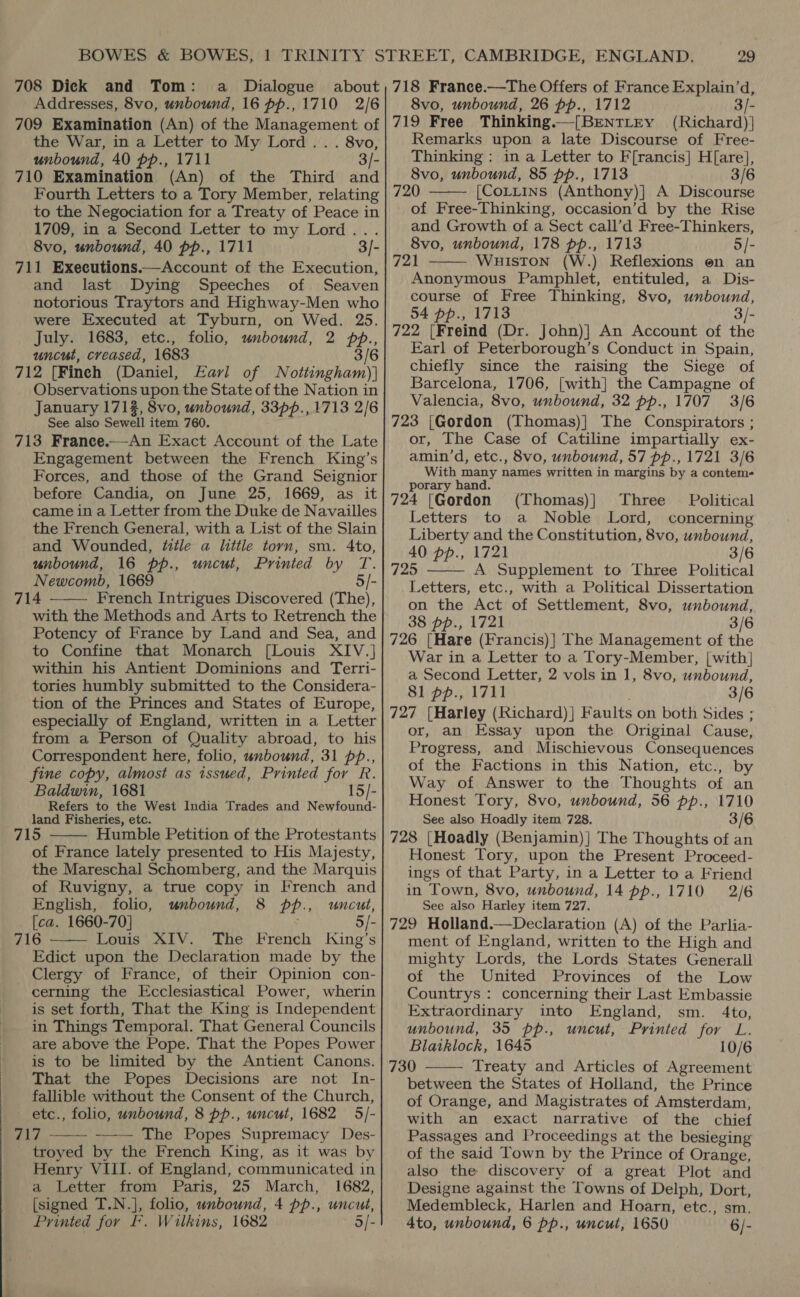 Addresses, 8vo, unbound, 16 pp., 1710 2/6 709 Examination (An) of the Management of the War, in a Letter to My Lord .. . 8vo, unbound, 40 pp., 1711 3/- 710 Examination (An) of the Third and Fourth Letters to a Tory Member, relating to the Negociation for a Treaty of Peace in 1709, in a Second Letter to my Lord... 8vo, unbound, 40 pp., 1711 3/- 711 Executions.—Account of the Execution, and last Dying Speeches of Seaven notorious Traytors and Highway-Men who were Executed at Tyburn, on Wed. 25. July. 1683, etc., folio, unbound, 2 PP. uncut, creased, 1683 712 [Finch (Daniel, Earl of N bea Observations upon the State of the Nation in January 171%, 8vo, unbound, 33pp., 1713 2/6 _ See also Sewell item 760. 713 Franee.—An Exact Account of the Late Engagement between the French King’s Forces, and those of the Grand Seignior before Candia, on June 25, 1669, as it came in a Letter from the Duke de Navailles the French General, with a List of the Slain and Wounded, fitle a little torn, sm. 4to, unbound, 16 pp., uncut, Printed by T. Newcomb, 1669 5/- 714 French Intrigues Discovered (The), with the Methods and Arts to Retrench the Potency of France by Land and Sea, and to Confine that Monarch [Louis XIV.] within his Antient Dominions and Terri- tories humbly submitted to the Considera- tion of the Princes and States of Europe, especially of England, written in a Letter from a Person of Quality abroad, to his Correspondent here, folio, unbound, 31 pp., fine copy, almost as issued, Printed for R. Baldwin, 1681 15/- Refers to the West India Trades and Newfound- land Fisheries, etc. 715 Humble Petition of the Protestants of France lately presented to His Majesty, the Mareschal Schomberg, and the Marquis of Ruvigny, a true copy in French and English, folio, unbound, 8 PP, uncut, [ca. 1660-70] 716 Louis XIV. The French igiaes S Edict upon the Declaration made by the Clergy of France, of their Opinion con- cerning the Ecclesiastical Power, wherin is set forth, That the King is Independent in Things Temporal. That General Councils are above the Pope. That the Popes Power is to be limited by the Antient Canons. That the Popes Decisions are not In- fallible without the Consent of the Church, etc., folio, unbound, 8 pp., uncut, 1682 5/- 717 The Popes Supremacy Des- troyed by the French King, as it was by Henry VIII. of England, communicated in a Letter from Paris, 25 March, 1682, [signed T.N.], folio, unbound, 4 pp., uncut, Printed for FF. W ilkins, 1682 5/-      29 8vo, unbound, 26 pp., 1712 3/- 719 Free Thinking.—[BENTLEY (Richard) Remarks upon a late Discourse of Free- Thinking : in a Letter to F[rancis] H[are], 8vo, unbound, 85 pp., 1713 3/6 720 [CoLttins (Anthony)}] A Discourse of Free-Thinking, occasion’d by the Rise and Growth of a Sect call’d Free-Thinkers, 8vo, unbound, 178 pp., 1713 5/- 721 Wuiston (W.) Reflexions en an Anonymous Pamphlet, entituled, a Dis- course of Free Thinking, 8vo, unbound, 54 pp., 1713 722 [Freind (Dr. John)] An Account of the Earl of Peterborough’s Conduct in Spain, chiefly since the raising the Siege of Barcelona, 1706, [with] the Campagne of Valencia, 8vo, unbound, 32 pp., 1707 3/6 723 [Gordon (Thomas)] The Conspirators ; or, The Case of Catiline impartially ex- amin’d, etc., 8vo, unbound, 57 pp., 1721 3/6 With many names written in margins by a conteme   porary hand. 724 [Gordon (Thomas)} Three Political Letters to a Noble Lord, concerning Liberty and the Constitution, 8vo, unbound, 40 pp., 1721 3/6 725 A Supplement to Three Political Letters, etc., with a Political Dissertation on the Act of Settlement, 8vo, unbound, 38 pp., 1721 3/6 726 [Hare (Francis)] The Management of the War in a Letter to a Tory-Member, [with] a Second Letter, 2 vols in 1, 8vo, unbound, 81 pp., 1711 3/6 727 {Harley (Richard) ] F aults on both Sides ; or, an Essay upon the Original Cause, Progress, and Mischievous Consequences of the Factions in this Nation, etc., by Way of Answer to the Thoughts of an Honest Tory, 8vo, unbound, 56 pp., 1710 See also Hoadly item 728. 3/6 728 [Hoadly (Benjamin)| The Thoughts of an Honest Tory, upon the Present Proceed- ings of that Party, in a Letter to a Friend in Town, 8vo, unbound, 14 pp., 1710 2/6 See also Harley item 727. 729 Holland.—Declaration (A) of the Parlia- ment of England, written to the High and mighty Lords, the Lords States Generall of the United Provinces of the Low Countrys : concerning their Last Embassie Extraordinary into England, sm. 4to, unbound, 35 pp., uncut, Printed for L. Blatklock, 1645 10/6 730 Treaty and Articles of Agreement between the States of Holland, the Prince of Orange, and Magistrates of Amsterdam, with an exact narrative of the chief Passages and Proceedings at the besieging of the said Town by the Prince of Orange, also the discovery of a great Plot and Designe against the Towns of Delph, Dort, Medembleck, Harlen and Hoarn, etc., sm. 4to, unbound, 6 pp., uncut, 1650 6/-  