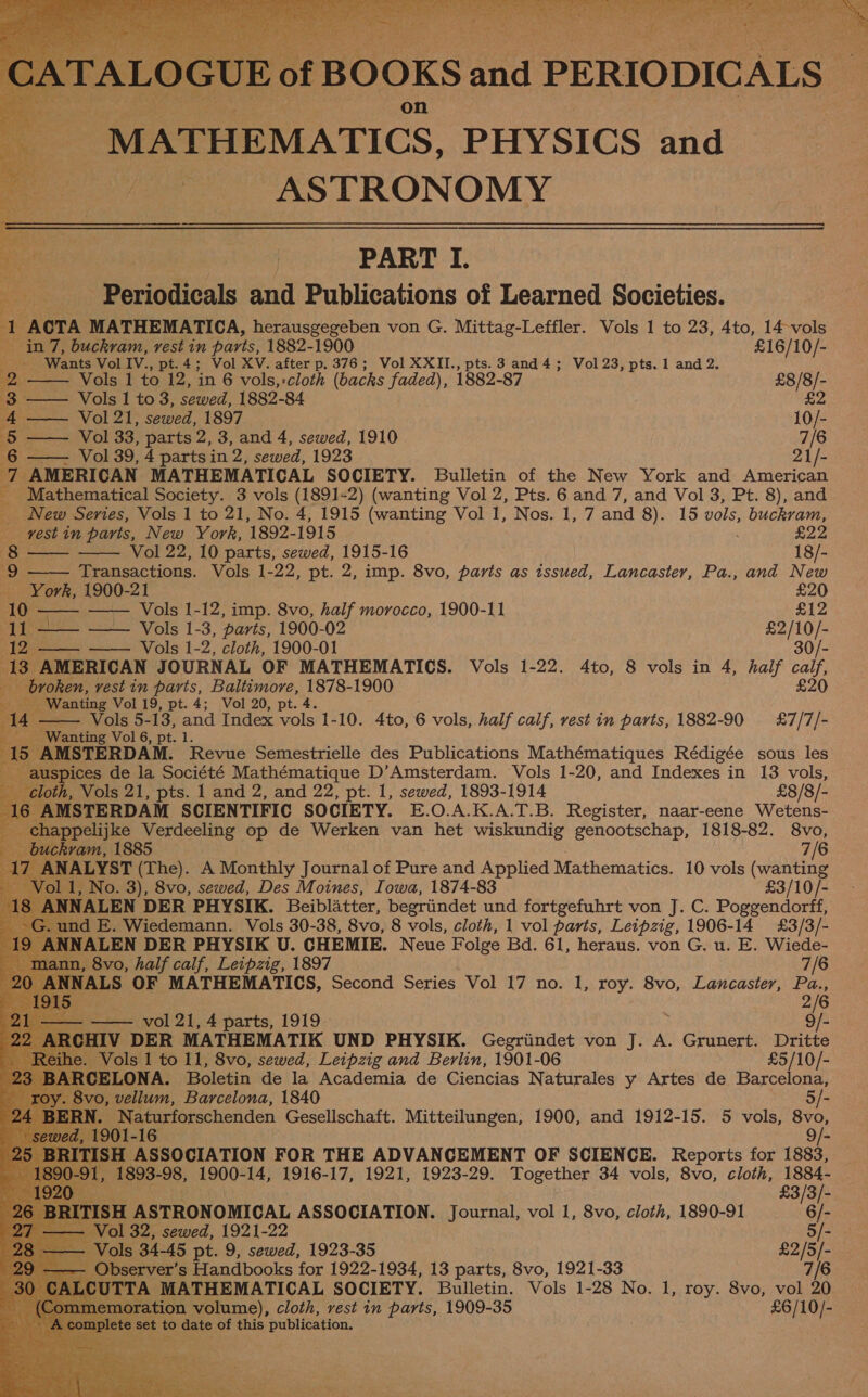  MATHEMATICS, PHYSICS and ss ASTRONOMY  a PART I. Bens Periodicals and Publications of Learned Societies. 1 ACTA MATHEMATICA, herausgegeben von G. Mittag-Leffler. Vols 1 to 23, 4to, 14 vols e. ‘&lt;      in 7, buckram, rest in parts, 1882-1900 £16/10/- Wants Vol IV., pt.4; Vol XV. after p. 376; Vol XXII., pts. 3 and 4; Vol 23, pts. 1 and 2. ae Vols 1 to 12, in 6 vols,-cloth (backs faded), 1882-87 £8/8/- 3, Vols | to 3, sewed, 1882-84 £2 4 Vol 21, sewed, 1897 10/- 5 Vol 33, parts 2, 3, and 4, sewed, 1910 7/6 6 Vol 39, 4 parts in 2, sewed, 1923 21/- pe AMERICAN MATHEMATICAL SOCIETY. Bulletin of the New York and American _ Mathematical Society. 3 vols (1891-2) (wanting Vol 2, Pts. 6 and 7, and Vol 3, Pt. 8), and New Series, Vols 1 to 21, No. 4, 1915 (wanting Vol 1, Nos. 1, 7 and 8). 15 vols, buckram,     rest in parts, New York, 1892- 1915 £22 wane Vol 22, 10 parts, sewed, 1915-16 18/- 9 Transactions. Vols 1-22, pt. 2, imp. 8vo, parts as issued, Lancaster, Pa., and New York, 1900-21 £20 10 —— —— Vols 1-12, imp. 8vo, half morocco, 1900-11 £12 i tye tee Vols 1-3, parts, 1900-02 £2/10/- 12 —— Vols 1-2, cloth, 1900-01 30/- 13, AMERICAN JOURNAL OF MATHEMATICS. Vols 1-22. 4to, 8 vols in 4, half calf,      broken, rest in parts, arene Ua 1900 £20 Ruy Wanting Vol 19, pt. 4; Vol 20, 4 —— Vols 5-13, and Index oo 1-10. 4to, 6 vols, half calf, vest in parts, 1882-90 £&amp;7/7/- Wanting Vol 6, pt. a. AMSTERDAM. ee Semestrielle des Publications Mathématiques Rédigée sous les pices de la Société Mathématique D’Amsterdam. Vols 1-20, and Indexes in 13 vols, h, Vols 21, pts. 1 and 2, and 22, pt. 1, sewed, 1893-1914 £8/8/- AMSTERDAM SCIENTIFIC SOCIETY. E.O.A.K.A.T.B. Register, naar-eene Wetens- ppelijke Verdeeling op de Werken van het wiskundig genootschap, 1818-82. 8vo,           kram, 1885 7/6 NALYST (The). A Monthly Journal of Pure and Applied Mathematics. 10 vols (wanting | 1, No. 3), 8vo, sewed, Des Moines, Iowa, 1874-83 £3/10/- NALEN DER PHYSIK. Beiblatter, begriindet und fortgefuhrt von J. C. Poggendorff, nd E. Wiedemann. Vols 30-38, 8vo, 8 vols, cloth, 1 vol parts, Leipzig, 1906-14 £3/3/- ) ANNALEN DER PHYSIK U. CHEMIE. Neue Folge Bd. 61, heraus. von G. u. E. Wiede-  1, 8vo, half calf, Leipzig, 1897 7/6 NALS OF MATHEMATICS, Second Series Vol 17 no. 1, roy. 8vo, Lancaster, Pa., . 2/6 — vol 21, 4 parts, 1919 i 9/- ‘CHIV DER MATHEMATIK UND PHYSIK. Gegriindet von J. A. Grunert. Dritte 4 _ Vols 1 to 11, 8vo, sewed, Leipzig and Berlin, 1901-06 bebe ts eis ASSOCIATION FOR THE ADVANCEMENT OF SCIENCE. Reports for 1883, 1, 1893-98, 1900- 14, 1916-17, 1921, 1923-29. Together 34 vols, 8vo, cloth, Sah £3/3/- ITISH ASTRONOMICAL ASSOCIATION. Journal, vol 1, 8vo, cloth, 1890-91 6/- Vol 32, sewed, 1921-22 5/- — Vols 34-45 pt. 9, sewed, 1923-35 ee — Observer’s Handbooks for 1922-1934, 13 parts, 8vo, 1921-33 LCUTTA MATHEMATICAL SOCIETY. Bulletin. Vols 1-28 No. 1, roy. 8vo, vol ie moration volume), cloth, vest in parts, 1909-35 £6/10/- ete set 10 date of this publication.