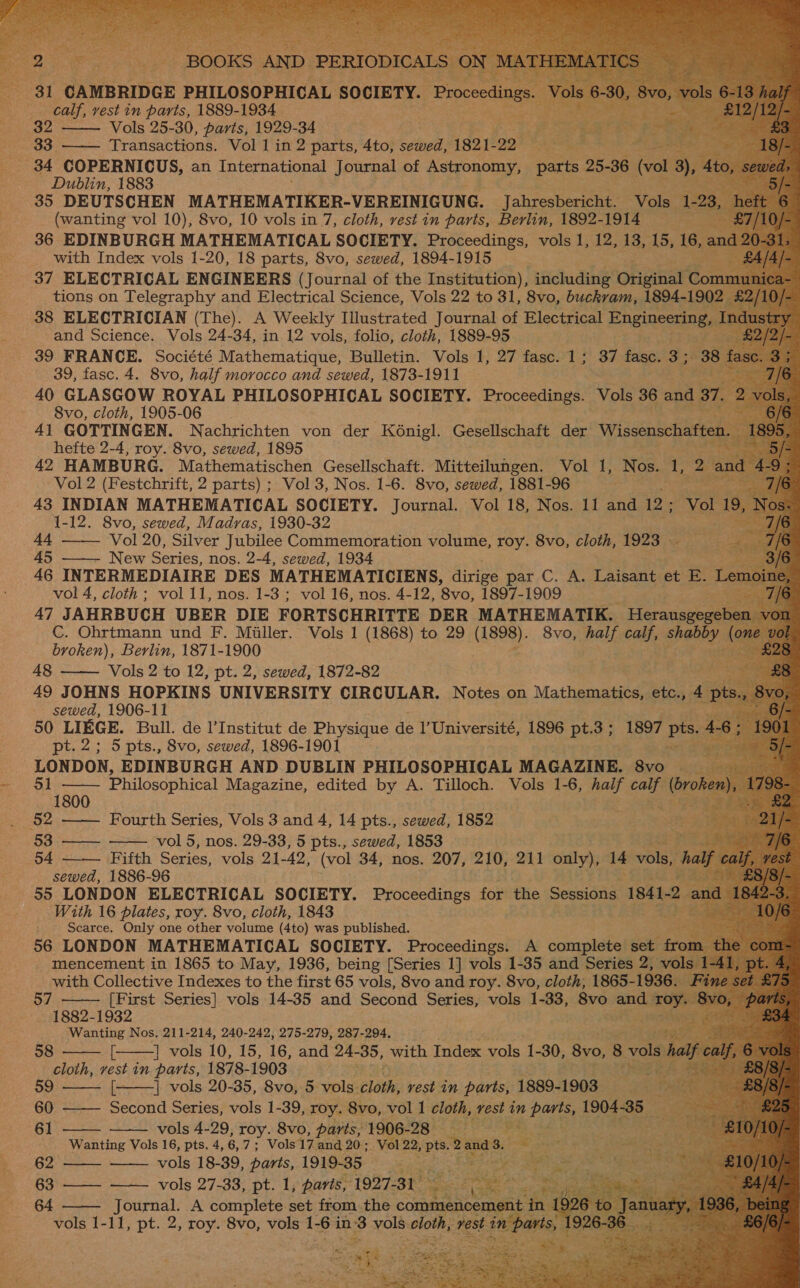                                  OOKS “AND 31 CAMBRIDGE PHILOSOPHICAL SOCIETY. Proceeding &lt; calf, vest in parts, 1889-1934 32 Vols 25-30, parts, 1929-34 3 : FN Me: 33. Transactions. Vol 1 in 2 parts, 4to, sewed, 1821- 22 ee to Ae _ 34 COPERNICUS, an International Journal of Astronomy, parts 25-36 (vol 3), At 4 Dublin, 1883 35 DEUTSCHEN MATHEMATIKER-VEREINIGUNG. Jahresbericht. Vols 1. (wanting vol 10), 8vo, 10 vols in 7, cloth, vest in parts, Berlin, 1892- 1914 ne   _ with Index vols 1-20, 18 parts, 8vo, sewed, 1894- 1915 37 ELECTRICAL ENGINEERS ours of the Institution), including Original ¢ ton mmui 38 ELECTRICIAN (The). A Weekly fuusea ted Journal of Electrical Engineering, I Indus and Science, Vols 24-34, in 12 vols, folio, cloth, 1889-95 39 FRANCE. Société Mathematique, Bulletin. Vols 1, 27 fasc. 1; 37 fasc. 3; 38 39, fasc. 4. 8vo, half morocco and sewed, 1873-1911 at 40 GLASGOW ROYAL PHILOSOPHICAL SOCIETY. Proceedings. Vols 36 and 37. 8vo, cloth, 1905-06 * 41 GOTTINGEN. Nachrichten von der K6nigl. Gesellschaft der Wissenschaften, 18 hefte 2-4, roy. 8vo, sewed, 1895 42 HAMBURG. Mathematischen Gesellschatt. Mitteilungen. Vol 1, Nos. se 2 fag Vol 2 (Festchrift, 2 parts) ; Vol 3, Nos. 1-6. 8vo, sewed, 1881-96 “ 43 INDIAN MATHEMATICAL SOCIETY. Journal. Vol 18, Nos. 11 and aay Vol 19,1 1-12. 8vo, sewed, Madras, 1930-32 i 44 —— Vol 20, Silver Jubilee Commemoration volume, roy. 8vo, cloth, 1923 - 45 ——- New Series, nos. 2-4, sewed, 1934 a 46 INTERMEDIAIRE DES MATHEMATICIENS, dirige par C. A. Laisant et L vol 4, cloth; vol 11, nos. 1-3 ; vol 16, nos. 4-12, ‘8vo, 1897-1909 | C. Ohrtmann und F. Miller. Vols 1 (1868) to 29 Maney) 8vo, half calf, shay on broken), Berlin, 1871-1900 ¢ , ar  48 Vols 2 to 12, pt. 2, sewed, 1872-82 . . 49 JOHNS HOPKINS UNIVERSITY CIRCULAR. Notes on Mathensmiseet etcy 4 sewed, 1906-11 1a 50 LIEGE. Bull. de I’Institut de Physique de I’ Université, 1896 pt.3 ; 1897 pts pt. 2; 5 pts., 8vo, sewed, 1896-1901 ake LONDON, EDINBURGH AND DUBLIN PHILOSOPHICAL MAGAZINE. 8vo 51 —— Philosophical Magazine, edited by A. Tilloch. Vols 1-6, half pails ifnot ;    1800 (52 Fourth Series, Vols 3 and 4, 14 pts., sewed, 1852 wy 53 —— vol 5, nos. 29-33, 5 pts., sewed, 1853 4 54 Fifth Series, vols 21-42, (vol 34, nos. 207, 210, 211 only), 14 vols, h sewed, 1886-96 . 55 LONDON ELECTRICAL SOCIETY. Proceedings for the Sessions. 1841-2 With 16 plates, roy. 8vo, cloth, 1843 At Scarce. Only one other volume (4to) was published. ae 56 LONDON MATHEMATICAL SOCIETY. Proceedings. A complete set fr m2 mencement in 1865 to May, 1936, being [Series 1] vols 1-35 and Series 2, v with Collective Indexes to the first 65 vols, 8vo and roy. 8vo, cloth, 1865- 1936. [First Series] vols 14-35 and Second Series, vols 1-33, 8vo ooo: 1882-1932 Wanting Nos, 211-214, 240-242, 275-279, 287-294. | vols 10, 15, 16, and 24- “35, with Index vols 1-30, 8vo, 8 vols cloth, vest in parts, 1878-1903 eees 57  58             59 [——] vols 20-35, 8vo, 5 vols. cloth, vest in parts, 1889-1903 60 Second Series, vols 1-39, roy. 8vo, vol 1 cloth, rest in pa 1904-35 61 vols 4-29, roy. 8vo, parts, 1906-28 = = Wanting Vols 16, pts, 4, 6, RS Vols 17 and 20; _Vol 22, pts. Banas. ot a cere 62 vols 18-39, parts, 1919-35 Pee Salon hese ~ 63 —— vols 27-33, pt. 1, paris, 1927-31 sae 64 Journal. A complete set from the comm in