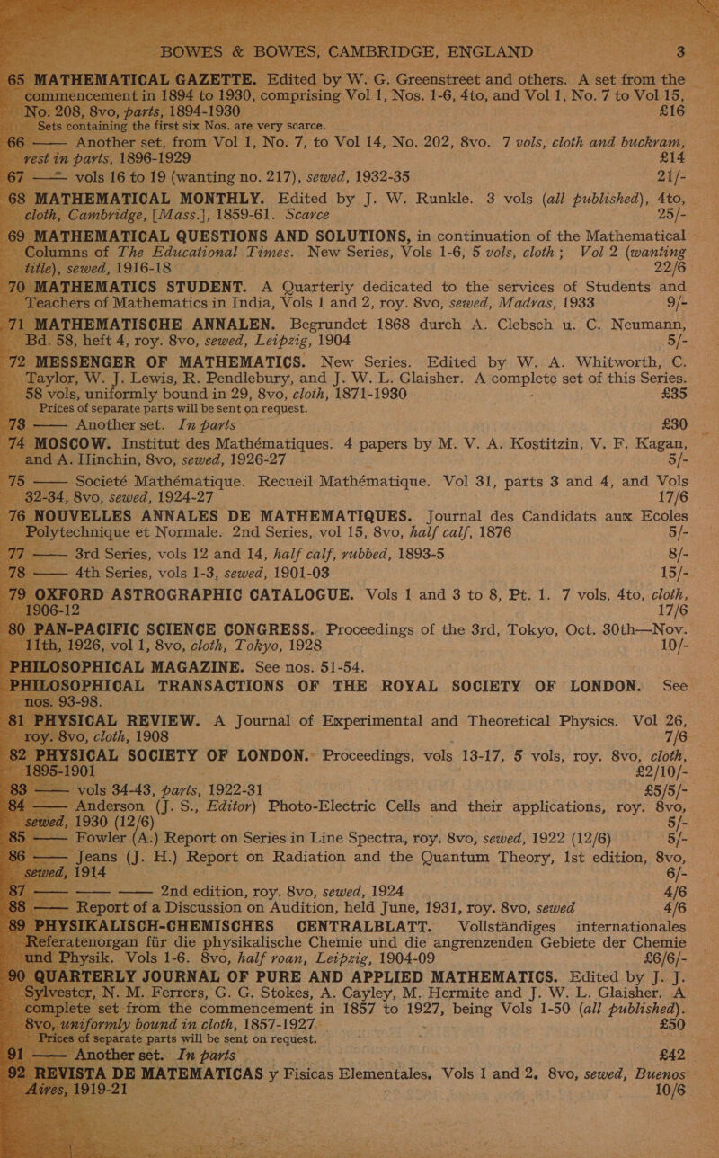                        ae of The Pe uensien! Times. New sags Vols 1-6, 5 vols, cloth; Vol 2 aed sewed, 1916-18 2216 THEMATICS STUDENT. A Quarterly dedicated to the services of Students and feachers of Mathematics in India, Vols | and 2, roy. 8vo, sewed, Madras, 1933 9/- ATHEMATISCHE ANNALEN. Begrundet 1868 durch A. Clebsch u. C. Neumann, 58, heft 4, roy. 8vo, sewed, Leipzig, 1904 5/- MESSENGER OF MATHEMATICS. New Series. Edited a W. A. Whitworth, C. Taylor, W. J. Lewis, R. Pendlebury, and J. W. L. Glaisher. A comapley set of this Series. 8 vols, uniformly bound in 29, 8vo, cloth, 1871-1930 £35 Prices of separate parts will be sent on request. — Another set. In paris £30 OSCOW. Institut des Ree gas 4 papers by M. V. A. Kostitzin, V. F. Kagan, nd A. Hinchin, 8vo, sewed, 1926-27 5/- —— Societé Mathématique. Recueil Mathématique. Vol 31, parts 3 and 4, and Vols 32-34, 8vo, sewed, 1924-27 17/6 IOUVELLES ANNALES DE MATHEMATIQUES. Journal des Candidats aux Ecoles Polytechnique et Normale. 2nd Series, vol 15, 8vo, half calf, 1876 5/- Bite Series, vols 12 and 14, half calf, rubbed, 1893-5 8/- Ath Series, vols 1-3, sewed, 1901-03 15/- XFORD ASTROGRAPHIC CATALOGUE. Vols 1 and 3 to 8, Pt. 1. 7 vols, 4to, 6 -12 7/6 ae vol 1, 8vo, cloth, Tokyo, 1928 10/- ILOSOPHICAL TRANSACTIONS OF THE ROYAL SOCIETY OF LONDON. See -98. ICAL REVIEW. A Journal of Eggs hg: and Theoretical Physics. Vol 26, : vo, cloth, 1908 7/6  ala SOCIETY OF LONDON.: procecemes) vols 13- 17, 5 vols, roy. 8vo, cloth, £2/10/- Vv oe 34-43, base 1922-31 £5/5/- Anderson (J. S., Editor) Photo-Electric Cells and their applications, roy. ay i) ‘oO A.) Report on Series in Line Spectra, roy. 8vo, sewed, 1922 (12/6) Bi me ya Ef.) Report on Radiation and the Quantum Theory, Ist edition, 8vo, 914 6/- - 2nd edition, roy. 8vo, sewed, 1924 4/6 eport of a Discussion on Audition, held June, 1931, roy. 8vo, sewed 4/6 YSIKALISCH-CHEMISCHES CENTRALBLATT. Vollstandiges internationales atenorgan fir die physikalische Chemie und die angrenzenden Gebiete der Chemie sik. Vols 1-6. 8vo, half roan, Leipzig, 1904-09 £6/6/- T RLY JOURNAL OF PURE AND APPLIED MATHEMATICS. Edited by J. J. et from the OR toa ad in 1857 to 1927, being Vols 1-50 (all Beciiotle TCAs y Fisicas Elementales. Vols 1 and 2. 8vo, sewed, Buenos x = 10/6  