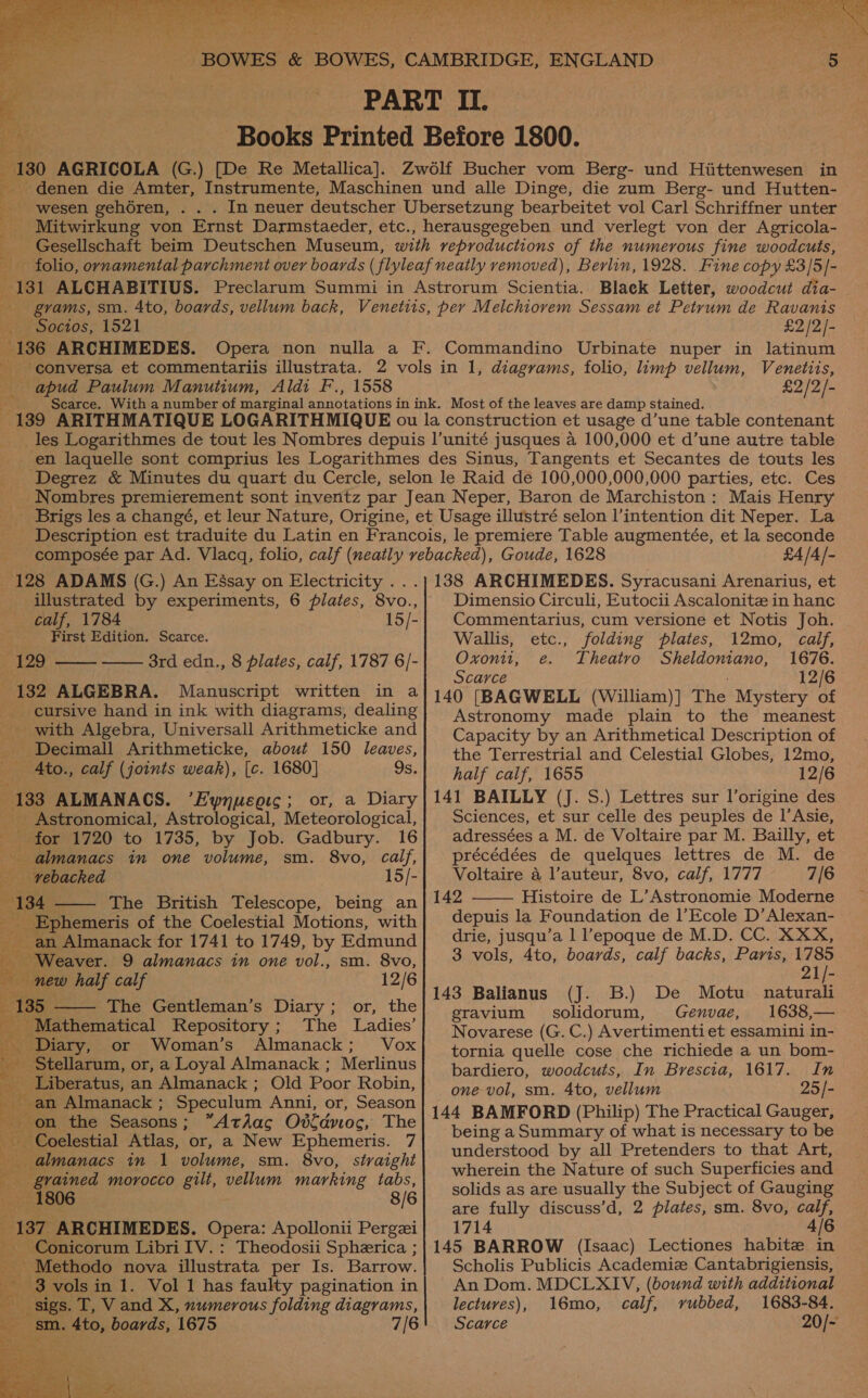    cy __-wesen gehoren, pares Sp iia i eck get nits Nie Socios, 1521 £2/2/-   apud Paulum Manutium, Aldi F., 1558 £2/2/- 128 ADAMS (G.) An Eésay on Electricity . illustrated by experiments, 6 plates, 8vo., calf, 1784 15/- First Edition. Scarce. 429 8rd edn., 8 plates, calf, 1787 6]- 182 ALGEBRA. Manuscript written in a _ cursive hand in ink with diagrams, dealing _ with Algebra, Universall Arithmeticke and Decimall Arithmeticke, about 150 leaves, Ato., calf (joints weak), [c. 1680] 9s. 133 ALMANACS. “Fynucgic; or, a Diary _ Astronomical, Astrological, Meteorological, ; for 1720 to 1735, by Job. Gadbury. 16 i almanacs in one volume, sm. 8vo, fee _ vebacked 15/- 134 - The British Telescope, being an au _Ephemeris of the Coelestial Motions, with an Almanack for 1741 to 1749, by Edmund Z - Weaver. 9 almanacs in one vol., sm. 8vo, new half calf 12/6 E 135 The Gentleman’s Diary; or, the Mathematical Repository; The Ladies’ ‘< ‘Diary, or Woman’s Almanack; Vox Stellarum, or, a Loyal Almanack ; Merlinus _ Liberatus, an Almanack ; Old Poor Robin, ‘it -an Almanack ; Speculum Anni, or, Season jon the Seasons ; *Athac Ostdnoc, The oh Coelestial Atlas, or, a New Ephemeris. 7 th almanacs in 1 volume, sm. 8vo, straight ig grained morocco gilt, vellum marking tabs, ; _ 1806 8/6      _ 187 ARCHIMEDES. Opera: Apollonii Pergzi ~ Conicorum Libri IV.: Theodosii Spherica ; _ Methodo nova illustrata per Is. Barrow. _ 3 vols in 1. Vol 1 has faulty pagination in sigs. T, V and X, numerous folding diagrams, ae ge Ato, boards, 1675 7/6  £4/4/- 138 ARCHIMEDES. Syracusani Arenarius, et Dimensio Circuli, Eutocii Ascalonitz in hanc Commentarius, cum versione et Notis Joh. Wallis, etc., folding plates, 12mo, calf, Oxonii, e. Theatro Sheldoniano, 1676. Scarce 12/6 140 [BAGWELL (William)] ie Mystery of Astronomy made plain to the meanest Capacity by an Arithmetical Description of the Terrestrial and Celestial Globes, 12mo, half calf, 1655 12/6 141 BAILLY (J. S.) Lettres sur l’origine des Sciences, et sur celle des peuples de 1’Asie, adressées a M. de Voltaire par M. Bailly, et précédées de quelques lettres de M. de Voltaire 4 l’auteur, 8vo, calf, 1777 7/6 142 Histoire de L’Astronomie Moderne depuis la Foundation de l’Ecole D’Alexan- drie, jusqu’a 1 l’epoque de M.D. CC. XXX, 3 vols, 4to, boards, calf backs, Paris, 1785  21/- 143 Balianus (J. B.) De Motu naturali gravium solidorum, Genvae, 1638,— Novarese (G. C.) Avertimentiet essamini in- tornia quelle cose che richiede a un bom- bardiero, woodcuts, In Brescia, 1617. In one vol, sm. 4to, vellum 25/- 144 BAMFORD (Philip) The Practical Gauger, being aSummary of what is necessary to be understood by all Pretenders to that Art, wherein the Nature of such Superficies and solids as are usually the Subject of Gauging are fully discuss’d, 2 plates, sm. 8vo, calf, 1714 4/6 145 BARROW (Isaac) Lectiones habite in Scholis Publicis Academiz Cantabrigiensis, An Dom. MDCLXIV, (bound with additional lectuves), 16mo, calf, rubbed, 1683-84. Scarce 20/-  
