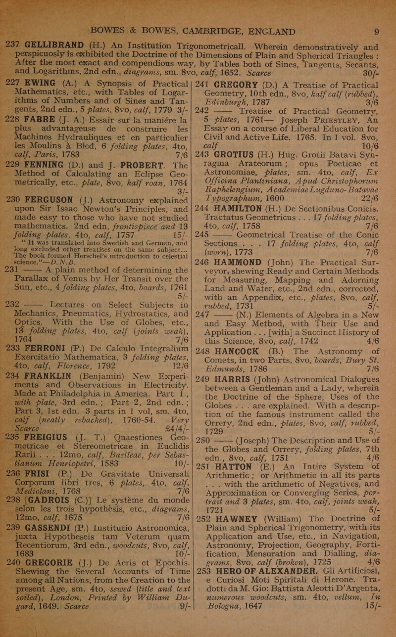                           EWING (A.) A Synopsis of Practical [athematics, etc., with Tables of Logar- thms of Numbers and of Sines and Tan- _ gents, 2nd edn., 5 plates, 8vo, calf, 1779 3/- : 28 FABRE (J. A.) Essair sur la maniére la plus” advantageuse de construire les Machines Hydrauliques et en particulier les ; Moulins 4 Bled, 6 folding plates, Ato, alf, Paris, 1783 7/6 9 FENNING (D.) and J. PROBERT. The thod of Calculating an Eclipse Geo- eae eoenily, etc., plate, 8vo, half roan, 1764 30 FERGUSON (J.) Astronomy explained pon Sir Isaac Newton’s Principles, and made easy to those who have not studied - Mathematics. 2nd edn, frontispiece and 13 ‘olding plates, 4to, calf, 1757 15/- “It was translated into Swedish and German, and ong excluded other treatises on the same subject... ‘he book formed Herschel’s introduction to celestial i - A plain method of determining the ie of Venus by Her Transit over the un, etc., 4 folding plates, 4to, boards, ie) Lectures: on Select PN ae in Brartec Pneumatics, Hydrostatics, and . With the Use of Globes, etc., folding plates, 4to, calf (joints weak), | 7/6 (P.) De Calculo Integralium -citatio Mathematica, 3 folding is ae _ Ato, calf, Flovence, 1792 12/6 2 FRANKLIN: (Benjamin) New Experi- nent ts and Observations in Electricity. ade ; at Philadelphia in America. Part [., 3 plate, -3rd_edn.; Part 2, 2nd edn. ; 3, Ist edn. 3 parts in | vol, sm. 4to, _ (neatly vebacked), 1760-54. — Very Ce» £4/4/- [ tT n Ld Quaestiones Geo- ae et Stereometricae. in Euclidis 12mo, calf, Basileae, per Sebas- ssnliie 1583 10/- FRISI (P.) De Gravitate Universali ns libri tres, 6 plates, Ato, calf, lant, 1768 7/6 [' DROIS (C.)] Le systéme du monde les trois hypothésis, etc., diagvams, a 1675 7/6 - the Several Accounts of Time ll Nations, from the Creation to the Age, sm. 4to, sewed (title and text es Printed by William es : 9    30/- 241 GREGORY (D.) A Treatise of Practical Geometry, 10th edn., 8vo, half calf eco Gk Edinburgh, 1787 3/6 242 Treatise of Practical Geometry, 5 plates, 1761— Joseph Prrestrey, An Essay on a course of Liberal Education for Civil and Active Life. 1765. In 1 vol. 8vo, cal 10/6 243 GROTIUS (H.) Hug. Grotii Batavi Syn- ragma Arateorum; opus Poeticae et Astronomiae, plates, sm. Ato, calf, Ex Officina Plantiniana, Apud Christophorum Raphelengium, Academiae Lugduno- Batavae  Typographum, 1600 22/6 244 HAMILTON (H.) De Sectionibus Conicis. Tractatus Geometricus . . . 17 folding plates, 4to, calf, 1758 7/6 245 Geometrical Treatise of the Conic — Sections . . . 17 folding plates, Ato, calf (worn), 1773 7/6 246 HAMMOND (John) The Practical Sur- veyor, shewing Ready and Certain Methods for Measuring, Mapping and Adorning Land and Water, etc., 2nd edn., corrected, with an Appendix, etc., plates, 8vo, calf, vubbed, 1731 5/- 247 (N.) Elements of Algebra in a New and Easy Method, with Their Use and Application .. . [with] a Succinct History of this Science, 8vo, calf, 1742 4/6 248 HANCOCK (B.) The Astronomy of Comets, in two Parts, 8vo, boards, Bury St. Edmunds, 1786 7/6 249 HARRIS (John) Astronomical Dialogues between a Gentleman and a Lady, wherein the Doctrine of the Sphere, Uses of the Globes . . . are explained. With a descrip- tion of the famous instrument called the Orrery, 2nd edn., plates, 8vo, calf, rubbed, 1729 5/- 250 —-— (Joseph) The Description and Use of the Globes and Orrery, folding plates, 7th edn., 8vo, calf, 1751 4/6 251 HATTON (E.) An Intire System of Arithmetic ; or Arithmetic in all its parts . with the arithmetic of Negatives, and Approximation or Converging Series, por- tvait and 3 plates, sm. 4to, calf, joints weak, 1721 252 HAWNEY (William) The Doctrine at   Application and Use, etc., in Navigation, Astronomy, Projection, Geography, Forti- fication, Mensuration and Dialling, dza- gvams, 8vo, calf (broken), 1725 4/6. 253 HERO OF ALEXANDER. Gli Artificiosi, e Curiosi Moti Spiritali di Herone. Tra- dotti da M. Gio: Battista Aleotti D’Argenta, numerous woodcuts, sm. 4to, vellum, In Bologna, 1647