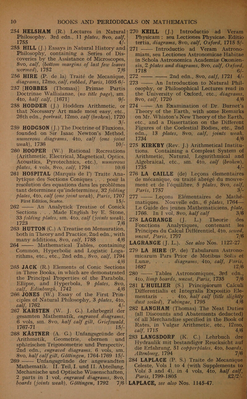  (R.) Lectures Philosophy. 3rd edn., 11 plates, 8vo, calf, 1755 | 4} 255 HILL (J.) Essays in Natural History and Philosophy, containing a Series of Dis- coveries by the Assistance of Microscopes, 8vo, calf, (bottom margins of last ee leaves _ wormed), 1752 7/6 256 HIRE (P. de la) Traité de Miecaine diagrams, 12mo, calf, rubbed, Paris, 1695 6/- 257 [HOBBES (Thomas)] Primae Partis Doctrinae Wallisianae, (no title page), sm Ato, half calf, [1671] 9/- 258 HODDER (J.) Hodders Arithmetic, or that Necessary Art made most easy, etc., 26th edn., portvait, 12mo, calf (bvoken), 1720 3 259 HODGSON (J.) The Doctrine of Fluxions, founded on Sir Isaac Newton’s Method, numerous diagrams, Ato, calf (one joint weak), 1736 10/- 260 HOOPER (W.) Rational Recreations (Arithmetic, Electrical, Magnetical, Optics, Acoustics, Pyrotechnics, etc.), numerous plates, 4 vols, 8vo, calf, 1794 10/6 261 HOSPITAL (Marquis de 1’) Traite Ana- lytique des Sections Coniques . . . pour la resolution des equations dans les problémes tant determinez qu’indeterminez, 32 folding plates, 4to, calf (one joint weak), Paris, 1707 First Edition, Scarce. 15/- 262 An Analytick Treatise of Conick Sections . . . Made English by E. Stone, 33 folding plates, sm. 4to, calf (joints weak), 1723 6 263 HUTTON (C.) A Treatise on ee both in Theory and Practice, 2nd edn., with many additions, 8vo, calf, 1788 4/6 264 Mathematical Tables, containing Common, Hyperbolic and Logistic Loga- rithms, etc., etc., 2nd edn., 8vo, calf, 1794 4/6 265 JACK (R.) Elements of Conic rei in Three Books, in which are demonstrated the Principal Properties of the Parabola, Ellipse, and Hyperbola, 9 plates, 8vo, calf, Edinburgh, 1742 4/6 266 JONES (W.) Essay of the First Prin- ciples of Natural Philosophy, 3 pilates, 4to, calf, 1762 4 267 KARSTEN (W. J. gesamten Mathematik, engraved diagrams, 6 vols, sm. 8vo, half calf gilt, Griefswald, 1767-71 15/- 268 KASTNER (A. G.) Unfangsgriinde der Arithmetik, Geometrie, ebernen und spharischen Trigonometrie und Perspectiv, 2nd edn., engraved diagrams, 6 vols, sm. 8vo, half calf gilt, Gottingen, 1764-1769 15/- 269 Unfangsgriinde der angewandten Mathematik. II. Teil, I. und II. Abteilung,    2 parts in 1 vol, engraved diagrams, 8vo, boards ( joints weak), Géttingen, 1792                            270 KEILL (J) Introd ctio. 2 ete oes seu Lectiones cons 271 miam, seu Lectiones Astranommea in Schola Astronomica Academie O oe 2 plates and diagrams, 8vo, calf, 0: 1718 272 ——- —— 2nd edn., 8vo, calf, 1721 273 An Introduction to Natural | osophy, or Philosophical Lectures rea the University of Oxford, etc., bet 8vo, calf, 1720 274 An Examination of Dr. Bur Theory of the Earth, with some Rem on Mr. Whiston’s New Theory of the Ear etc., and a Dissertation on the eo:    edn., 1734 AJ 275 KIRKBY (Rev. J.) heathen Ins 13 plates, tions. Containing a Compleat System Arithmetic, Natural, Logarithmical. and Algebraical, etc., sm. Ato, _ calf (broken), R 1735 “ay 276 LA CAILLE (de) Lecons dicmentanee de mécanique, ou traité abrégé du mouve- ment et de l’équilibre, 5 plates, 8vo, calf, Paris, 1757 277 Lecons Elémentaires de Ma matiques. Nouvelle edn., 6 plates, 17 Le Guide des jeunes Mathematiciens, Pp 1766. In 1 vol, 8vo, half calf Se 278 LAGRANGE (J. L.) Theorie | Fonctions Analytiques, contenant J Principes du Calcul Différentiel, Ato, sews uncut, Paris, 1797 LAGRANGE (J. L.). See also Nos. 1 279 LA HIRE (P. de) Tabularum / micarum Pars Prior de Motibus — S  Lune, diagrams, 4to, oa 1687 280 —— Tables Astronomiques, 3rd Paani : : ti, Saf valf oe dust soiled), gee 1798 (all Discounts and Abatements a, of all Merchandize specified in the Rates, in Vulgar Bebe ge a) Sah calf, 1715 283 LANGSDORF (K. C.) Lehrbu Hydraulik mit bestandiger Reucks. die Erfahrung, 51 copperplaies, bibac. Altenburg, 1794 284 LAPLACE (P. S.) Traite de M Celeste, Vols 1 to 4 (with Supplem Vols! 3 and 4), in 4 vols, ath Paris, 1799-1805 4