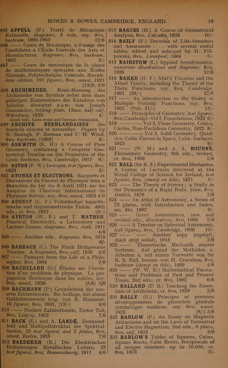  ets sg * | dex | aes S BOWES, CAMBRIDGE, ENGLAND - Traité de Mécanique 513 BAGCHI (H.) A Course of Geometrical d ms, 3 vols, roy. 8vo,| Analysis, 8vo, Calcutta, 1926 10/- 35-1903 _ 12/6|514 BAILY (F.) Doctrine of Life-Annuities               e Mecanique, a l’usage des and Assurances . .. with several useful a l’Ecole Centrale des Arts et} tables, edited and enlarged by H. Fili- es ams, 8vo, buckvam, powski, 8vo, Liverpool, 1864 5/- 5/-| 515 BAIRSTOW (L.) Applied Aerodynamics, : faneteae de mecanique de la classé ; : “: numerous illustrations and diagrams, 8vo, athématiques spéciales aux Ecoles 1996 a ag 12/6 ‘Polytech Centrale, Naval ‘on, 191 ae evo sewed, 1921 | 516 BAKER (H. F.) Abel’s Theorem and the (13/6) 3/6 Allied Theory, including the Theory of the E ES. ‘Kreis-M Theta Functions, roy. 8vo, Cambridge, MED reis- essung des 1897. (35/-) 25/6 517 —— An introduction to the thoery oi eect st u.S.we&gt; von ale Multiple Periodic Functions, roy. 8vo, er, folding plate, 12mo, half calf, Seat Paso tt ee 1 4/.| 518 Principles of Geometry, text figures, t ae notes and German translation. ~ 8vo, Cambridge—VolI, Foundations, 1922 6/- E NEERLANDAISES des 519 Vol 2, Plane Geometry, Conics, exactes et naturelles. Papers by Circles, Non-Euclidean Geometry, 1922 8/- gh, P. Zeeman and C: H. Wind, 520 Vol 3, Solid Geometry, Quad-       H.) A Course of Pure| 1923 [- Pecining- a Complete Geo- | 521 (W. M.) and A. A. BOURNE. reatise on the Properties of the Elementary Geometry, 6th edn., revised, Sections, 8vo, Cambridge, 1917 6/-| cr. 8vo, 1908 2/6 [ON (F. W.) Isotopes, text figures, 8vo, |522 BALL (Sir R. S.) Experimental Mechanics. 5/-  A Course of Lectures delivered at the OMES ET ELECTRONS. Rapports et Royal College of Science for Ireland, text figures, 8vo, (stamp on title), 1871 5/- 523 The Theory of Screws; a Study in » the Dynamics of a Rigid Body, plate, 8vo, Dublin, 1876 7/ 524 An Atlas of Astronomy, a Series of 72 plates, with Introduction and Index, sm. 4to, 1892 9/- 525 Great Astronomers, new and revised edn., zllustvations, 8vo, 1906 2/6 526 A Treatise on Spherical Astronomy, text figures, 8vo, Cambridge, 1908 10/- 27 Another copy (reprint), (back strip soiled), 1915 7/6 528 - Theoretische Mechanik starrer Systeme. Auf grund der Methoden u. Arbeiten u. mit einem Vorworte von Sir R. S. Ball, heraus. von H. Gravelius, 8vo, buckram (stamp on title), 1889 4/6 529 (W. W. R.) Mathematical Recrea- tions and Problems of Past and Present aie we Conseil de Physique tenu a   oer ee eicie 1 Tafeln. 48th . 8vo, 1927 (3/-) AYRTON (W. E.) and T. MATHER. al ea a ee and      0) ELARD (G.) Etudes sur 1l’évolu- | probléme de physique. La pro-  thermique dans les any 6) 316 Times, 2nd edn., cr. 8vo, 1892 6/6 530 BALLARD (P. B.) Teaching the Essen- \CHMANN (P.) Grundlehren der neu-| tists of Arithmetic, or. 8vo, 1928 2/6 531 BALLY (E.) Principes et premiers développements de géometrie générale synthétique moderne, roy. 8vo, sewed, 1922 (8/-) 3/6 532 BARLOW (P.) An Essay on Magnetic Attractions and on the Laws of Terrestrial and Electro Magnetism, 2nd edn., 6 plates, 8vo, calf, 1823 8/6 533 BARLOW’S Tables of Squares, Cubes, Square Roots, Cube Roots, Reciprocals of all integer numbers up to 10,000, cr. isworte hrsg. von R. Haussner, s, 8vo, 1931, (13/-) 9/6 7/6 KER (K.) Die Elecktrischen en Metallischen Leitern, 25 