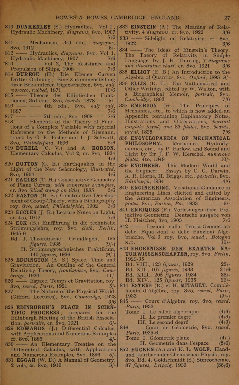   DUNKERLEY (S.) Hydravtis Vol I.,      7/6 Bil ENTeehesfista: 3rd edn., diagrams, rave 1912 6/- 812 Hydraulics, Wineries, 8vo, Vol 1, - Hydraulic Machinery, 1907 7/6   13 Vol 2, The Resistance and a Propulsion of Ships, 1908 7/6 . 814 DUREGE (H.) Die Ebenen Curven _ Dritter Ordnung; Eine Zusammenstellung s ihrer Bekannteren Eigenschaften, 8vo, half A morocco, vubbed, 1871 10/6     815 Theorie des Elliptischen Funk- | - .tionen, 3rd edn., 8vo, boards, 1878 5/- 816 4th edn., 8vo, half calf, 1887 7/6 817 —— Sth edn., 8vo, 1908 7/6 p88 °- Elements of the Theory of Func-  _ tions of a Complex Variable with especial Reference to the Methods of Riemann, _ trans. by G. E. Fisher and I. J. Schwatt, “i 8vo, Philadelphia, 1896 8/6 719 DURELL (C. V.) and A. ROBSON. ) _ Elementary Calculus, Vol 2, cr. 8vo, 1934 4/6 820 DUTTON (C. E.) Earthquakes, in the Light of the New Seismology, illustrated, — 8vo, 1904 4/6 821 EAGLES (T. H.) Constructive Geometry of Plane Curves, with numerous examples, cr. 8vo (blind stamp on title), 1885 3/6 822 EASTON (B. S.) Constructive Develop- ment of Group-Theory, with a Bibliography roy. 8vo, sewed, Philadelphia, 1902 3/6 823 ECCLES (J. R.) Lecture Notes on Light, For. 4to, 1917 7/6 824 ECK (B.) Einfihrung in die technische _ Strémungslehre, roy. 8vo, cloth, Berlin, 1935-6 Bd. I. Theoretische 155 . figures, 1935 (9/-) II. Strémungstechnisches Praktikum, 140 figures, 1936 (9/-) 825 EDDINGTON (A. S.) Space, Time and - Gravitation. An Outline of the General Relativity Theory, frontispiece, 8vo, Cam- bridge, 1920 11/- 826 Espace, Temps et Gravitation, ue ' 8vo, sewed, Paris, 1921 827 The Nature of the Physical World. (Gifford agen! 8vo, Cambridge, 1928 2 3/6 8 828 EDINBURGH’ S PLACE IN SCIEN- % TIFIC PROGRESS; prepared for the _ Edinburgh Meeting of the British Associa- - tion, portraits, cr. 8vo, 1921 6/- 829 EDWARDS (J.) Differential Calculus, _ with Applications and Numerous Examples er. 8vo, 1886 4]- 830 An Elementary Treatise on the Differential Calculus, with Applications E and Numerous Examples, 8vo, 1896 _5/- 831 EGGAR (W. D.) A Manual of Geometry, Pe eeek cagtl od Grundlagen, ee a a bepicntioee ery   ee   832 EINSTEIN (A tivity, 4 diagrams, cr. 8vo, 1922 3/6 833 sidelight on Relativity, cr. 8vo, 1922 3/6 834 The Ideas of Einstein’s Theory. The Theory of Relativity in Simple Language, by J. H. Thirring, 7 diagrams and tllustvative chart, cr. 8vo, 1921 3/6 835 ELLIOT (E. B.) An Introduction to the Algebra of Quantics, 8vo, Oxford, 1895 8/- 836 ELLIS (RK. L.) The Mathematical and Other Writings, edited by W. Walton, with a Biographical Memoir, . portrait, 8vo, Cambridge, 1863 7/6 837 EMERSON (W.) The Principles. of Mechanics, etc., to which is now added an Appendix containing Explanatory Notes, Illustrations and Observations, portrait (slightly foxed) and 83 plates, 8vo, boards, uncut, 1825 7/6 838 ENCYCLOPAEDIA OF MECHANICAL PHILOSOPHY. Mechanics, Hydrody- namics, etc., by P. Barlow, and Sound and Light by Sir J. F. W. Herschel, numerous plates, 4to, 1848 10/- 839 ENGINEER. This Modern World and the Engineer. Essays by C. G. Darwin, A. R. Horne, H. Briggs, etc., portraits, 8vo, Edinburgh, 1934 4/6 840 ENGINEERING. Vocational Guidance in Engineering Lines, elicited and edited by the American Association of Engineers, plates, 8vo, Easton, Pa., 1933 6/- 841 ENRIQUES (F.) Vorlesungen tiber Pro- jektive Geometrie. Deutsche ausgabe von H. Fleischer, 8vo, 1903 7/6 842 Lezioni sulla Teoria-Geometrica delle Equatzioni e delle Funzioni Alge- braiche, Vol 3, roy. 8vo, sewed,, Bologna N.D, 10/- 843 ERGEBNISSE DER EXAKTEN NA- TURWISSENSCHAFTEN, roy. 8vo, Berlin, 1929-35    Bd. VIII., 123 figures, 1929 25/- Bd. XII., 107 figures, 1933 31/6 Bd. XIII., 205 figures, 1934 36/- Bd. XIV., 125 figures, 1935 26/- 844 ESTEVE (R.) et H. MITAULT. Comple- ments d’Algébre, roy. 8vo, sewed, Paris,  1933 (3/-) 845 Cours d’Algébre, roy. 8vo, sewed, Paris, 1933 Tome I. Le calcul algébrique (4/3) II. Le premier degré III. Le second degré 846 Cours de Géometrie, 8vo, sewed, Paris, 1935-6 Tome I. Géometrie plane (4/-) II. Géometrie dans l’espace (5/6) 852 EUCKEN (A.) and K. L. WOLF. Hand- und Jahrbuch der Chemischen Physik, roy. 8vo, Bd. 4. Goldschmidt (S.) Stereochemie, 87 figures, Leipzig, 1933 (36/6)   