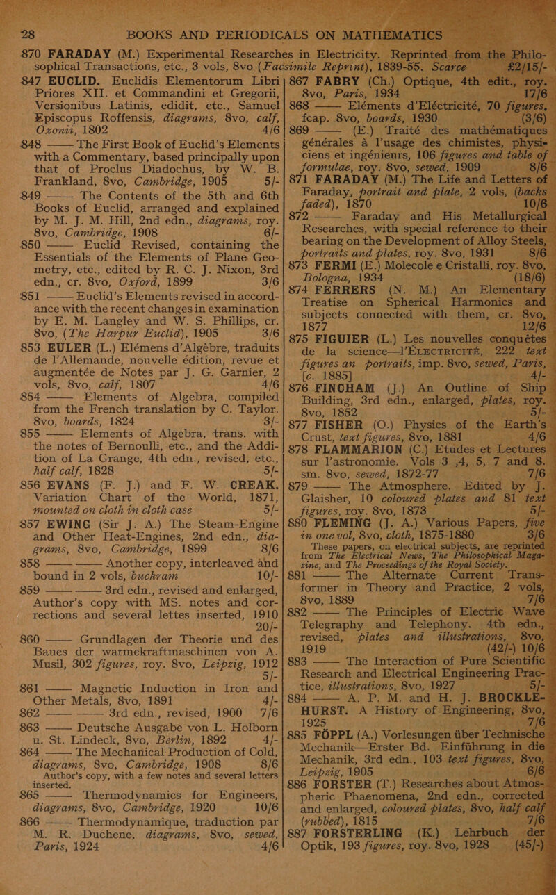  847 EUCLID. Bucs. Blenteageran Libri Priores XII. et Commandini et Gregori, Versionibus Latinis, edidit, etc., Samuel #piscopus Roffensis, diagrams, 8vo, calf, Oxonit, 1802 4/6 848 The First Book of Euclid’s Elements with a Commentary, based principally upon that of Proclus Diadochus, by W. B. Frankland, 8vo, Cambridge, 1905 5/- 849 The Contents of the 5th and 6th Books of Euclid, arranged and explained by M. J. M. Hill, 2nd edn., diagrams, roy. 8vo, Cambridge, 1908 6 /- 850 Euclid Revised, containing the Essentials of the Elements of Plane Geo- metry, etc., edited by R. C. J. Nixon, 3rd edn., cr. 8vo, Oxford, 1899 3/6 851 Euclid’s Elements revised in accord-     by E. M. Langley and W. S. Phillips, cr. 8vo, (The Harpur Euclid), 1905 3/6 853. EULER (L.) Elémens d’Algébre, traduits de l’Allemande, nouvelle édition, revue et augmentée de Notes par J. G. Garnier, 2 vols, 8vo, calf, 1807 ' 4/6 854 Elements of Algebra, compiled from the French translation by C. Taylor. 8vo, boards, 1824 3/- 855 Elements of Algebra, trans. with the notes of Bernoulli, etc., and the Addi- tion of La Grange, 4th edn., revised, etc., half calf, 1828 5 /- 856 EVANS (F. J.) and F. W. CREAK. Variation Chart of the World, 1871, mounted on cloth in cloth case 5/- 857 EWING (Sir J. A.) The Steam-Engine   and Other Heat-Engines, 2nd edn., dia- grams, 8vo, Cambridge, 1899 8/6 858 Another copy, interleaved and bound in 2 vols, buckram 10/- 859 3rd edn., revised and enlarged, Author’s copy with MS. notes and cor- rections and several lettes inserted, pn 20/- 860 Grundlagen der Theorie und des Baues der warmekraftmaschinen von A. Musil, 302 figures, roy. 8vo, Leipzig, 1912 5/-       861 Magnetic Induction in Iron and Other Metals, 8vo, 1891 4] 862 3rd edn., revised, 1900 7/6 863 ——— Deutsche Ausgabe von L. Holborn u. St. Lindeck, 8vo, Berlin, 1892 4/- 864 The Mechanical Production of Cold, diagrams, 8vo, Cambridge, 1908 8/6 Author’s copy, with a few notes and several letters inserted. 865 Thermodynamics for Engineers, diagrams, 8vo, Cambridge, 1920 10/6 866 Thermodynamique, traduction par M. R. Duchene, diagrams, 8vo, sewed, Paris, 1924 4/6                                     eves Paris, 868 - ty 8vo, ‘Bobeae 1980, 869 (E.) Traité “des” mat 1a générales a usage des chimistes, ciens et ingénieurs, 106 figures and t formulae, roy. 8vo, sewed, 1909 871 FARADAY (M.) The Life and te Faraday, portrait and plate, 2 vols, faded), 1870 . 872 Faraday doa His: “Metal Researches, with special reference to bearing on the Development of Alloy. portraits and plates, roy. 8vo, 1931 —    Bologna, 1934 874 FERRERS (N. M.) An Elen Treatise on Spherical Harmonics &lt; subjects conneates with them, cr. 1877 LO ees 875 FIGUIER (L.) Les niaveles on ces de la science—l’Erectricité, 2 figures an portraits, imp. 8vo, sewed [c. 1885] a 876 FINCHAM (J.) An Outline | Sot Building, 3rd edn., enlarged, Plat 8vo, 1852 ‘i 877 FISHER (O.) Physics of the Crust, text figures, 8vo, 1881 878 FLAMMARION (C.) Etu des; et, sur lastronomie. al sm. 8vo, sewed, 1872- 77° x aire 879 The Atmosphere. — Glaisher, 10 coloured plates. and 81 figures, roy. 8vo, ges = E 880 FLEMING (To Ag Aeeiiak Papers, e in one vol, 8vo, cloth, 1875-1880 — .) These papers, on electrical subjects, a from The Electrical News, The Philosophical Ma; zine, and The Proceedings of the Royal Society e 81 The Alternate Current former in Theory and Practice, 8vo, 1889 a ee 882 The Principles od Electrie w Telegraphy and Telephony. 4th edn., ~ revised, plates and Seda er ; 1919 # ) 10 883 The Interaction of eae Research and Electrical Engineeri tice, illustrations, 8vo, 1927 - y; A. P. M-vand sh, wi BRO HURST. A History of Engineerin 1925 5. 885 FOPPL (A.) Vorlesungen iiber Tec Mechanik—Erster Bd. Einfiihrung Mechanik, 3rd edn., 103 text eine Leipzig, 1905 886 FORSTER (T.) Researches Recut f pheric Phaenomena, 2nd edn., cor and enlarged, coloured plates, 8vo, (yubbed), 1815 . 887 FORSTERLING (K.) Lehrbuch Optik, 193 figures, roy. eyed bine =      