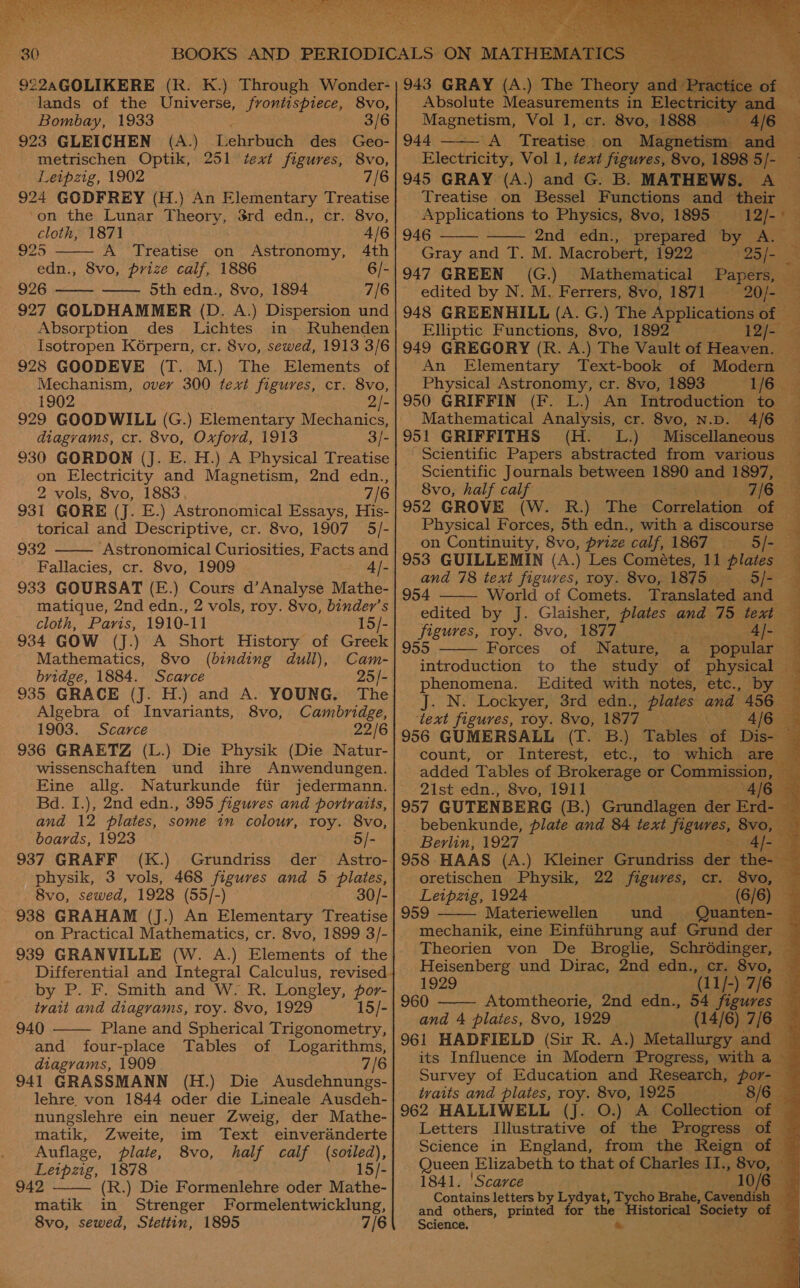  lands of the Universe, frontispiece, 8vo, Bombay, 1933 : 3/6 923 GLEICHEN (A.) Lehrbuch des Geo- metrischen Optik, 251 text figures, 8vo, Leipzig, 1902 7/6 924 GODFREY (H.) An Elementary Treatise  ‘on the Lunar Theory, 8rd edn., cr. 8vo, cloth, 1871 4/6 925 A Treatise on Astronomy, 4th edn., 8vo, prize calf, 1886 6/- 926 —— oth edn., 8vo, 1894 7/6  927 GOLDHAMMER (D. A.) Dispersion und Absorption des Lichtes in Ruhenden Isotropen K6rpern, cr. 8vo, sewed, 1913 3/6 928 GOODEVE (T. M.) The Elements of Mechanism, over 300 text figures, cr. 8vo, 1902 2/- 929 GOODWILL (G.) Elementary Mechanics, diagrams, cr. 8vo, Oxford, 1913 3/- 930 GORDON (J. E. H.) A Physical Treatise on Electricity and Magnetism, 2nd edn., 2 vols, 8vo, 1883 7/6 931 GORE (J. E.) Astronomical Essays, His- torical and Descriptive, cr. 8vo, 1907 5/- 932 Astronomical Curiosities, Facts and Fallacies, cr. 8vo, 1909 4/- 933 GOURSAT (E.) Cours d’Analyse Mathe- matique, 2nd edn., 2 vols, roy. 8vo, binder’s cloth, Paris, 1910-11 15/-  Mathematics, 8vo Cam- bridge, 1884. Scarce 25/- 935 GRACE (J. H.) and A. YOUNG. The Algebra of Invariants, 8vo, Cambridge, 1903. Scarce 22/6 936 GRAETZ (L.) Die Physik (Die Natur- wissenschaften und ihre Anwendungen. Eine allg. Naturkunde fiir jedermann. Bd. I.), 2nd edn., 395 figures and portraits, and 12 plates, some in colour, roy. 8vo, boards, 1923 5/- 937 GRAFF (K.) Grundriss der Astro- physik, 3 vols, 468 figures and 5 plates, 8vo, sewed, 1928 (55/-) 30/- (binding dull), on Practical Mathematics, cr. 8vo, 1899 3/- 939 GRANVILLE (W. A.) Elements of the by P. F. Smith and W. R. Longley, por- tyait and diagrams, roy. 8vo, 1929 15/- 940 Plane and Spherical Trigonometry, and four-place Tables of Logarithms, diagrams, 1909 7/6 941 GRASSMANN (H.) Die Ausdehnungs- lehre. von 1844 oder die Lineale Ausdeh-  matik, Zweite, im Text einverainderte Auflage, plate, 8vo, half calf (sotled), Leipzig, 1878 15/- 942 (R.) Die Formenlehre oder Mathe- matik in Strenger Formelentwicklung, 8vo, sewed, Stettin, 1895 7/6      .) The Theos an Absolute Measurements in Ele pie age Vol J, cr. 8vo, 1888 — - 944 ‘A. Treatise on Magnetism an BS Electricity, Vol 1, text figures, 8vo, 1898 5/- 945 GRAY (A.) and G. B. MATHEWS. A 9 Treatise on Bessel Functions and their Applications to Physics, 8vo, 1895 ‘12/- is    946 2nd edn., prepared by A. Gray and T. M. Macrobert, 1922 - 25/- &lt; 947 GREEN (G.) Mathematical Papers, — edited by N. M. Ferrers, 8vo, 1871 = 20/- 948 GREENHILL (A. G.) The Applications of _ Elliptic Functions, 8vo, 1892 Paes}: ae 949 GREGORY (R. A.) The Vault of Heaven. — An Elementary Text-book of Modern — Physical Astronomy, cr. 8vo, 1893 1/6 | 950 GRIFFIN (F. L.) An Introduction to Mathematical Analysis, cr. 8vo, N.D. 4/6 951 GRIFFITHS (H. L.) Miscellaneous — Scientific Papers abstracted from various — Scientific Journals between 1890 and 1897, 8vo, half calf j 7/6 952 GROVE (W. R.) The Coirelatiut of Physical Forces, 5th edn., with a discourse — on Continuity, 8vo, prize calf, 1867 Rotate oe 953 GUILLEMIN (A.) Les Cométes, 11 plate and 78 text figures, roy. 8vo, 1875 ~ _ 5/- 954 World of Comets. Translated and 3 edited by J. Glaisher, plates and 75 text ,) figures, roy. 8vo, 1877 Al- Forces of Nature, a popular introduction to the study of. physical — phenomena. Edited with notes, etc., by — J. N. Lockyer, 3rd edn., plates and 456 ‘text figures, roy. 8vo, 1877 Ng HERE a 956 GUMERSALL (T. B.) Tables of Dis count, or. Interest, etc.) to “which ares added Tables of Brokerage or Commission e 21st edn., 8vo, 1911 4/6 | 957 GUTENBERG (B.) Grundlagen der Erd- | _ bebenkunde, plate and 84 text figures, 8vo, Berlin, 1927 4/-                                Acts r 958 HAAS (A.) Kleiner Grundriss der the , -oretischen Physik, 22 Tee cr. Svo; Leipzig, 1924 (6/6) |  Materiewellen und Quanten- ‘a mechanik, eine Einfiihrung auf Grund der ~ Theorien von De Broglie, Schrédinger, — 3 Heisenberg und Dirac, 2nd edn., cr. 8vo, _ a 1929 ‘(11/-) 7/6 4 960 ——— Atomtheorie, 2nd edn., 54 figures — and 4 plates, 8vo, 1929 _ (14/6) 7/6 — 961 HADFIELD (Sir R. A.) Metallurgy and its Influence in Modern Progress, with a Survey of Education and Research, pore : traits and plates, roy. 8vo, 1925 8/638 962 HALLIWELL (J. O.) A Golleciion: of Letters Illustrative of the Progress of — Science in England, from the Reign of Queen Elizabeth to that of Charles II., 8v: 1841. 'Scarce 10 Contains letters by L and others, printed Science, yayat, is Brahe, Cavendish or me bp ite of
