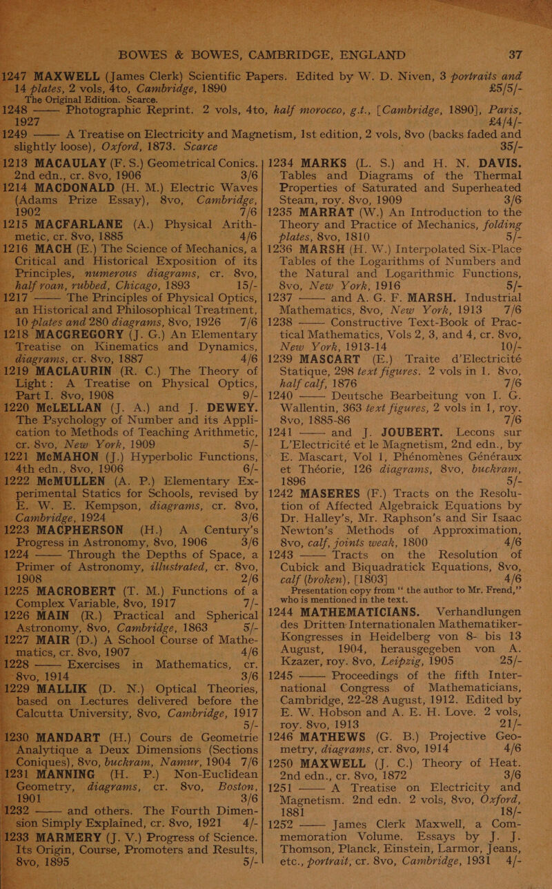                      (MACDONALD. (HL. a) Electric Waves ams Prize Hee t _8vo, Cambridge, : be Aa ES ACFARLANE (A.) Physical Arith- etic, cr. 8vo, 18 . — 4/6 MACH (E (E.) The Science of Mechanics, a tical desc Historical oe ee of its 8vo, 15/- _ “The Poets of Physical Optics, feeorical and Philosophical Treatment, ae and cipal ts Aad 8vo, 1926 ion to Methods of Teaching Arithmetic, seg 8vo, 1906 6/- eMULLEN CAS Re Elementary Ex- mental Statics for Schools, revised by 3/8 ee [ACPHERSON (H.) A Century’s ; Beereress in Astronomy, 8vo, 1906 3/6 — Through the Depths of Space, a of eueaunanas ilustrated, cr. 8vo, 2/6 “MACROBERT (T. M.) Functions of a - Complex Variable, 8vo, 1917 | 7/- AIN (R.) omy, 8vo, Cambridge, 1863 ‘Practical and Spherical 5/- | MAIR (D.) A SOO! Course of Mathe- atics, cr. 8vo, 1907. — AIG — Exercises in ‘Mathematics, Gas 3/6 LIK (D. N) Opuca Theories, on Lectures delivered before the RAEI, 8vo, Cambridge, 1917 5/- [ANDART (H.) Cours de Geometric es), 8vo, buckram, Namur, 1904 7/6      INNING (H. P.) Non-Euclidean Ba. areas, ae 2 oh 8vo, Boston, avi others. The Fourth Dimen- mply Explained, cr. 8vo, 1921 4/- .RMERY rE: V.) Progress of Science. in, ers Promoters and Results, 5/- [Cambridge 1890), Paris. £4/4/- 35/- 1234 MARKS (L. 5.) aod H. N. DAVIS. Properties of Saturated and Superheated Steam, roy. 8vo, 1909 3/6 1235 MARRAT (W.) An Introduction to the Theory and Practice of Mechanics, folding plates, 8vo, 1810 5/- Tables of the Logarithms. of Numbers and the Natural and Logarithmic Functions, 8vo, New York, 1916 5/- 1237 and A. G. F. MARSH. Industrial Mathematics, 8vo, New York, 1913 7/6 1238 Constructive Text-Book of Prac- tical Mathematics, Vols 2, 3, and 4, cr. 8vo,   New York, 1913-14 10/- 1239 MASCART (E.) Traite d’Electricité Statique, 298 text figures. 2 vols in 1. 8vo, half calf, 1876 eed LP  1240 Deutsche Bearbeitung von I. G. Wallentin, 363 text figures, 2 vols in 1, roy. 8vo, 1885-86 7/6 1241 and J. JOUBERT. lLecons sur L’Electricité et le Magnetism, 2nd edn., by ‘ E. Mascart, Vol 1, Phénomenes Généraux et Théorie, 126 diagrams, 8vo, buckram, 1896 5/- 1242 MASERES (F.) Tracts on the Resolu- tion of Affected Algebraick Equations by Dr. Halley’s, Mr. Raphson’s and Sir Isaac Newton’s Methods of Approximation, 8vo, calf, joints weak, 1800 4/6 1243 Tracts on the Resolution of Cubick and Biquadratick Equations, 8vo, calf (broken), [1803] 4/6 Presentation copy from ‘‘ the author to Mr. Frend,” who is mentioned in the text. 1244 MATHEMATICIANS. Verhandlungen des Dritten Internationalen Mathematiker- Kongresses in Heidelberg von 8- bis 13    August, 1904, herausgegeben von A. Kzazer, roy. 8vo, Leipzig, 1905 25/- 1245 Proceedings of the fifth Inter- national Congress of Mathematicians, Cambridge, 22-28 August, 1912. Edited by E. W. Hobson and A. E. H. Love. 2 vols, roy. 8vo, 1913 21/- 1246 MATHEWS (G. B.) Projective Geo- 1250 MAXWELL (J. C.) Theory of Heat. 2nd edn., cr. 8vo, 1872 3/6 1251 A Treatise on Electricity and Magnetism. 2nd edn. 2 vols, 8vo, seit 1881 18/- 1252 - James Clerk Maxwell, a Com- memoration Volume. Essays by J. J. Thomson, Planck, Einstein, Larmor, Jeans, — etc., portrait, cr. 8vo, Cambridge, 1931 4/-   