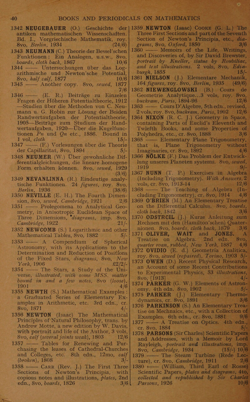 1342 NEUGEBAUER (O.) antiken mathematischen Wissenschaften. Bd. I., Vorgriechische Mathematik, roy. 8vo, Berlin, 1934 (24/6) 1343 NEUMANN (C.) Theorie der Bessel’schen Funktionen: Ein Analogen, u.s.w., 8vo, boards, cloth back, 1867 10/6 1344 Untersuchungen tiber das Log-  arithmische und N ewton’sche Potential,  8vo, half calf, 1877 10/6 1345 Another copy. 8vo, sewed, 1877 7/6 1346 (E. R.) Beitrage zu Einzelen  Fragen der Hoheren Potentialtheorie, 1912 —Studien tiber die Methoden von C. Neu- mann u. G. Robin zur Lésung der Beiden Randwertaufgaben der Potentialtheorie, 1905—Beitrage zum Studium der Rand- wertaufgaben, 1920—Uber die Kugelfunc- tionen Pu und Qu etc., 1886. Bound in 1 vol, cloth 15/- 1347 (F.) Vorlesungen iiber die Theorie der Capillaritat, 8vo, 1894 5/- 1348 NEUMER (W.) Uber gewohnliche Dif- ferentialgleichungen, die lineare homogene Form. erhalten kénnen. 8vo, sewed, 1929 (3/6 1349 NEVANLINNA (R.) Eindeutige See tische Funktionen. 24 figures, roy. 8vo, Berlin, 1936 (38/6) 1350 NEVILLE (E. H.) The Fourth Dimen- sion, 8vo, sewed, Cambridge, 1921 2/6 1351 Prolegomena to Analytical Geo- metry, in Anisotropic Euclidean Space of Three Dimensions, “diagrams, imp. 8vo, Cambridge, 1922 21/- 1352 NEWCOMB (S.) Logarithmic and other Mathematical Tables, 8vo, 1882 1353 A Compendium of Spherical Astronomy, with its Applications to the Determination and Reduction of Positions of the Fixed Stars, diagrams, 8vo, New York, 1906 £2/2/- 1354 —— The Stars, a Study of the Uni-    verse, tllustvated, with some MSS. matter bound in and a few notes, 8vo (loose), 1901 4/6 1355 NEWTH (S.) Mathematical Examples : a Graduated Series of Elementary Ex- amples in Arithmetic, etc. 3rd edn., cr. 8vo, 1871 4 /- 1356 NEWTON (Isaac) The Mathematical Principles of Natural Philosophy, trans. by Andrew Motte, a new edition by W. Davis, With portrait and life of the Author, 3 vols, 8vo, calf (several joints weak), 1803 12/6 1357 —— Tables for Renewing and Pur- chasing the leases of Cathedral-Churches and Colleges, etc. 8th edn., 12mo, calf (broken), 1808 3/- 1358 Carr (Rev. J.) The First Three Sections of Newton’s Principia, with copious notes and illustrations, plates, 2nd edn., 8vo, boards, 1826 3/6  Three First Sections and part of the Seventh ~ Section of Newton’s Principia, ete., dia-— gvams, 8vo, Oxford, 1850 3/6 1360 Memoirs of the Life, Writings, and Discoveries of, by Sir David Brewster, portrait by Kneller, statue by Roubiliac, and text illustvations. 2 vols, 8vo, Edin- burgh, 1855 15/- 1361 NIELSON (J.) Elementare Mechanik, 164 figures, roy. 8vo, Berlin, 1935 (49/6) 1362 NIEWENGLOWSKI (B.) Cours de Geometrie Analytique...3 vols, roy. 8vo, buckvam, Paris, 1894-96 12/6 1363 Cours D’Algebre, 5th edn., revised, 2 vols, roy. 8vo, buckvam, Paris,1902 — 12/6 1364 NIXON (R. C. J.) Geometry in Space, containing Parts of Euclid’s Eleventh and Twlefth Books, and some Properties of © Polyhedra, etc., cr. 8vo, 1888 3/6   Elementary Plane Trigonometry, that is, Plane Trigonometry without Imaginaries, cr. 8vo, 1892 4/6- 1366 NOLKE (F.) Das Problem der Entwick-— lung unseres Planeten systems. 8vo, sewed, : 1919 : 1367 NUNN (T. P.) Exercises in Algebras (Including Trigonometry). With Answers, 2 vols, cr. 8vo, 1913-14 12/6- 1368 The Teaching of Algebra (In-~ cluding rN cr. 8vo, 1914 4/6— 1369 O'BRIEN (M.) An Elementary Treatise” on the Differential Calculus. 8vo, boards, cloth back, 1842 . 3/6 1370 ODSTRCIL (J.) Kurze Raleitung zum Rechnen mit den (Hamilton’schen) Quater-~ :   nionen. 8vo, boards, cloth back, 1879 3/6 1371 OLIVER, WAIT and JONES. A. : Treatise ‘on Algebra. 2nd edn. 8vo, 4 quarter voan, vubbed, New York, 1887 4/6 1372 OVIDIO (E. d.) Geometria Analitica, roy. 8vo, sewed (repaired), Torino, 1903 5/- 1373 OWEN (D.) Recent Physical Research, an Account of some Recent Contributions to Experimental Physics, 53. illustrations, 8vo, [1913] 4/- poth phirhan (G. W.) Elements of ‘Aeirong 4th edn. 8vo, 1902 5/- 1375 PARKER (J.) Elementary paso dynamics, cr. 8vo, 1891: 1376 PARKINSON (S.) An Elementary Teall tise on Mechnaics, etc., with a Collection of Examples. 6th edn., cr. 8vo, 1881 9/6 1377 A Treatise on Optics. 4th ‘edn.,” cr. 8vo, 1884 1378 PARSONS (Sir Charles) Scientific Papers and Addresses, with a Memoir by Lord Rayleigh, portrait and illustrations, ime de 8vo, Cambridge, 1934 (15/-) 0/6 1379 The Steam Turbine (Rede can ture), cr. 8vo, Cambridge, 1911 3 1380 +—— (William, Third Earl of Rosse) Scientific Papers, plates and diagrams, 4t¢ tC %) collected and vepublished by Siv Char Parsons, 1926 10/6          