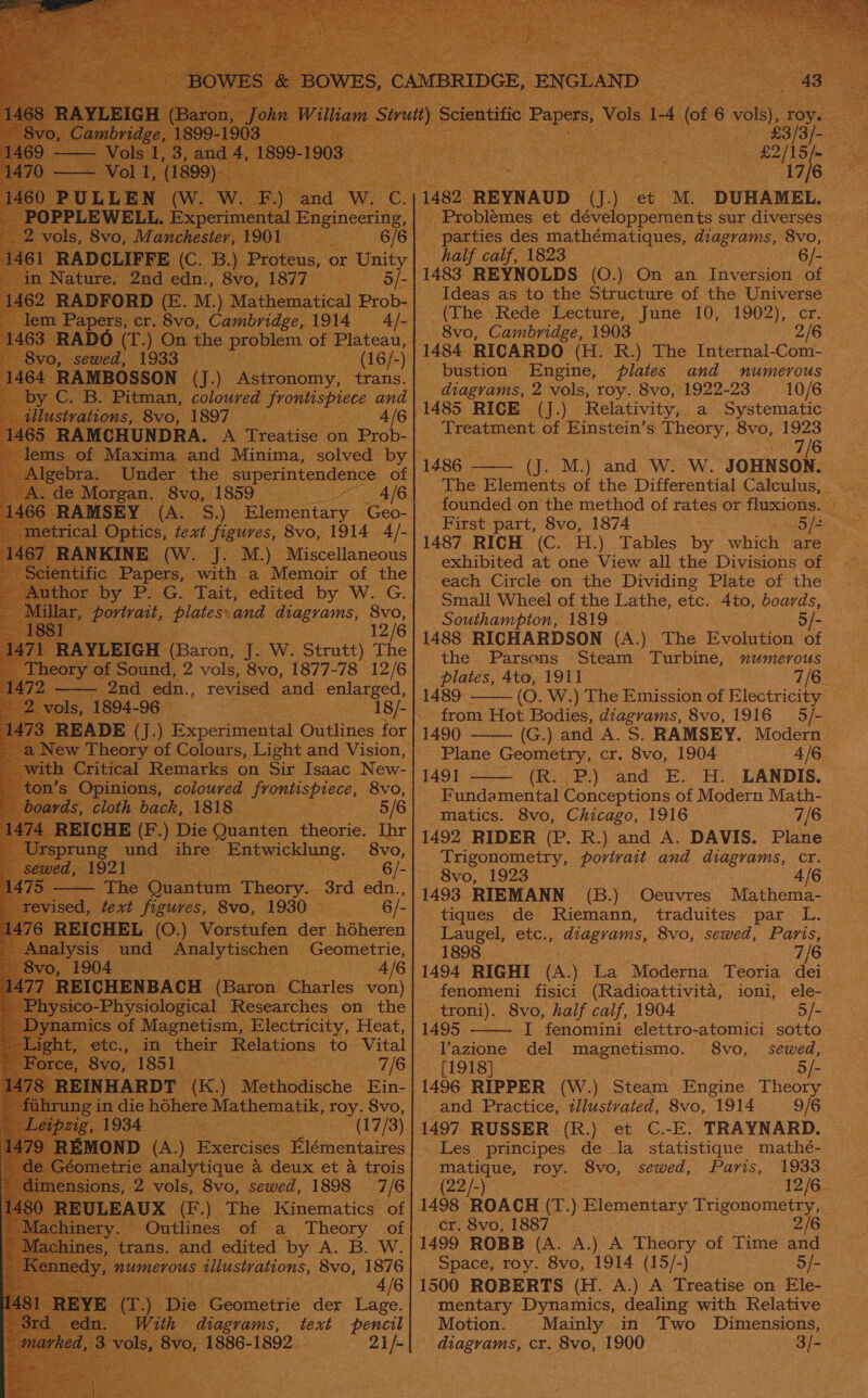 Vi ee (ors 6 vol), roy. 3 gate £3/ RIALS fm. ae a. 482 REYNAUD (J.) et ML. ‘DUHAMEL. is Problémes et développements sur diverses parties des mathématiques, diagrams, 8vo, half calf, 1823 6/- 1483 REYNOLDS (O.) On an Inversion of —      Proteus, 0 or Sait in., Svo 1877 rs 5 /- ‘ M) uh atron - oe (The Rede Lecture, June 10, 1902), cr. he problem of Plateau, ‘| 8vo, Cambridge, 1903 2/6 cee Poe (16/-) 1484 RICARDO (H. R.) The Internal-Com- | ve | bustion Engine, plates and numerous é a). Astronomy, tans. | diagrams, 2 vols, toy. Svo, 1922-23 10/6 /6 /1485 RICE (J.) Relativity, a Systematic Treatment of Einstein’s Theory, 8vo, 1923 8 ee Y.| 1486 | &gt; Gh NE) and We, Wi: JOHNSON: The Rigueat, of the Differential Calculus, - | founded on the method of rates or fluxions.             _|1487 RICH (C. H.) Tables by “which! are exhibited at one View all the Divisions of each Circle on the Dividing Plate of the Small Wheel of the Lathe, etc. 4to, boards, Southampton, 1819 . 5/- 1488 RICHARDSON (A.) The Evolution of the Parsons Steam T urbine, numerous plates, Ato, 1911 7/6 oe Bhs and enlarged, | 1489 (O. W.) The Emission of Electricity — 4-96 athe yc ee 18/1} from Hot Bodies, diagrams, 8vo, 1916 5/- EADE (J.) Experimental Outlines for | 1490 (G.) and A. S. RAMSEY. Modern i iehey: of Colours, Light and Vision, Plane Geometry, cr. 8vo, 1904 A/G ay 11491 (R. P.) and E. H. LANDIS. _ Fundamental Conceptions of Modern Math- matics. 8vo, Chicago, 1916 7/6 1492 RIDER (P. R.) and A. DAVIS. Plane Trigonometry, porivait and diagrams, cr. — 8vo, 1923 4/6 “EC. Tai ‘edited ne W. G. vtvatt, plates.and magrams, 8vo, Pf 12/6 [ (Baron, oe Ww. Strutt) The und, 2 vols, 8vo, 1877-78 12/6                       f! a ae Die patted theorie. Ihr und ihre’ ein ctane. _ 8vo,     tiques de Riemann, traduites par L. -Laugel, etc., diagrams, 8vo, sewed, Paris, | 1898 7/6 1494 RIGHI (A.) La Moderna Teoria dei | fenomeni fisici (Radioattivita, ioni, ele- _troni). 8vo, half calf, 1904 5/- 1495 I fenomini elettro-atomici sotto Vazione del magnetismo. 8vo, sewed, of 1O18) + | 5/- 1496 RIPPER (W.) Steam Engine Theory and Practice, tllustvated, 8vo, 1914 9/6 1497 RUSSER (R.) et C.-E. TRAYNARD. Les principes de la statistique mathé- matique, roy. 8vo, sewed, Paris, 1933 (22/-) 12/6 1498 ROACH Ge ) Elementary pea. :   ) Mic codische -Ein- ere Mathematik, es 8vo, og a (7/3) (A) _Bxercises Hlémentaires         cr. 8vo, 1887 1499 ROBB (A. A.) A ere of Time and Space, roy. 8vo, 1914 (15/-) 5/- 1500 ROBERTS (H. A.) A Treatise on Ele- | mentary Dynamics, dealing with Relative Motion. Mainly in Two Dimensions, diagrams, cr. 8vo, 1900 . 3/= 4/6 e owitic der Lage. diagrams, text pencil 1886-1892. 21/-     