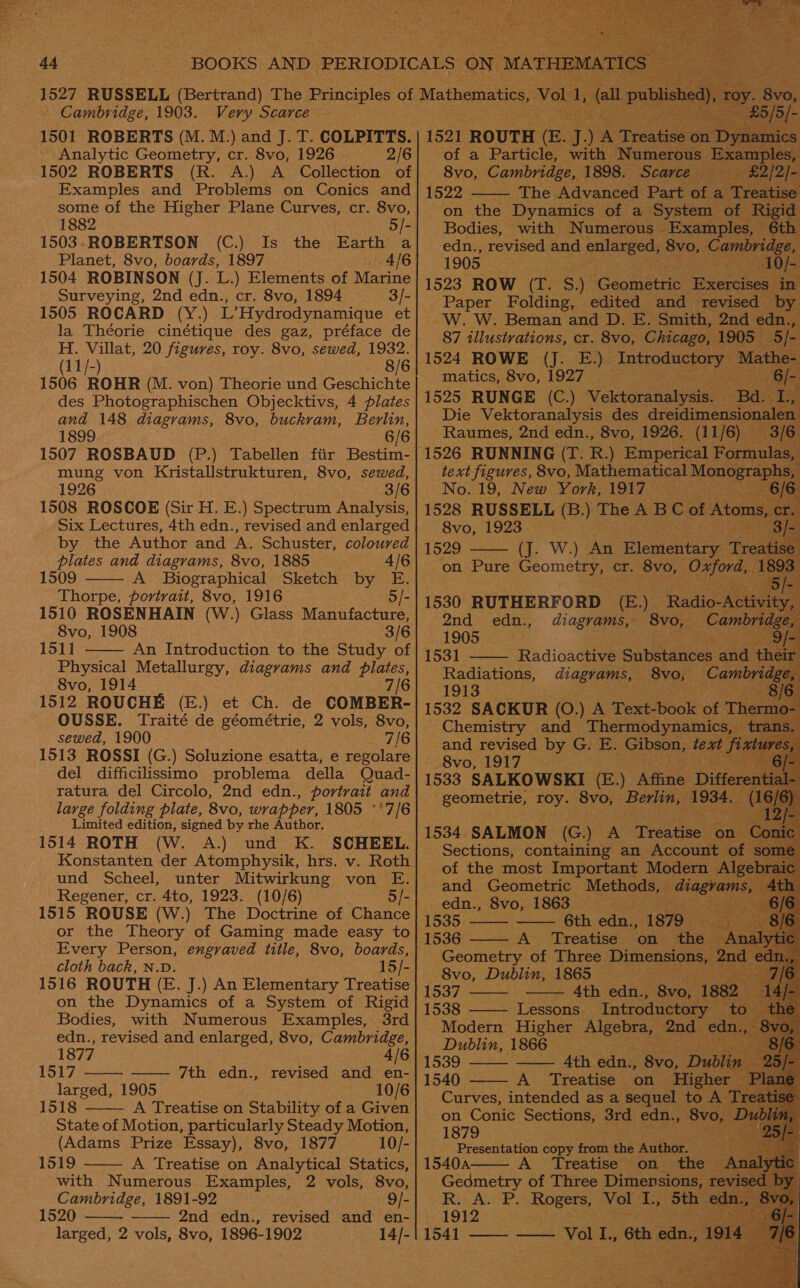   — Cambridge, 1903. Very Scarce 1501 ROBERTS (M. M.) and J. T. COLPITTS. ~ Analytic Geometry, cr. 8vo, 1926 — 2/6 1502 ROBERTS (R. A.) A Collection of some of the Higher Plane Curves, cr. 8vo, 1882 - 1503.-ROBERTSON (C.) Is the Earth a Planet, 8vo, boards, 1897 — 4/6 1504 ROBINSON (J. L.) Elements of Marine Surveying, 2nd edn., cr. 8vo, 1894 3/- 1505 ROCARD (Y.) L’Hydrodynamique et la Théorie cinétique des gaz, préface de H. Villat, 20 figures, roy. 8vo, sewed, 1932. (11/-) 8/6 1506 ROHR (M. von) Theorie und Geschichte _ des Photographischen Objecktivs, 4 plates and 148 diagrams, 8vo, buckram, Berlin, 1899 6/6 mung von Kristallstrukturen, 8vo, sewed, 1926 3/6 1508 ROSCOE (Sir H. E.) Spectrum Analysis, Six Lectures, 4th edn., revised and enlarged by the Author and A. Schuster, coloured plates and diagrams, 8vo, 1885 4/6 1509 A Biographical Sketch by E. Thorpe, portrait, 8vo, 1916 5/- 1510 ROSENHAIN (W.) Glass Manufacture, 8vo, 1908 3/6 151] An Introduction to the Study of Physical Metallurgy, diagrams and plates, 8vo, 1914 7/6 1512 ROUCHE (E.) et Ch. de COMBER- OUSSE. Traité de géométrie, 2 vols, 8vo, sewed, 1900 7/6 1513 ROSSI (G.) Soluzione esatta, e regolare del difficilissimo problema della Quad- ratura del Circolo, 2nd edn., portrait and large folding plate, 8vo, wrapper, 1805 °'7/6 Limited edition, signed by rhe Author. 1514 ROTH (W. A.) und K. SCHEEL. Konstanten der Atomphysik, hrs. v. Roth und Scheel, unter Mitwirkung von E. Regener, cr. 4to, 1923. (10/6) 5/- 1515 ROUSE (W.) The Doctrine of Chance or the Theory of Gaming made easy to   cloth back, N.D. 15/- 1516 ROUTH (E. J.) An Elementary Treatise on the Dynamics of a System of Rigid Bodies, with Numerous Examples, 3rd edn., revised and enlarged, 8vo, Cambridge,  1877 4/6 1517 —— 7th edn., revised and en- larged, 1905 10/6  1518 A Treatise on Stability of a Given State of Motion, particularly Steady Motion, (Adams Prize Essay), 8vo, 1877 10/- 1519 A Treatise on Analytical Statics, with Numerous Examples, 2 vols, 8vo, Cambridge, 1891-92 9/- 1520 2nd edn., revised and en- larged, 2 vols, 8vo, 1896-1902 14/-     ~ 1521 ROUTH (E. J. yA A Treatise on Digapace of a Particle, with Numerous mm ase 8vo, Cambridge, 1898. Scarce aes 1522 The Advanced Part at a ne on the Dynamics of a System of Rigid Bodies, with Numerous Examples, 6th edn., revised and enlarged, 8vo, Cambridge, ; 1905 Po ae 1523 ROW (T. S.) Geometric Exercises: in                    matics, 8vo, 1927 43 1525 RUNGE hes Vektoranalysis. : text figures, 8vo, “Mathematical Mono, No. 19, New York, 1917 1528 RUSSELL (B.) The A - be of Ato 8vo, 1923 1529 (J. W.) An Plementary    1530 RUTHERFORD ) ‘Rad BI 2nd edn., diagrams, 8vo, A IOS an Re 1531 Radioactive Subences an Radiations, diagrams, 8vo, er 1913 1532 SACKUR (0.) A Textbook C Chemistry and Thermodynam: Ss, and revised by G. E. Gibson, te f 8vo, 1917 | 1533 SALKOWSKI (E.) Affine D fe -geometrie, roy. 8vo, ‘Berlin, 1934, (16) 1534 SALMON (G.) A Treatise ane Con: Sections, containing an see 4g Gad Géometric Methods, edn., 8vo, 1863 _ 1535: 6th edn., 1879. 1536 - —~ A Treatise on. oe Geometry of Three Dimensions, 2 8vo, Dublin, 1865 ; sey ty 1537 Ath edn., 8vo, 1 ee ae Introductory Modern Higher satis 2nd — Dublin, 1866 Stig —— 4th eave - 8vo, Du 1540 A Treatise on Higher | Curves, pS as a ae pe a         1879 Presentation copy from the Author. 1540a A Se epee on the’ ge  1912 = (641)  - Vol I., 6th akg