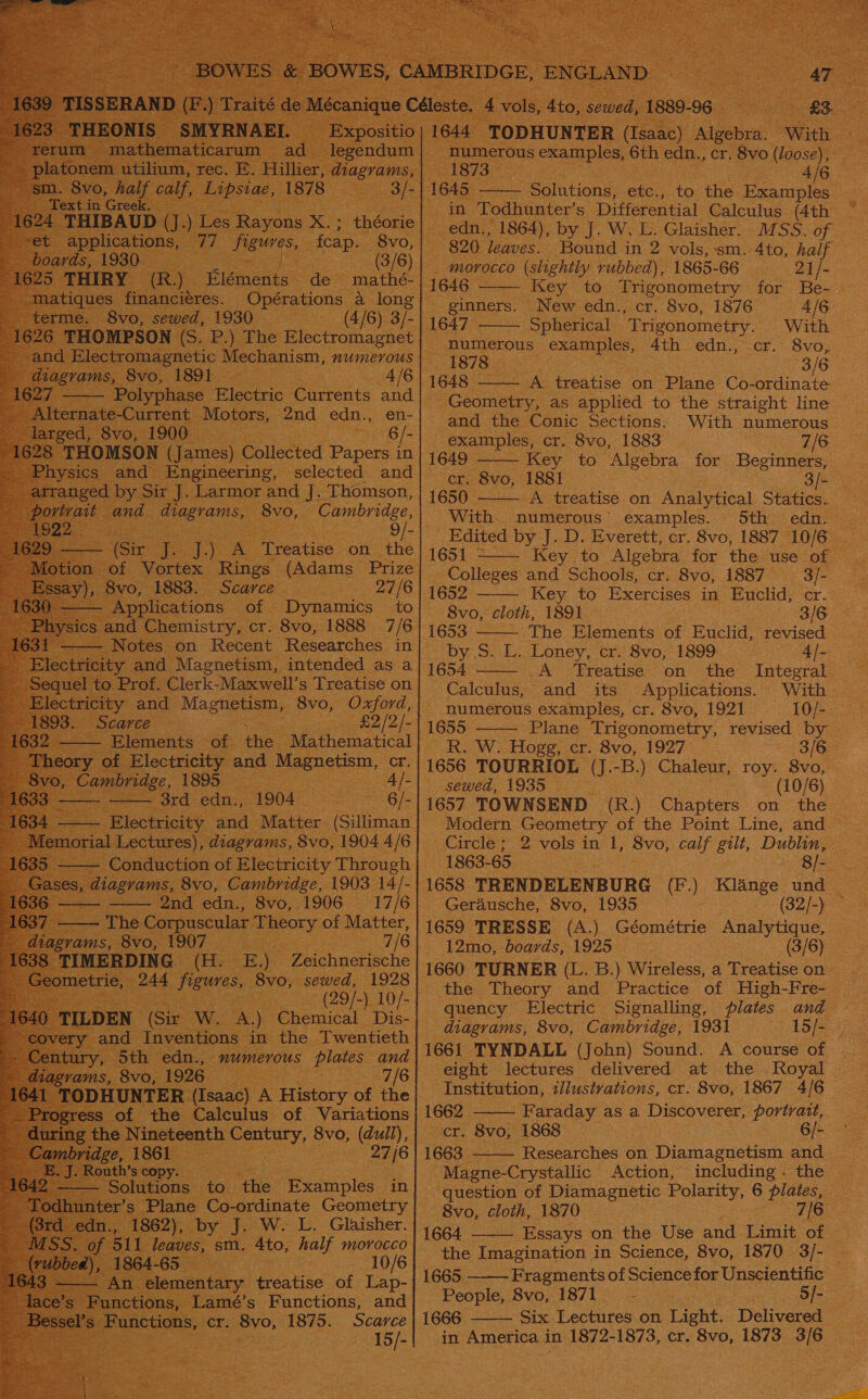                                                        ; galntions, ey ee the ee a oo 820 leaves. Bound in 2 vols, sm. 4to, haif — morocco (slightly rubbed), 1865- 66 | 21/- ginners. New edn., cr. 8vo, 1876 4/6 é Blectromagnet | pe Ans numerous Peele 4th edn., cr. 8vo, 1878 . . 3/6 4/6 | | 1648. — we treatise on Plane Co- ordinate Geometry, as applied to the straight line  ee examples, cr. 8vo, 1883 7/6 1649 Key to ‘Algebra for Beginners, 1s 1650 - iN treatise on Analytical Statics. ~ “Coming e, “With numerous’ examples. 5th edn. ee oe _Edited by J. D. Everett, cr. 8vo, 1887 10/6 | 1651 - Key to Algebra for the use ole Colleges and Schools, cr. 8vo, 1887 ‘Sf  ot “Dynamics: to) 8vo, cloth, 1891 3/6 , cr. 8vo, sca e 6 | 1653 The Elements of Euclid, revied | by S. L. Loney, cr. 8vo, 1899 4/- | 1654 - A Treatise on the Integral. Calculus, and its Applications. With ee (£2/2/-| 1655 - Plane Trigonometry, revised by — the. Mathematical | R.wW. Hogg, cr. 8vo, 1927: 3/6 ‘ 1656 TOURRIOL (J.-B.) Chaleur, roy. 8vo, Sake | SOMWeds LOB ke 8 (10/6) Veet TOWNSEND (R.) Chapters on he ~ Modern Geometry of the Point Line, and ~ Circle” 2 Vous patae &amp; BVO, calf gilt, shaeie 1863- 65 Has /1658 TRENDELENBURG (F.) Klange und _ Gerdusche, 8vo, 1935 (82/-) ~ 1659 TRESSE (A.) Géométrie Analytique, 12mo, boards, 1925 : els 1660 TURNER (L. B.) Wireless, a Treatise on quency Electric Signalling, plates and diagrams, 8vo, Cambridge, 1931 dope ee 1661 TYNDALL (John) Sound. A course of | eight lectures delivered at the Royal. Institution, illustrations, cr. 8vo, 1867 4/6 a | 1662. - Faraday as a Discoverer, portrait, h Century, 8vo, da, {cr Sv0; 1868 : oe Me ae AIG | 1G Researches on Diamagnetism and _ : xy “Magne-Crystallic Action, including . the — pelt ae ‘the “Examples: in question of Diamagnetic Polarity, 6 plates, ne Co- ordinate Geometry -8vo, cloth, 1870 7/6 poy ew. L.-Glaisher. | 1664 ——— Essays on the Use and Limit of | , sm. 4 a half Eee. | ane ia einctior in Science, 8vo, 1870 3/-   1666. Six Lectures on Light. Delivered in America in 1872-1873, cr. 8vo, 1873. ce     