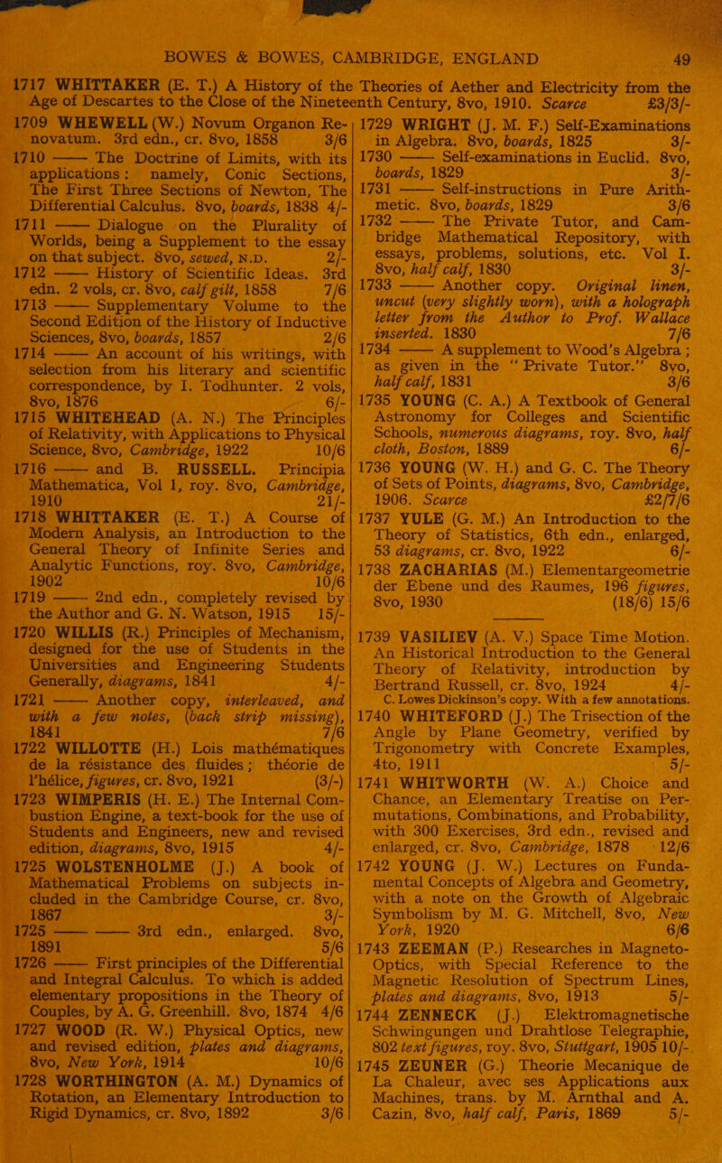 BOWES &amp; BOWES, CAMBRIDGE, ENGLAND 1717 WHITTAKER eT dae eae the Theories of Aether and                  Age of Descartes of the Nineteenth Century, 8vo, 1910. oie 83/8 1709 italia bal W) Novum Organ Is 1729 WEIGHT (I. M. F,) Self-Ex am z wae novatum. 3rd edn., cr. 8vo, 185 3/6) in Algebra. ra BYO) eee Meee : eed } iG ‘The ee of Limits, with its 17 2 sab ste namely, Conic ‘Sections, | Difierential Calcuine orc , 1838 A/- 1711 —— Dialogue on the Plurali of orlds, a Supplement to a ig ey Se pais pee sera meee ons, etc. See 2 vols, cr. 8vo, calf gilt, 1858 Us 1733 _— ‘Another. ‘copy. Original linen, va eal Si. nary Volume to | Wor Jrom the slightly worn), with a holograph lition of the History of Inductive | Author to Prof. Wallace See aah, ee ES abi } ae tose Bi WSs Pie Wecey Get aecautic|* a8 et coe aeBivals Tuten “Bro eae I. Todhunter. 2 vols, calf, 1831 ; 8vo, 1876 pa Ble ue YOUNG (C. A.) A Textbook cee 1715 WHITEHEAD ee N.) The Principles} Astronomy for Colleges and Seno © es       ee , with Applications to Physical} Schools, numerous etiad Toy. 8vo, h | oui RUSSELL. Principia 1736 YOUNG (W. a cee heory — _ Mathematica, Vol 1, tty 8vo, C ige,| of Sets of ‘Points, liagras 0, Cambridge, TOT iy one 2i/-| TO0G . Seaveny cs 1718 WHITTAKER (E. 1.) A Course of| 1737 YULE He GM) en introduction to the Modern Analysis, an Intro he Statistics, 6th edn., General Theory of Infinite Series and|_ chet iahos cr. 8vo, oe Analytic Functions, roy. 8vo, © e,| 1738 ZACHARIAS oa 19020 6) der | Ebene und des | the Author and G. 1 cave 1913 IS/-| bate ak ate ee 1720 WILLIS ie Ct) Principles of Mechanism, | 1739 VASILIEV ( A. Y. ) ee iiaahonon the use of Students in the| An Historical I ntroduction to the General _ Seneling and Engineering Students} Theory of Relativity, introduction _ ye Generally, diagrams, 1841 _ 4/-| Bertrand Russell, cr 1721 —— Another co o Ges ae . eae a few notes, ack strip mas 17 :  /-) ‘1741 WHITWORTH (W. Oy onion and — n-| Chance, an Elementary Por on ee mutations, Combinations, and Probability, —         1725 WOLSTENHOLME (J.) A book of| Mathematical Problems on subjects in-| m¢ cued i in the Cambridge Course, cr. ee | ama edn., enlarged. ee Bibs Fist of the Differential | | es hen aye in the Theory of | a ages Gresahill: 8vo, 1874 AIS | 174 44 1727 Boor. R. W.) Ph - Schwi Bee evisod sation, i ae is diagrams,| : figures By0, New York, i914 10/6 | 1748 ZEUNER iG) Theorie : 1728 WORTHINGTON (A. M.) Dynamics of | Soa ashen avec on ‘Applications Rotation, an Elementary Introduction to Machines, al cal, Pa Arnthal and A, Rigid Dynamics, cr. 8vo, 1892 a rai 8v0, ad I Paris, 1869 ne 3 : pore ks a OB. 1743 ZEEMAN ON sa ursaed ; Seema of Stn ne ve esolu am and diagrams, ae     