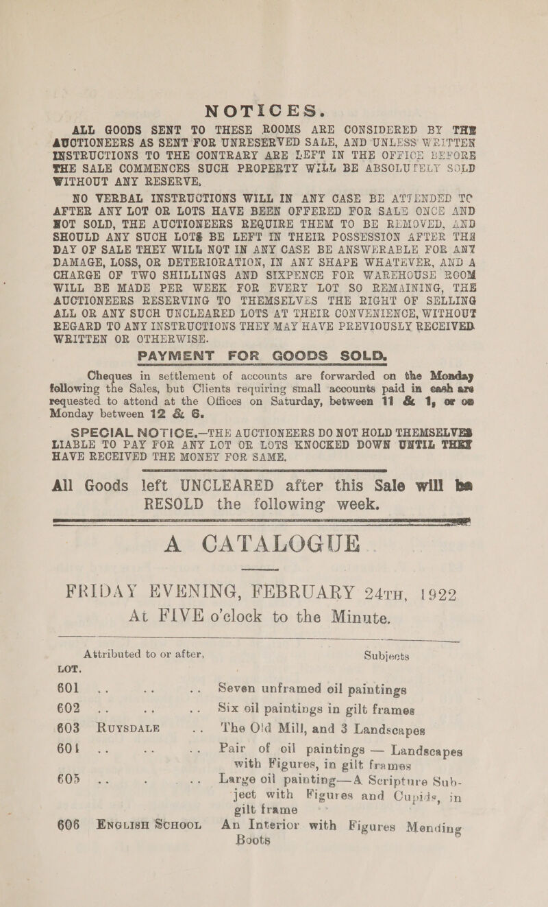 NOTICES. ALL GOODS SENT TO THESE ROOMS ARE CONSIDERED BY THE AUCTIONEERS AS SENT FOR UNRESERVED SALE, AND UNLESS WRITTEN INSTRUCTIONS TO THE CONTRARY ARE LEFT IN THE OFFICH BEFORE THE SALE COMMENCES SUCH PROPERTY WiLL BE ABSOLUTELY SOLD WITHOUT ANY RESERVE, NO VERBAL INSTRUCTIONS WILL IN ANY CASE BE ATTENDED Te AFTER ANY LOT OR LOTS HAVE BEEN OFFERED FOR SALH ONCE AND HOT SOLD, THE AUCTIONEERS REQUIRE THEM TO BE REMOVED, AND SHOULD ANY SUCH LOTS BE LEFT IN THEIR POSSESSION AFTER TH DAY OF SALE THEY WILL NOT IN ANY CASE BE ANSWERABLE FOR ANY DAMAGE, LOSS, OR DETERIORATION, IN ANY SHAPE WHATEVER, AND A CHARGE OF TWO SHILLINGS AND SIXPENCE FOR WAREHOUSE ROOM WILL BE MADE PER WEEK FOR EVERY LOT S80 REMAINING, THE AUCTIONEERS RESERVING TO THEMSELVES THE RIGHT OF SELLING ALL OR ANY SUCH UNCLEARED LOTS AT THEIR CONVENIENCE, WITHOUT REGARD TO ANY INSTRUCTIONS THEY MAY HAVE PREVIOUSLY RECEIVED WRITTEN OR OTHERWISE. PAYMENT FOR GOODS SOLD. Cheques in settlement of accounts are forwarded on the Monday following the Sales, but Clients requiring small accounts paid im eash are requested to attend at the Offices on Saturday, between 11 &amp; 1, oF op Monday between 12 &amp; 6. SPECIAL NOTIGE.—THE AUCTIONEERS DO NOT HOLD THEMSELVES LIABLE TO PAY FOR ANY LCT OR LOTS KNOCKED DOWN UNTIL THEY HAVE RECEIVED THE MONEY FOR SAME, All Goods left UNCLEARED after this Sale will be RESOLD the following week. A CATALOGUE | FRIDAY EVENING, FEBRUARY 241, 1922 At FIVE o'clock to the Minute.       Attributed to or after, Subjects LOT. COlts. . M .. Seven unframed oil paintings 602° &gt;&gt;. re .. Six oil paintings in gilt frames 603 RuyYsDALE .. The Old Mill, and 3 Landscapes OOP = 5. im .. Pair of oil paintings — Landscapes with Figures, in gilt frames 605°... : -. Large oil painting—A Scripture Sub- ject with Figures and Cupids, in gilt frame 606 EnerisH ScHoon An Interior with Figures Mending Boots