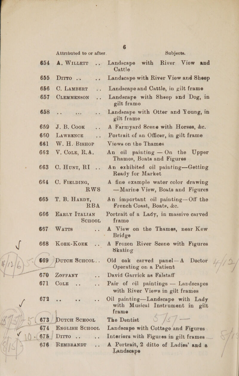 Attributed to or after, Subjects. 654 A. WILLEIT Landscape with River View and Cattle | 655 Dirro .. Landscape with River View and Sheep 656 ©. LAMBERT Landscape and Cattle, in gilt frame 657 CLEMMENSON Landscape with Sheep and Dog, in gilt frame 658... Lis Landscape with Otter and Young, in gilt frame 659 J. B. Coox A Farmyard Scene with Horses, é&amp;c. 650 LawRENCE Portrait of an Officer, in gilt frame 661 W. H.-BisHop Views on the Thames 662 V. Coxs, R.A. An oil painting —On the Upper Thames, Boats and Figures 663 CO. Hunt, RI An exhibited oil painting—-Getting 7 Ready for Market 664 OC, FIELDING, A fine example water color drawing RWS — Marine View, Boats and Figures 665 T. B. Harpy, An important oil painting—Of the | RBA French Coast, Boats, &amp;c. 666 Harty [rattan Portrait of a Lady, in massive carved SCHOOL frame 667 Warts A View on the Thames, near Kew Bridge 668 KorKx-Kork A Frozen River Scene with Figures Skating 669 Duron Scucot.. Old oak carved panel—A Doctor == Operating on a Patient 670 Zorrany David Garrick as Falstaff 671 CoLE Pair of oil paintings — Landscapes with River Views in gilt frames OT 8 ins , Oil painting—Landscape with Lady with Musical Instrument in gilt | frame ‘| 673 Durcu Scuoon The Dentist fp Se 674 Enciisa Scuoot Landscape with Cottage and Figures 675, Dirto .. Interiors with Figures in gilt frames 676 REMBRANDT A Portrait, 2 ditto of Ladies’ and a Landscape