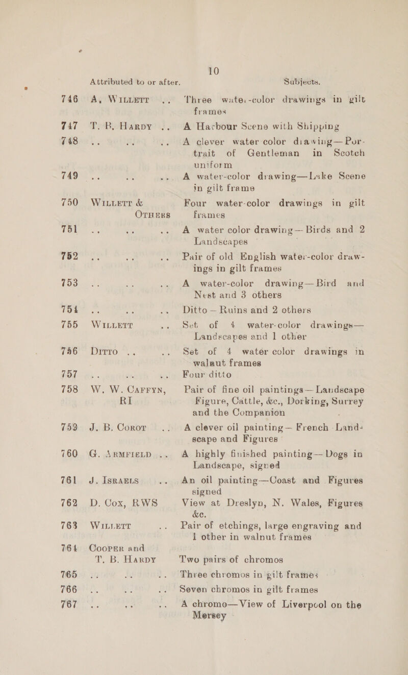 746 747 748 749 750 751 752 753 754 755 746 707 758 759 760 761 762 763 76 4 765 766 767 A, WILLETT TB cHaR py WILLeEtT &amp; OTHERS WILLETT Ditrro W. W. Sane RI J. B. Coror G. ARMFIELD J. ISRAELS D. Cox, RWS WILLETT Cooper and T. B. Harpy 10 Subjects. Three wate.-color drawings in gilt frames A Harbour Scene with Shipping A clever water color diawing— Por- trait of Gentleman in Scotch uniform A water-color drawing—Luke Scene in gilt frame Four water-color drawings in gilt frames A water color drawing— Birds and 2 Landscapes Pair of old English water-color draw- ings in gilt frames A water-color drawing—Bird and Nest and 3 others Ditto — Ruins and 2 others Set of 4 water-color drawings— Landscapes and | other Set of 4 watercolor drawings in walaut frames Four ditto Pair of fine oil paintings — Landscape Figure, Cattle, &amp;., Dorking, oe and the Companign A clever oil painting — French Land- scape and Figures A highly finished painting— Dogs in Landscape, signed An oil painting—Coast and Figures signed View at Dreslyn, N. Wales, Figures &amp;e. Pair of etchings, large engraving and 1 other in walnut frames Two pairs of chromos Three chromos in gilt frames Seven chromos in gilt frames A chromo— View of Liverpcol on the Mersey -