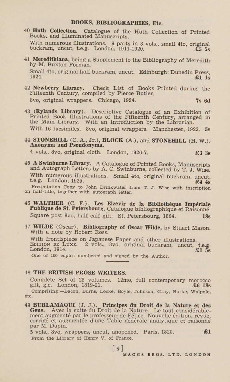 40 Huth Collection. Catalogue of the Huth Collection of Printed Books, and Illuminated Manuscripts. With numerous illustrations. 9 parts in 3 vols., small 4to, original buckram, uncut, t.e.g. London, 1911-1920. £5 5s 41 Meredithiana, being a Supplement to the Bibliography of Meredith by M. Buxton Forman. Small 4to, original half buckram, uncut. Edinburgh: Dunedin Press, 1924. £1 Is 42 Newberry Library. Check List of Books Printed during the Fifteenth Century, compiled by Pierce Butler. 8vo, original wrappers. Chicago, 1924. Ws 6d 43 (Rylands Library). Descriptive Catalogue of an Exhibition of Printed Book Illustrations of the Fifteenth Century, arranged in the Main Library. With an Introduction by the Librarian. With 16 facsimiles. 8vo, original wrappers. Manchester, 1923. 5s 44 STONEHILL (C. A., Jr.), BLOCK (A.), and STONEHILL (H. W.). Anonyma and Pseudonyma. 4 vols., 8vo, original cloth. London, 1926-7. £3 3s 45 A Swinburne Library. A Catalogue of Printed Books, Manuscripts and Autograph Letters by A. C. Swinburne, collected by T. J. Wise. With numerous illustrations. Small 4to, original buckram, uncut, t.e.g. London, 1925. £4 4s Presentation Copy to John Drinkwater from T. J. Wise with inscription on half-title, together with autograph letter. 46 WALTHER (C. F.). Les Elzevir de la Bibliotheque Impériale Publique de St. Petersbourg. Catalogue bibliographique et Raisonné. Square post 8vo, half calf gilt. St. Petersbourg, 1864. 18s 47 WILDE (Oscar). Bibliography of Oscar Wilde, by Stuart Mason. With a note by Robert Ross. With frontispiece on Japanese Paper and other illustrations. EDITION DE LUXE. 2 vols., 8vo, original buckram, uncut, t.e.g. London, 1914. &amp;1 5s One of 100 copies numbered and signed by the Author. 48 THE BRITISH PROSE WRITERS. Complete Set of 25 volumes. 12mo, full contemporary morocco gilt, g.e. London, 1819-21. £6 18s Comprising:—Bacon, Burns, Locke, Boyle, Johnson, Gray, Burke, Walpole, etc. 49 BURLAMAQUI (J. J.). Principes du Droit de la Nature et des Gens. Avec la suite du Droit de la Nature. Le tout considérable- ment augmenté par le professeur de Félice. Nouvelle édition, revue, corrigé et augmentée d’une Table générale analytique et raisonné par M. Dupin. 5 vols., 8vo, wrappers, uncut, unopened. Paris, 1820. £1 From the Library of Henry V. of France. [5]
