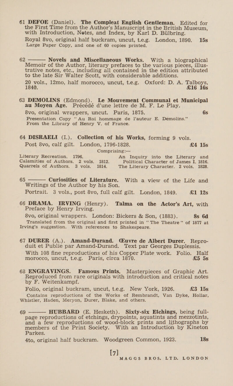61 DEFOE (Daniel). The Compleat English Gentleman. Edited for the First Time from the Author’s Manuscript in the British Museum, with Introduction, Netes, and Index, by Karl D. Biilbring. Royal 8vo, original half buckram, uncut, t.e.g. London, 1890. 15s Large Paper Copy, and one of 60 copies printed. 62  Novels and Miscellaneous Works. With a biographical Memoir of the Author, literary prefaces to the various pieces, illus- trative notes, etc., including all contained in the edition attributed to the late Sir Walter Scott, with considerable additions. 20 vols., 12mo, half morocco, uncut, t.e.g. Oxford: D. A. Talboys, 1840. £16 16s 63 DEMOLINS (Edmond). Le Mouvement Communal et Municipal au Moyen Age. Précédé d’une lettre de M. F. Le Play. 8vo, original wrappers, uncut. Paris, 1875. 6s Presentation Copy ‘ Au Roi hommage de l’auteur E. Demolins.”’ From the Library of Henry V. of France. 64 DISRAELI (1.). Collection of his Works, forming 9 vols. Post 8vo, calf gilt. London, 1796-1828. &amp;4 15s Comprising :— Literary Recreation. 1796. An Inquiry into the Literary and Calamities of Authors. 2 vols. 1812. Political Character of James I. 1816. Quarrels of Authors. 3 vols. 1814. The Literary Character. 2 vols. 1828.  65 Curiosities of Literature. With a view of the Life and Writings of the Author by his Son. Portrait. 3 vols., post 8vo, full calf gilt. London, 1849. £1 12s 66 DRAMA. IRVING (Henry). Talma on the Actor’s Art, with ' Preface by Henry Irving. 8vo, original wrappers. London: Bickers &amp; Son, (1883). 8s 6d Translated from the original and first printed in ‘‘ The Theatre” of 1877 at Irving’s suggestion. With references to Shakespeare. 67 DURER (A.). Amand-Durand. (£uvre de Albert Durer. Repro- duit et Publie par Amand-Durand. Text par Georges Duplessis. With 108 fine reproductions of his Copper Plate work. Folio. Half morocco, uncut, t.e.g. Paris, circa 1870. &amp;5 5s 68 ENGRAVINGS. Famous Prints. Masterpieces of Graphic Art. Reproduced from rare originals with introduction and critical notes by F. Weitenkampf. Folio, original buckram, uncut, t.e.g. New York, 1926. &amp;3 15s Contains reproductions of the Works of Rembrandt, Van Dyke, Hollar, Whistler, Haden, Meryon, Durer, Blake, and others. 69 HUBBARD (E. Hesketh). Sixty-six Etchings, being full- page reproductions of etchings, drypoints, aquatints and mezzotints, and a few reproductions of wood-block prints and lithographs by members of the Print Society. With an Introduction by Kineton Parkes. [7] 