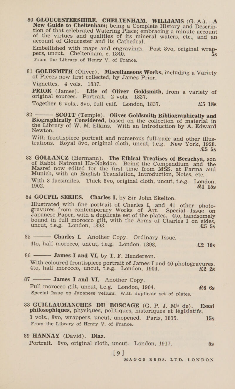 80 GLOUCESTERSHIRE. CHELTENHAM. WILLIAMS (G.A.). A New Guide to Cheltenham; being a Complete History and Descrip- tion of that celebrated Watering Place; embracing a minute account of the virtues and qualities of its mineral waters, etc., and an account of Gloucester and its Cathedral. Embellished with maps and engravings. Post 8vo, original wrap- pers, uncut. Cheltenham, c. 1840. 5s From the Library of Henry V. of France. 81 GOLDSMITH (Oliver). Miscellaneous Works, including a Variety of Pieces now first collected, by James Prior. Vignettes. 4 vols. 1837. PRIOR (James). Life of Oliver Goldsmith, from a variety of original sources. Portrait. 2 vols. 1837. Together 6 vols., 8vo, full calf. London, 1837. £5 18s 82  SCOTT (Temple). Oliver Goldsmith Bibliographically and Biographically Considered, based on the collection of material in - Library of W. M. Elkins. With an Introduction by A. Edward ewton. With frontispiece portrait and numerous full-page and other illus- trations. Royal 8vo, original cloth, uncut, t.e.g. New York, Paes 5s 83 GOLLANCZ (Hermann). The Ethical Treatises of Berachya, son of Rabbi Natronai Ha-Nakdan. Being the Compendium and the Masref now edited for the first time from MSS. at Parma and Munich, with an English Translation, Introduction, Notes, etc. With 3 facsimiles. Thick 8vo, original cloth, uncut, t.e.g. London, 1902. £1 15s 84 GOUPIL SERIES. Charles I, by Sir John Skelton. Illustrated with fine portrait of Charles I, and 41 other photo- gravures from contemporary Works of Art. Special Issue on Japanese Paper, with a duplicate set of the plates. 4to, handsomely bound in full morocco gilt, with the Arms of Charles I on sides,   uncut, t.e.g. London, 1898. £5 5s 85 Charles I. Another Copy. Ordinary Issue. 4to, haif morocco, uncut, t.e.g. London. 1898. £&amp;2 10s 86 James I and VI, by T. F. Henderson. With coloured frontispiece portrait of James I and 40 photogravures. 4to, half morocco, uncut, t.e.g. London, 1904. £2 2s 87 James I and VI. Another Copy.  Full morocco gilt, uncut, t.e.g. London, 1904. £6 6s Special Issue on Japanese vellum. With duplicate set of plates. 88 GUILLAUMANCHES DU BOSCAGE (G. P. J. Mis de). Essai philosophiques, physiques, politiques, historiques et législatifs. 3 vols., 8vo, wrappers, uncut, unopened. Paris, 1835. 15s From the Library of Henry V. of France. 89 HANNAY (David). Diaz. Portrait. 8vo, original cloth, uncut. London, 1917. 5s [9]