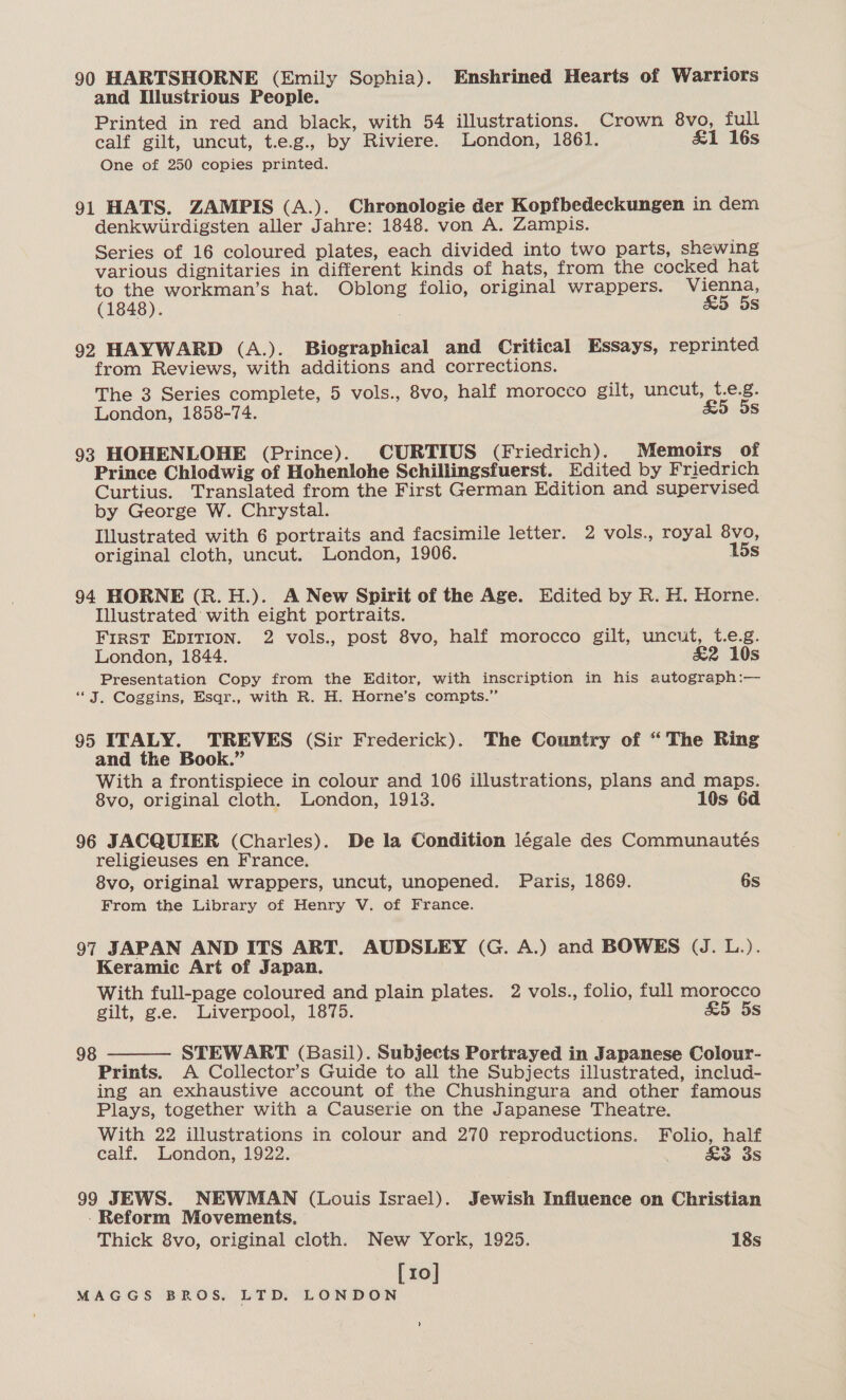 90 HARTSHORNE (Emily Sophia). Enshrined Hearts of Warriors and Illustrious People. Printed in red and black, with 54 illustrations. Crown 8vo, full calf gilt, uncut, t.e.g., by Riviere. London, 1861. &amp;1 16s One of 250 copies printed. 91 HATS. ZAMPIS (A.). Chronologie der Kopfbedeckungen in dem denkwurdigsten aller Jahre: 1848. von A. Zampis. Series of 16 coloured plates, each divided into two parts, shewing various dignitaries in different kinds of hats, from the cocked hat to the workman’s hat. Oblong folio, original wrappers. Vienna, (1848). ; &amp;5 5s 92 HAYWARD (A.). Biographical and Critical Essays, reprinted from Reviews, with additions and corrections. The 3 Series complete, 5 vols., 8vo, half morocco gilt, uncut, t.e.g. London, 1858-74. £5 5s 93 HOHENLOHE (Prince). CURTIUS (Friedrich). Memoirs of Prince Chlodwig of Hohenlohe Schillingsfuerst. Edited by Friedrich Curtius. Translated from the First German Edition and supervised by George W. Chrystal. Illustrated with 6 portraits and facsimile letter. 2 vols., royal 8vo, original cloth, uncut. London, 1906. 15s 94 HORNE (R.H.). A New Spirit of the Age. Edited by R. H. Horne. Illustrated with eight portraits. First EpItion. 2 vols., post 8vo, half morocco gilt, uncut, t.e.g. London, 1844. &amp;2 10s Presentation Copy from the Editor, with inscription in his autograph:— “J. Coggins, Esqr., with R. H. Horne’s compts.” 95 ITALY. TREVES (Sir Frederick). The Country of “The Ring and the Book.” With a frontispiece in colour and 106 illustrations, plans and maps. 8vo, original cloth. London, 1918. 10s 6d 96 JACQUIER (Charles). De la Condition légale des Communautés religieuses en France. 8vo, original wrappers, uncut, unopened. Paris, 1869. 6s From the Library of Henry V. of France. 97 JAPAN AND ITS ART. AUDSLEY (G. A.) and BOWES (J. L.). Keramic Art of Japan. With full-page coloured and plain plates. 2 vols., folio, full morocco gilt, g.e. Liverpool, 1875. £5 5s 98 -— STEWART (Basil). Subjects Portrayed in Japanese Colour- Prints. A Collector’s Guide to all the Subjects illustrated, includ- ing an exhaustive account of the Chushingura and other famous Plays, together with a Causerie on the Japanese Theatre. With 22 illustrations in colour and 270 reproductions. Folio, half calf. London, 1922. &amp;3 3s  99 JEWS. NEWMAN (Louis Israel). Jewish Influence on Christian -Reform Movements. Thick 8vo, original cloth. New York, 1925. 18s [10]